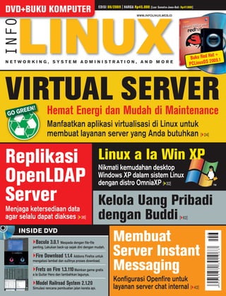 EDISI 06/2009 | HARGA Rp45.000
DVD+BUKU KOMPUTER                                                                            [Luar Sumatra-Jawa-Bali: Rp47.000]

                                                                                  WWW.INFOLINUX.WEB.ID




                                                                                                                                         at +
                                                                                                                             Buku Red H 0 9.1
                                                                                                                                        20
N E T WO R K I N G , SYS T E M A D M I N I S T R AT I O N , A N D M O R E
                                                                                                                            PC LinuxO S




VIRTUAL SERVER
      R   EEN!         Hemat Energi dan Mudah di Maintenance
 GO G
                       Manfaatkan aplikasi virtualisasi di Linux untuk
                       membuat layanan server yang Anda butuhkan [ 24]

Replikasi                                                   Linux a la Win XP
                                                            Nikmati kemudahan desktop
OpenLDAP                                                    Windows XP dalam sistem Linux
                                                            dengan distro OmniaXP [ 32]

Server                                                      Kelola Uang Pribadi
Menjaga ketersediaan data
agar selalu dapat diakses [ 36]                             dengan Buddi                                            [ 62]

     INSIDE DVD
                 Bacula 3.0.1 Waspada dengan ﬁle-ﬁle                Membuat
             penting. Lakukan back-up sejak dini dengan mudah.

              Fire Download 1.1.4 Addons Firefox untuk              Server Instant
                                                                    Messaging
             mengatasi lambat dan sulitnya proses download.

                Frets on Fire 1.3.110 Mainkan game gratis
             a la Guitar Hero dan tambahkan lagunya.

                 Model Railroad System 2.1.20
                                                                    Konﬁgurasi Openﬁre untuk
             Simulasi rencana pembuatan jalan kereta api.           layanan server chat internal [                                42]
 