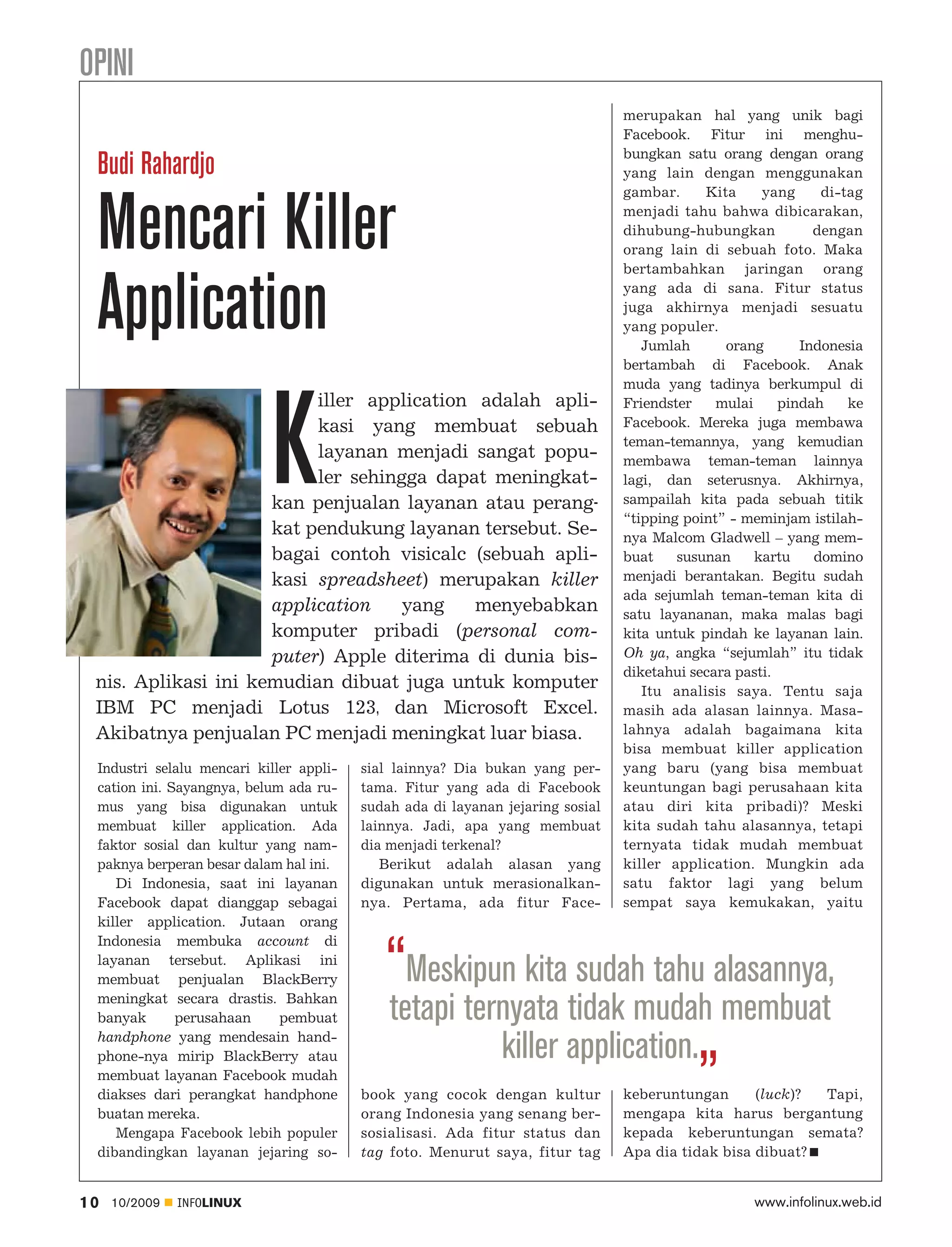 OPINI
                                                                               merupakan hal yang unik bagi
                                                                               Facebook. Fitur ini menghu
                                                                               bungkan satu orang dengan orang
 Budi Rahardjo                                                                 yang lain dengan menggunakan
                                                                               gambar.     Kita     yang     di-tag


 Mencari Killer                                                                menjadi tahu bahwa dibicarakan,
                                                                               dihubung-hubungkan           dengan
                                                                               orang lain di sebuah foto. Maka
                                                                               bertambahkan jaringan orang


 Application                                                                   yang ada di sana. Fitur status
                                                                               juga akhirnya menjadi sesuatu
                                                                               yang populer.
                                                                                  Jumlah      orang       Indonesia
                                                                               bertambah di Facebook. Anak
                                                                               muda yang tadinya berkumpul di




                           K
                          iller application adalah apli                        Friendster    mulai     pindah    ke
                          kasi yang membuat sebuah                             Facebook. Mereka juga membawa
                                                                               teman-temannya, yang kemudian
                          layanan menjadi sangat popu                          membawa teman-teman lainnya
                          ler sehingga dapat meningkat                         lagi, dan seterusnya. Akhirnya,
                     kan penjualan layanan atau perang-                        sampailah kita pada sebuah titik
                                                                               “tipping point” - meminjam istilah
                     kat pendukung layanan tersebut. Se                        nya Malcom Gladwell – yang mem
                     bagai contoh visicalc (sebuah apli                        buat    susunan     kartu    domino
                     kasi spreadsheet) merupakan killer                        menjadi berantakan. Begitu sudah
                                                                               ada sejumlah teman-teman kita di
                     application    yang    menyebabkan                        satu layananan, maka malas bagi
                     komputer pribadi (personal com                            kita untuk pindah ke layanan lain.
                     puter) Apple diterima di dunia bis                        Oh ya, angka “sejumlah” itu tidak
                                                                               diketahui secara pasti.
 nis. Aplikasi ini kemudian dibuat juga untuk komputer                            Itu analisis saya. Tentu saja
 IBM PC menjadi Lotus 123, dan Microsoft Excel.                                masih ada alasan lainnya. Masa
 Akibatnya penjualan PC menjadi meningkat luar biasa.                          lahnya adalah bagaimana kita
                                                                               bisa membuat killer application
 Industri selalu mencari killer appli   sial lainnya? Dia bukan yang per       yang baru (yang bisa membuat
 cation ini. Sayangnya, belum ada ru    tama. Fitur yang ada di Facebook       keuntungan bagi perusahaan kita
 mus yang bisa digunakan untuk          sudah ada di layanan jejaring sosial   atau diri kita pribadi)? Meski
 membuat killer application. Ada        lainnya. Jadi, apa yang membuat        kita sudah tahu alasannya, tetapi
 faktor sosial dan kultur yang nam      dia menjadi terkenal?                  ternyata tidak mudah membuat
 paknya berperan besar dalam hal ini.      Berikut adalah alasan yang          killer application. Mungkin ada
    Di Indonesia, saat ini layanan      digunakan untuk merasionalkan          satu faktor lagi yang belum
 Facebook dapat dianggap sebagai        nya. Pertama, ada fitur Face           sempat saya kemukakan, yaitu
 killer application. Jutaan orang
 Indonesia membuka account di
 layanan tersebut. Aplikasi ini
 membuat penjualan BlackBerry              “Meskipun kita sudah tahu alasannya,
 meningkat secara drastis. Bahkan
 banyak       perusahaan     pembuat       tetapi ternyata tidak mudah membuat
 handphone yang mendesain hand
 phone-nya mirip BlackBerry atau                     killer application.„
 membuat layanan Facebook mudah
 diakses dari perangkat handphone       book yang cocok dengan kultur          keberuntungan      (luck)? Tapi,
 buatan mereka.                         orang Indonesia yang senang ber        mengapa kita harus bergantung
    Mengapa Facebook lebih populer      sosialisasi. Ada fitur status dan      kepada keberuntungan semata?
 dibandingkan layanan jejaring so       tag foto. Menurut saya, fitur tag      Apa dia tidak bisa dibuat?


10   10/2009   INFOLINUX                                                                          www.infolinux.web.id
 