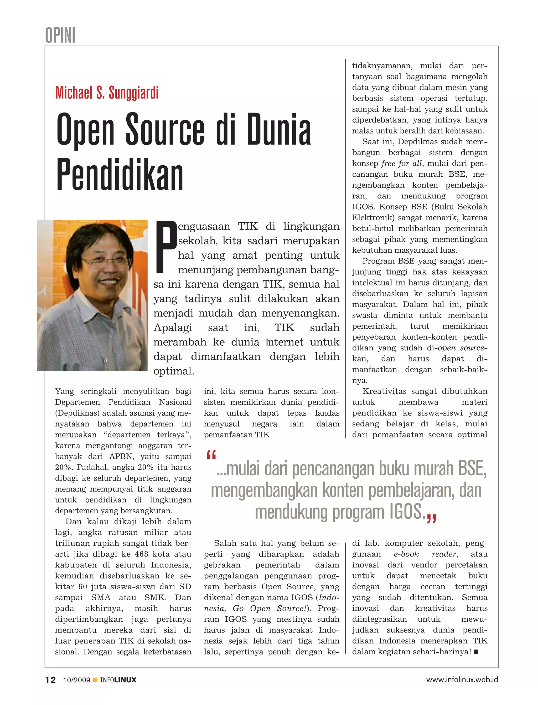 OPINI
                                                                          tidaknyamanan, mulai dari per
                                                                          tanyaan soal bagaimana mengolah
                                                                          data yang dibuat dalam mesin yang
 Michael S. Sunggiardi                                                    berbasis sistem operasi tertutup,
                                                                          sampai ke hal-hal yang sulit untuk



 Open Source di Dunia                                                     diperdebatkan, yang intinya hanya
                                                                          malas untuk beralih dari kebiasaan.
                                                                             Saat ini, Depdiknas sudah mem
                                                                          bangun berbagai sistem dengan



 Pendidikan
                                                                          konsep free for all, mulai dari pen
                                                                          canangan buku murah BSE, me
                                                                          ngembangkan konten pembelaja-
                                                                          ran, dan mendukung program
                                                                          IGOS. Konsep BSE (Buku Sekolah
                                                                          Elektronik) sangat menarik, karena




                           P
                                enguasaan TIK di lingkungan               betul-betul melibatkan pemerintah
                                sekolah, kita sadari merupakan            sebagai pihak yang mementingkan
                                                                          kebutuhan masyarakat luas.
                                hal yang amat penting untuk                  Program BSE yang sangat men
                                menunjang pembangunan bang                junjung tinggi hak atas kekayaan
                           sa ini karena dengan TIK, semua hal            intelektual ini harus ditunjang, dan
                                                                          disebarluaskan ke seluruh lapisan
                           yang tadinya sulit dilakukan akan              masyarakat. Dalam hal ini, pihak
                           menjadi mudah dan menyenangkan.                swasta diminta untuk membantu
                           Apalagi saat ini, TIK sudah                    pemerintah,     turut    memikirkan
                                                                          penyebaran konten-konten pendi
                           merambah ke dunia Internet untuk               dikan yang sudah di-open source-
                           dapat dimanfaatkan dengan lebih                kan,    dan     harus    dapat    di
                           optimal.                                       manfaatkan dengan sebaik-baik
                                                                          nya.
 Yang seringkali menyulitkan bagi     ini, kita semua harus secara kon       Kreativitas sangat dibutuhkan
 Departemen Pendidikan Nasional       sisten memikirkan dunia pendidi     untuk        membawa          materi
 (Depdiknas) adalah asumsi yang me    kan untuk dapat lepas landas        pendidikan ke siswa-siswi yang
 nyatakan bahwa departemen ini        menyusul     negara  lain   dalam   sedang belajar di kelas, mulai
 merupakan “departemen terkaya”,      pemanfaatan TIK.                    dari pemanfaatan secara optimal
 karena mengantongi anggaran ter
 banyak dari APBN, yaitu sampai
 20%. Padahal, angka 20% itu harus
 dibagi ke seluruh departemen, yang
                                      “...mulai dari pencanangan buku murah BSE,
 memang mempunyai titik anggaran
                                      mengembangkan konten pembelajaran, dan
                                              mendukung program IGOS.„
 untuk pendidikan di lingkungan
 departemen yang bersangkutan.
    Dan kalau dikaji lebih dalam
 lagi, angka ratusan miliar atau
 triliunan rupiah sangat tidak ber       Salah satu hal yang belum se     di lab. komputer sekolah, peng
 arti jika dibagi ke 468 kota atau    perti yang diharapkan adalah        gunaan     e-book   reader,   atau
 kabupaten di seluruh Indonesia,      gebrakan      pemerintah    dalam   inovasi dari vendor percetakan
 kemudian disebarluaskan ke se        penggalangan penggunaan prog        untuk dapat mencetak buku
 kitar 60 juta siswa-siswi dari SD    ram berbasis Open Source, yang      dengan harga eceran tertinggi
 sampai SMA atau SMK. Dan             dikenal dengan nama IGOS (Indo      yang sudah ditentukan. Semua
 pada akhirnya, masih harus           nesia, Go Open Source!). Prog       inovasi dan kreativitas harus
 dipertimbangkan juga perlunya        ram IGOS yang mestinya sudah        diintegrasikan untuk        mewu
 membantu mereka dari sisi di         harus jalan di masyarakat Indo      judkan suksesnya dunia pendi
 luar penerapan TIK di sekolah na     nesia sejak lebih dari tiga tahun   dikan Indonesia menerapkan TIK
 sional. Dengan segala keterbatasan   lalu, sepertinya penuh dengan ke    dalam kegiatan sehari-harinya!


12   10/2009   INFOLINUX                                                                     www.infolinux.web.id
 