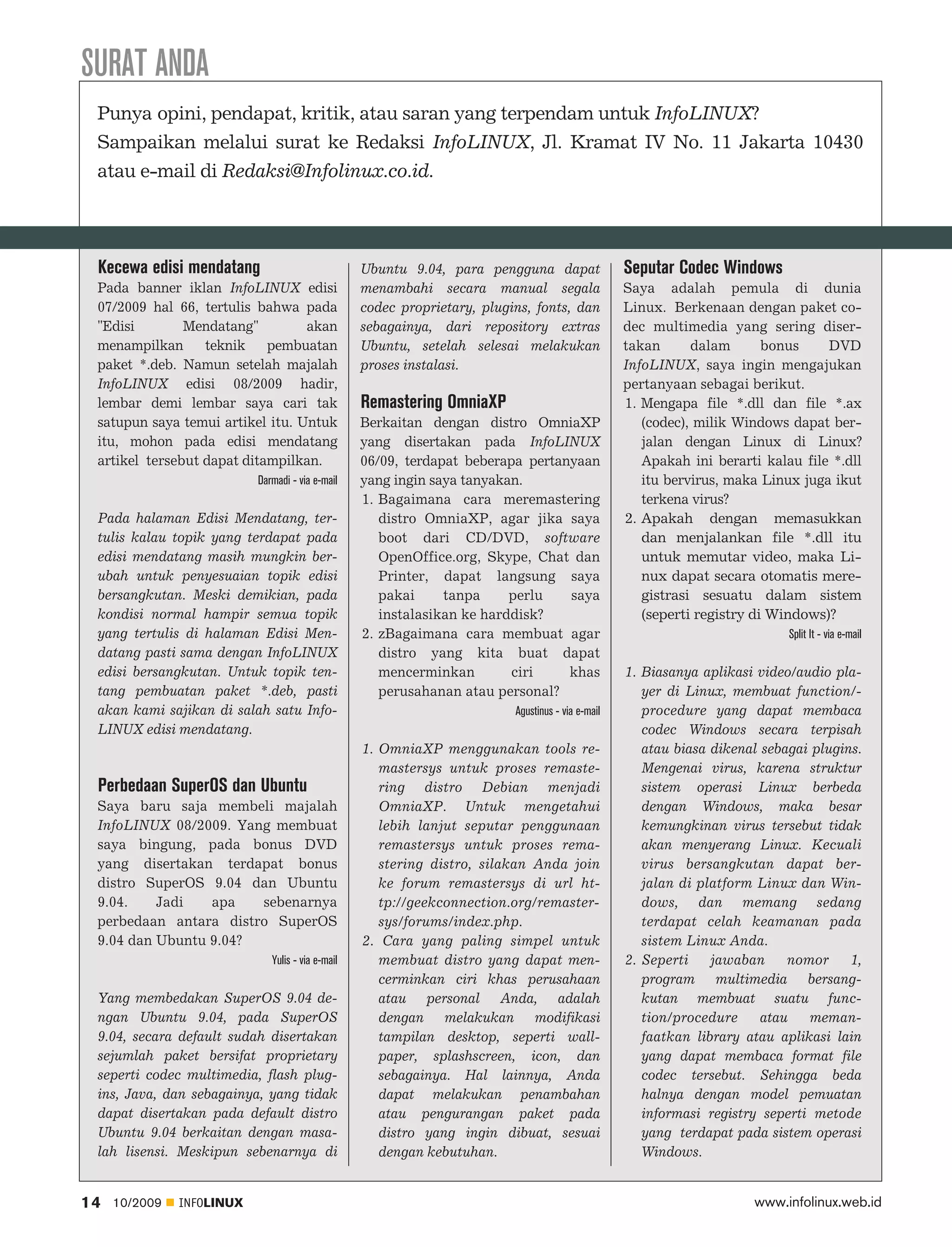 SURAT ANDA
 Punya opini, pendapat, kritik, atau saran yang terpendam untuk InfoLINUX?
 Sampaikan melalui surat ke Redaksi InfoLINUX, Jl. Kramat IV No. 11 Jakarta 10430
 atau e-mail di Redaksi@Infolinux.co.id.




 Kecewa edisi mendatang                            Ubuntu 9.04, para pengguna dapat                 Seputar Codec Windows
 Pada banner iklan InfoLINUX edisi                 menambahi secara manual segala                   Saya adalah pemula di dunia
 07/2009 hal 66, tertulis bahwa pada               codec proprietary, plugins, fonts, dan           Linux. Berkenaan dengan paket co
 "Edisi        Mendatang"         akan             sebagainya, dari repository extras               dec multimedia yang sering diser
 menampilkan      teknik    pembuatan              Ubuntu, setelah selesai melakukan                takan      dalam       bonus    DVD
 paket *.deb. Namun setelah majalah                proses instalasi.                                InfoLINUX, saya ingin mengajukan
 InfoLINUX edisi 08/2009 hadir,                                                                     pertanyaan sebagai berikut.
 lembar demi lembar saya cari tak                  Remastering OmniaXP                              1. Mengapa file *.dll dan file *.ax
 satupun saya temui artikel itu. Untuk             Berkaitan dengan distro OmniaXP                     (codec), milik Windows dapat ber
 itu, mohon pada edisi mendatang                   yang disertakan pada InfoLINUX                      jalan dengan Linux di Linux?
 artikel tersebut dapat ditampilkan.               06/09, terdapat beberapa pertanyaan                 Apakah ini berarti kalau file *.dll
                           Darmadi - via e-mail    yang ingin saya tanyakan.                           itu bervirus, maka Linux juga ikut
                                                   1. Bagaimana cara meremastering                     terkena virus?
 Pada halaman Edisi Mendatang, ter                    distro OmniaXP, agar jika saya                2. Apakah dengan memasukkan
 tulis kalau topik yang terdapat pada                 boot dari CD/DVD, software                       dan menjalankan file *.dll itu
 edisi mendatang masih mungkin ber                    OpenOffice.org, Skype, Chat dan                  untuk memutar video, maka Li
 ubah untuk penyesuaian topik edisi                   Printer, dapat langsung saya                     nux dapat secara otomatis mere
 bersangkutan. Meski demikian, pada                   pakai     tanpa     perlu   saya                 gistrasi sesuatu dalam sistem
 kondisi normal hampir semua topik                    instalasikan ke harddisk?                        (seperti registry di Windows)?
 yang tertulis di halaman Edisi Men                2. zBagaimana cara membuat agar                                            Split It - via e-mail
 datang pasti sama dengan InfoLINUX                   distro yang kita buat dapat
 edisi bersangkutan. Untuk topik ten                  mencerminkan        ciri    khas              1. Biasanya aplikasi video/audio pla
 tang pembuatan paket *.deb, pasti                    perusahanan atau personal?                       yer di Linux, membuat function/
 akan kami sajikan di salah satu Info                                      Agustinus - via e-mail      procedure yang dapat membaca
 LINUX edisi mendatang.                                                                                codec Windows secara terpisah
                                                   1. OmniaXP menggunakan tools re                     atau biasa dikenal sebagai plugins.
                                                      mastersys untuk proses remaste                   Mengenai virus, karena struktur
 Perbedaan SuperOS dan Ubuntu                         ring distro Debian menjadi                       sistem operasi Linux berbeda
 Saya baru saja membeli majalah                       OmniaXP. Untuk mengetahui                        dengan Windows, maka besar
 InfoLINUX 08/2009. Yang membuat                      lebih lanjut seputar penggunaan                  kemungkinan virus tersebut tidak
 saya bingung, pada bonus DVD                         remastersys untuk proses rema                    akan menyerang Linux. Kecuali
 yang disertakan terdapat bonus                       stering distro, silakan Anda join                virus bersangkutan dapat ber
 distro SuperOS 9.04 dan Ubuntu                       ke forum remastersys di url ht                   jalan di platform Linux dan Win
 9.04.    Jadi   apa   sebenarnya                     tp://geekconnection.org/remaster                 dows, dan memang sedang
 perbedaan antara distro SuperOS                      sys/forums/index.php.                            terdapat celah keamanan pada
 9.04 dan Ubuntu 9.04?                             2. Cara yang paling simpel untuk                    sistem Linux Anda.
                              Yulis - via e-mail      membuat distro yang dapat men                 2. Seperti    jawaban     nomor     1,
                                                      cerminkan ciri khas perusahaan                   program multimedia bersang
 Yang membedakan SuperOS 9.04 de                      atau personal Anda, adalah                       kutan membuat suatu func
 ngan Ubuntu 9.04, pada SuperOS                       dengan melakukan modifikasi                      tion/procedure     atau   meman-
 9.04, secara default sudah disertakan                tampilan desktop, seperti wall                   faatkan library atau aplikasi lain
 sejumlah paket bersifat proprietary                  paper, splashscreen, icon, dan                   yang dapat membaca format file
 seperti codec multimedia, flash plug                 sebagainya. Hal lainnya, Anda                    codec tersebut. Sehingga beda
 ins, Java, dan sebagainya, yang tidak                dapat melakukan penambahan                       halnya dengan model pemuatan
 dapat disertakan pada default distro                 atau pengurangan paket pada                      informasi registry seperti metode
 Ubuntu 9.04 berkaitan dengan masa                    distro yang ingin dibuat, sesuai                 yang terdapat pada sistem operasi
 lah lisensi. Meskipun sebenarnya di                  dengan kebutuhan.                                Windows.


14   10/2009   INFOLINUX                                                                                                www.infolinux.web.id
 