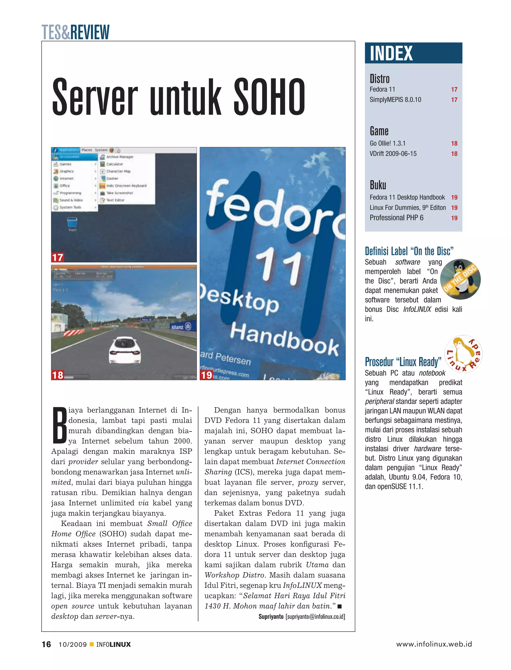 TES&REVIEW
                                                                                                        INDEX
                                                                                                        Distro

     Server untuk SOHO                                                                                  Fedora 11
                                                                                                        SimplyMEPIS 8.0.10



                                                                                                        Game
                                                                                                                                     17
                                                                                                                                     17




                                                                                                        Go Ollie! 1.3.1              18
                                                                                                        VDrift 2009-06-15            18




                                                                                                        Buku
                                                                                                        Fedora 11 Desktop Handbook 19
                                                                                                        Linux For Dummies, 9th Editon 19
                                                                                                        Professional PHP 6           19




     17
                                                                                                       Deﬁnisi Label “On the Disc”
                                                                                                       Sebuah software yang
                                                                                                       memperoleh label “On
                                                                                                       the Disc”, berarti Anda
                                                                                                       dapat menemukan paket
                                                                                                       software tersebut dalam
                                                                                                       bonus Disc InfoLINUX edisi kali
                                                                                                       ini.




                                                                                                       Prosedur “Linux Ready”
     18                                        19                                                      Sebuah PC atau notebook
                                                                                                       yang mendapatkan predikat
                                                                                                       “Linux Ready”, berarti semua
                                                                                                       peripheral standar seperti adapter
           iaya berlangganan Internet di In-      Dengan hanya bermodalkan bonus



     B
                                                                                                       jaringan LAN maupun WLAN dapat
           donesia, lambat tapi pasti mulai    DVD Fedora 11 yang disertakan dalam                     berfungsi sebagaimana mestinya,
           murah dibandingkan dengan bia-      majalah ini, SOHO dapat membuat la-                     mulai dari proses instalasi sebuah
           ya Internet sebelum tahun 2000.     yanan server maupun desktop yang                        distro Linux dilakukan hingga
     Apalagi dengan makin maraknya ISP         lengkap untuk beragam kebutuhan. Se-                    instalasi driver hardware terse-
     dari provider selular yang berbondong-    lain dapat membuat Internet Connection                  but. Distro Linux yang digunakan
                                                                                                       dalam pengujian “Linux Ready”
     bondong menawarkan jasa Internet unli-    Sharing (ICS), mereka juga dapat mem-
                                                                                                       adalah, Ubuntu 9.04, Fedora 10,
     mited, mulai dari biaya puluhan hingga    buat layanan ﬁle server, proxy server,
                                                                                                       dan openSUSE 11.1.
     ratusan ribu. Demikian halnya dengan      dan sejenisnya, yang paketnya sudah
     jasa Internet unlimited via kabel yang    terkemas dalam bonus DVD.
     juga makin terjangkau biayanya.              Paket Extras Fedora 11 yang juga
        Keadaan ini membuat Small Ofﬁce        disertakan dalam DVD ini juga makin
     Home Ofﬁce (SOHO) sudah dapat me-         menambah kenyamanan saat berada di
     nikmati akses Internet pribadi, tanpa     desktop Linux. Proses konﬁgurasi Fe-
     merasa khawatir kelebihan akses data.     dora 11 untuk server dan desktop juga
     Harga semakin murah, jika mereka          kami sajikan dalam rubrik Utama dan
     membagi akses Internet ke jaringan in-    Workshop Distro. Masih dalam suasana
     ternal. Biaya TI menjadi semakin murah    Idul Fitri, segenap kru InfoLINUX meng-
     lagi, jika mereka menggunakan software    ucapkan: “Selamat Hari Raya Idul Fitri
     open source untuk kebutuhan layanan       1430 H. Mohon maaf lahir dan batin.”
     desktop dan server-nya.                                 Supriyanto [supriyanto@infolinux.co.id]



16     10/2009   INFOLINUX                                                                                       www.infolinux.web.id
 