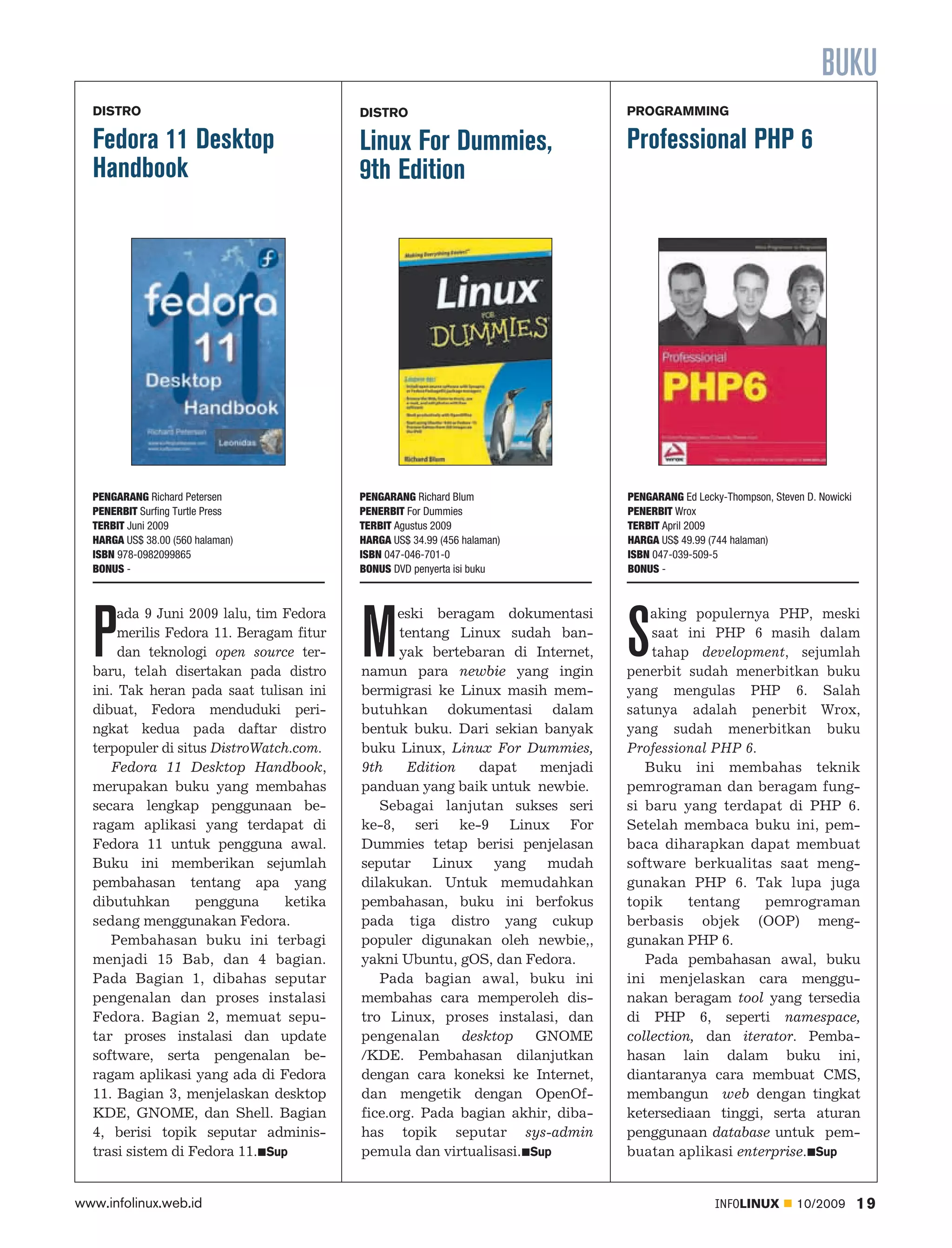BUKU
  DISTRO                                  DISTRO                              PROGRAMMING

  Fedora 11 Desktop                       Linux For Dummies,                  Professional PHP 6
  Handbook                                9th Edition




  PENGARANG Richard Petersen              PENGARANG Richard Blum              PENGARANG Ed Lecky-Thompson, Steven D. Nowicki
  PENERBIT Surfing Turtle Press           PENERBIT For Dummies                PENERBIT Wrox
  TERBIT Juni 2009                        TERBIT Agustus 2009                 TERBIT April 2009
  HARGA US$ 38.00 (560 halaman)           HARGA US$ 34.99 (456 halaman)       HARGA US$ 49.99 (744 halaman)
  ISBN 978-0982099865                     ISBN 047-046-701-0                  ISBN 047-039-509-5
  BONUS -                                 BONUS DVD penyerta isi buku         BONUS -




  P                                       M                                   S
       ada 9 Juni 2009 lalu, tim Fedora         eski beragam dokumentasi          aking populernya PHP, meski
       merilis Fedora 11. Beragam fitur         tentang Linux sudah ban           saat ini PHP 6 masih dalam
       dan teknologi open source ter            yak bertebaran di Internet,       tahap development, sejumlah
  baru, telah disertakan pada distro      namun para newbie yang ingin        penerbit sudah menerbitkan buku
  ini. Tak heran pada saat tulisan ini    bermigrasi ke Linux masih mem       yang mengulas PHP 6. Salah
  dibuat, Fedora menduduki peri           butuhkan dokumentasi dalam          satunya adalah penerbit Wrox,
  ngkat kedua pada daftar distro          bentuk buku. Dari sekian banyak     yang sudah menerbitkan buku
  terpopuler di situs DistroWatch.com.    buku Linux, Linux For Dummies,      Professional PHP 6.
     Fedora 11 Desktop Handbook,          9th    Edition   dapat    menjadi      Buku ini membahas teknik
  merupakan buku yang membahas            panduan yang baik untuk newbie.     pemrograman dan beragam fung
  secara lengkap penggunaan be               Sebagai lanjutan sukses seri     si baru yang terdapat di PHP 6.
  ragam aplikasi yang terdapat di         ke-8, seri ke-9 Linux For           Setelah membaca buku ini, pem
  Fedora 11 untuk pengguna awal.          Dummies tetap berisi penjelasan     baca diharapkan dapat membuat
  Buku ini memberikan sejumlah            seputar Linux yang mudah            software berkualitas saat meng
  pembahasan tentang apa yang             dilakukan. Untuk memudahkan         gunakan PHP 6. Tak lupa juga
  dibutuhkan       pengguna      ketika   pembahasan, buku ini berfokus       topik     tentang   pemrograman
  sedang menggunakan Fedora.              pada tiga distro yang cukup         berbasis objek (OOP) meng
     Pembahasan buku ini terbagi          populer digunakan oleh newbie,,     gunakan PHP 6.
  menjadi 15 Bab, dan 4 bagian.           yakni Ubuntu, gOS, dan Fedora.         Pada pembahasan awal, buku
  Pada Bagian 1, dibahas seputar             Pada bagian awal, buku ini       ini menjelaskan cara menggu
  pengenalan dan proses instalasi         membahas cara memperoleh dis        nakan beragam tool yang tersedia
  Fedora. Bagian 2, memuat sepu           tro Linux, proses instalasi, dan    di PHP 6, seperti namespace,
  tar proses instalasi dan update         pengenalan     desktop    GNOME     collection, dan iterator. Pemba
  software, serta pengenalan be           /KDE. Pembahasan dilanjutkan        hasan lain dalam buku ini,
  ragam aplikasi yang ada di Fedora       dengan cara koneksi ke Internet,    diantaranya cara membuat CMS,
  11. Bagian 3, menjelaskan desktop       dan mengetik dengan OpenOf          membangun web dengan tingkat
  KDE, GNOME, dan Shell. Bagian           fice.org. Pada bagian akhir, diba   ketersediaan tinggi, serta aturan
  4, berisi topik seputar adminis         has topik seputar sys-admin         penggunaan database untuk pem
  trasi sistem di Fedora 11. Sup          pemula dan virtualisasi. Sup        buatan aplikasi enterprise. Sup


www.infolinux.web.id                                                                           INFOLINUX        10/2009        19
 