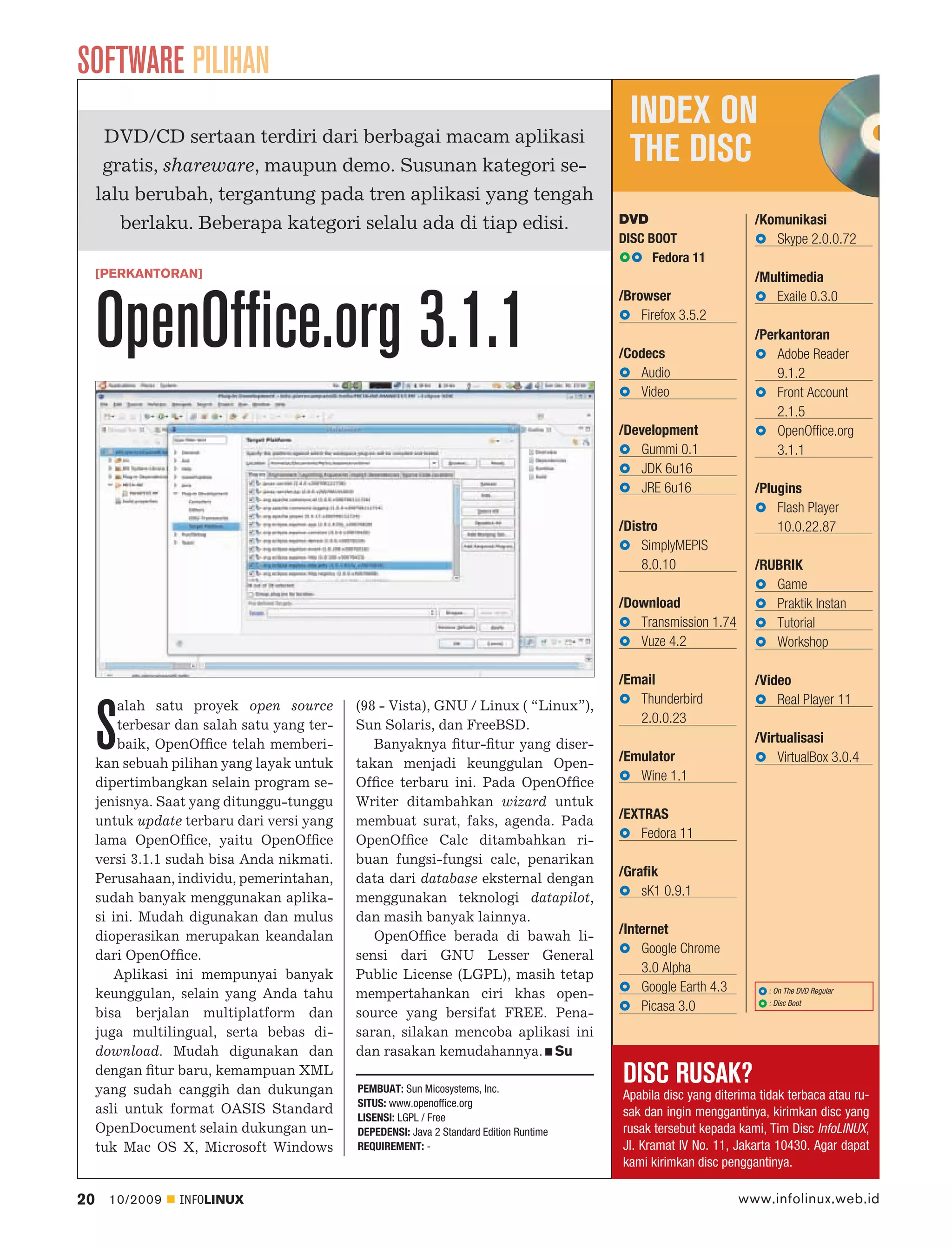 SOFTWARE PILIHAN
                                                                                            INDEX ON
      DVD/CD sertaan terdiri dari berbagai macam aplikasi
      gratis, shareware, maupun demo. Susunan kategori se-
                                                                                            THE DISC
     lalu berubah, tergantung pada tren aplikasi yang tengah
        berlaku. Beberapa kategori selalu ada di tiap edisi.                              DVD                       /Komunikasi
                                                                                          DISC BOOT                    Skype 2.0.0.72
                                                                                                Fedora 11
     [PERKANTORAN]                                                                                                  /Multimedia
                                                                                          /Browser


     OpenOffice.org 3.1.1
                                                                                                                       Exaile 0.3.0
                                                                                              Firefox 3.5.2
                                                                                                                    /Perkantoran
                                                                                          /Codecs                       Adobe Reader
                                                                                             Audio                      9.1.2
                                                                                             Video                      Front Account
                                                                                                                        2.1.5
                                                                                          /Development                  OpenOffice.org
                                                                                             Gummi 0.1                  3.1.1
                                                                                             JDK 6u16
                                                                                             JRE 6u16               /Plugins
                                                                                                                        Flash Player
                                                                                          /Distro                       10.0.22.87
                                                                                              SimplyMEPIS
                                                                                              8.0.10                /RUBRIK
                                                                                                                       Game
                                                                                          /Download                    Praktik Instan
                                                                                             Transmission 1.74         Tutorial
                                                                                             Vuze 4.2                  Workshop

                                                                                          /Email                    /Video
         alah satu proyek open source        (98 - Vista), GNU / Linux ( “Linux”),           Thunderbird                Real Player 11


     S   terbesar dan salah satu yang ter-
         baik, OpenOfﬁce telah memberi-
     kan sebuah pilihan yang layak untuk
                                             Sun Solaris, dan FreeBSD.
                                                Banyaknya ﬁtur-ﬁtur yang diser-
                                             takan menjadi keunggulan Open-
                                                                                             2.0.0.23

                                                                                          /Emulator
                                                                                             Wine 1.1
                                                                                                                    /Virtualisasi
                                                                                                                         VirtualBox 3.0.4
     dipertimbangkan selain program se-      Ofﬁce terbaru ini. Pada OpenOfﬁce
     jenisnya. Saat yang ditunggu-tunggu     Writer ditambahkan wizard untuk
     untuk update terbaru dari versi yang    membuat surat, faks, agenda. Pada            /EXTRAS
     lama OpenOfﬁce, yaitu OpenOfﬁce         OpenOfﬁce Calc ditambahkan ri-                  Fedora 11
     versi 3.1.1 sudah bisa Anda nikmati.    buan fungsi-fungsi calc, penarikan
     Perusahaan, individu, pemerintahan,     data dari database eksternal dengan          /Grafik
     sudah banyak menggunakan aplika-        menggunakan teknologi datapilot,                 sK1 0.9.1
     si ini. Mudah digunakan dan mulus       dan masih banyak lainnya.
     dioperasikan merupakan keandalan           OpenOfﬁce berada di bawah li-             /Internet
     dari OpenOfﬁce.                         sensi dari GNU Lesser General                    Google Chrome
        Aplikasi ini mempunyai banyak        Public License (LGPL), masih tetap               3.0 Alpha
     keunggulan, selain yang Anda tahu       mempertahankan ciri khas open-                   Google Earth 4.3         : On The DVD Regular
                                                                                                                       : Disc Boot
     bisa berjalan multiplatform dan         source yang bersifat FREE. Pena-                 Picasa 3.0
     juga multilingual, serta bebas di-      saran, silakan mencoba aplikasi ini
     download. Mudah digunakan dan           dan rasakan kemudahannya. Su
     dengan ﬁtur baru, kemampuan XML
     yang sudah canggih dan dukungan         PEMBUAT: Sun Micosystems, Inc.
                                                                                          DISC RUSAK?
                                                                                          Apabila disc yang diterima tidak terbaca atau ru-
                                             SITUS: www.openoffice.org
     asli untuk format OASIS Standard                                                     sak dan ingin menggantinya, kirimkan disc yang
                                             LISENSI: LGPL / Free
     OpenDocument selain dukungan un-        DEPEDENSI: Java 2 Standard Edition Runtime   rusak tersebut kepada kami, Tim Disc InfoLINUX,
     tuk Mac OS X, Microsoft Windows         REQUIREMENT: -                               Jl. Kramat IV No. 11, Jakarta 10430. Agar dapat
                                                                                          kami kirimkan disc penggantinya.

20     10/2009    INFOLINUX                                                                                      www.infolinux.web.id
 