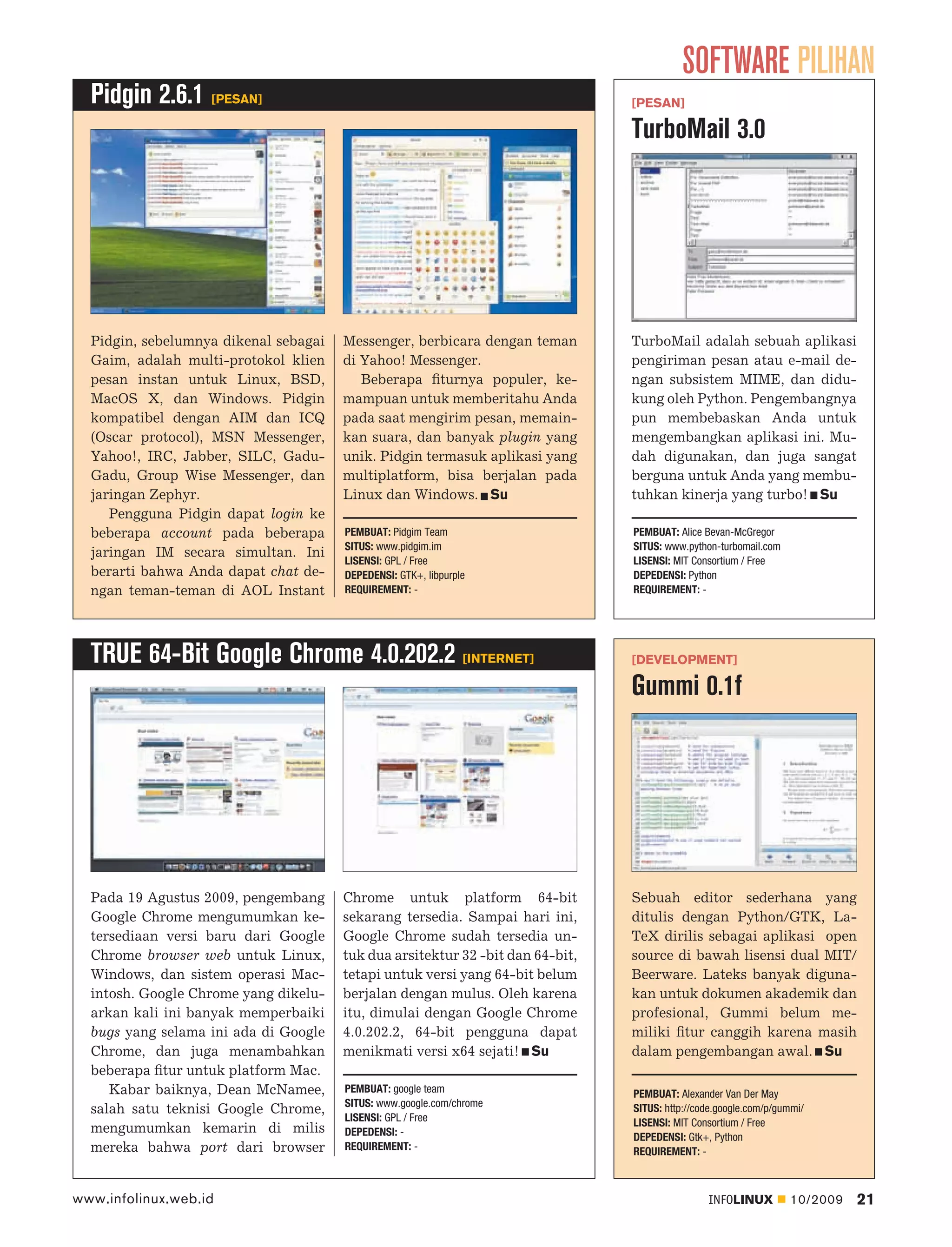 SOFTWARE PILIHAN
  Pidgin 2.6.1 [PESAN]                                                          [PESAN]

                                                                                TurboMail 3.0




  Pidgin, sebelumnya dikenal sebagai   Messenger, berbicara dengan teman        TurboMail adalah sebuah aplikasi
  Gaim, adalah multi-protokol klien    di Yahoo! Messenger.                     pengiriman pesan atau e-mail de-
  pesan instan untuk Linux, BSD,          Beberapa ﬁturnya populer, ke-         ngan subsistem MIME, dan didu-
  MacOS X, dan Windows. Pidgin         mampuan untuk memberitahu Anda           kung oleh Python. Pengembangnya
  kompatibel dengan AIM dan ICQ        pada saat mengirim pesan, memain-        pun membebaskan Anda untuk
  (Oscar protocol), MSN Messenger,     kan suara, dan banyak plugin yang        mengembangkan aplikasi ini. Mu-
  Yahoo!, IRC, Jabber, SILC, Gadu-     unik. Pidgin termasuk aplikasi yang      dah digunakan, dan juga sangat
  Gadu, Group Wise Messenger, dan      multiplatform, bisa berjalan pada        berguna untuk Anda yang membu-
  jaringan Zephyr.                     Linux dan Windows. Su                    tuhkan kinerja yang turbo! Su
     Pengguna Pidgin dapat login ke
  beberapa account pada beberapa       PEMBUAT: Pidgim Team                     PEMBUAT: Alice Bevan-McGregor
                                       SITUS: www.pidgim.im                     SITUS: www.python-turbomail.com
  jaringan IM secara simultan. Ini
                                       LISENSI: GPL / Free                      LISENSI: MIT Consortium / Free
  berarti bahwa Anda dapat chat de-    DEPEDENSI: GTK+, libpurple               DEPEDENSI: Python
  ngan teman-teman di AOL Instant      REQUIREMENT: -                           REQUIREMENT: -




  TRUE 64-Bit Google Chrome 4.0.202.2 [INTERNET]                                [DEVELOPMENT]

                                                                                Gummi 0.1f




  Pada 19 Agustus 2009, pengembang     Chrome untuk platform 64-bit             Sebuah editor sederhana yang
  Google Chrome mengumumkan ke-        sekarang tersedia. Sampai hari ini,      ditulis dengan Python/GTK, La-
  tersediaan versi baru dari Google    Google Chrome sudah tersedia un-         TeX dirilis sebagai aplikasi open
  Chrome browser web untuk Linux,      tuk dua arsitektur 32 -bit dan 64-bit,   source di bawah lisensi dual MIT/
  Windows, dan sistem operasi Mac-     tetapi untuk versi yang 64-bit belum     Beerware. Lateks banyak diguna-
  intosh. Google Chrome yang dikelu-   berjalan dengan mulus. Oleh karena       kan untuk dokumen akademik dan
  arkan kali ini banyak memperbaiki    itu, dimulai dengan Google Chrome        profesional, Gummi belum me-
  bugs yang selama ini ada di Google   4.0.202.2, 64-bit pengguna dapat         miliki ﬁtur canggih karena masih
  Chrome, dan juga menambahkan         menikmati versi x64 sejati! Su           dalam pengembangan awal. Su
  beberapa ﬁtur untuk platform Mac.
     Kabar baiknya, Dean McNamee,      PEMBUAT: google team                     PEMBUAT: Alexander Van Der May
                                       SITUS: www.google.com/chrome
  salah satu teknisi Google Chrome,                                             SITUS: http://code.google.com/p/gummi/
                                       LISENSI: GPL / Free                      LISENSI: MIT Consortium / Free
  mengumumkan kemarin di milis         DEPEDENSI: -                             DEPEDENSI: Gtk+, Python
  mereka bahwa port dari browser       REQUIREMENT: -                           REQUIREMENT: -



www.infolinux.web.id                                                                            INFOLINUX         10/2009   21
 