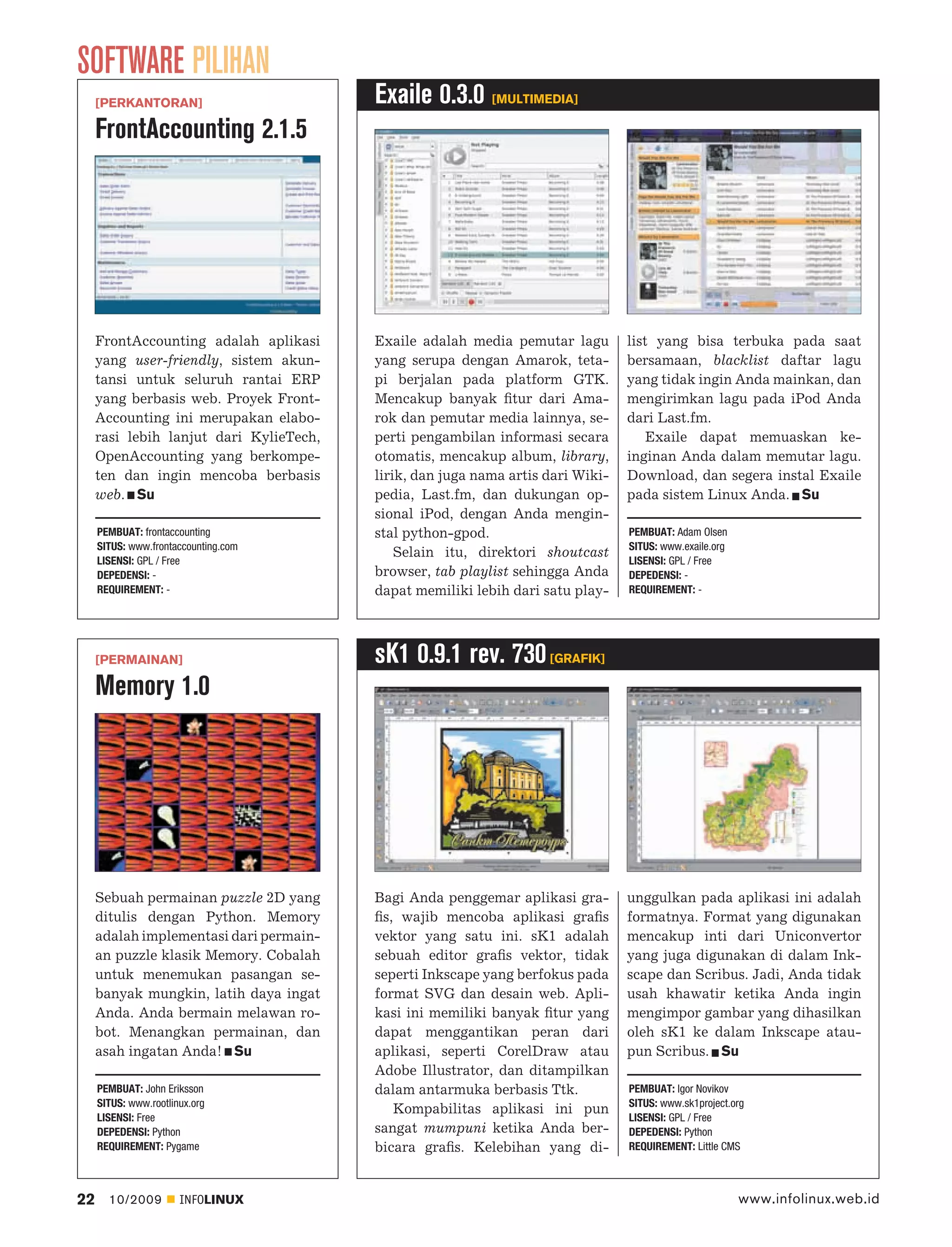 SOFTWARE PILIHAN
     [PERKANTORAN]                       Exaile 0.3.0 [MULTIMEDIA]
     FrontAccounting 2.1.5




     FrontAccounting adalah aplikasi     Exaile adalah media pemutar lagu        list yang bisa terbuka pada saat
     yang user-friendly, sistem akun-    yang serupa dengan Amarok, teta-        bersamaan, blacklist daftar lagu
     tansi untuk seluruh rantai ERP      pi berjalan pada platform GTK.          yang tidak ingin Anda mainkan, dan
     yang berbasis web. Proyek Front-    Mencakup banyak ﬁtur dari Ama-          mengirimkan lagu pada iPod Anda
     Accounting ini merupakan elabo-     rok dan pemutar media lainnya, se-      dari Last.fm.
     rasi lebih lanjut dari KylieTech,   perti pengambilan informasi secara          Exaile dapat memuaskan ke-
     OpenAccounting yang berkompe-       otomatis, mencakup album, library,      inginan Anda dalam memutar lagu.
     ten dan ingin mencoba berbasis      lirik, dan juga nama artis dari Wiki-   Download, dan segera instal Exaile
     web. Su                             pedia, Last.fm, dan dukungan op-        pada sistem Linux Anda. Su
                                         sional iPod, dengan Anda mengin-
     PEMBUAT: frontaccounting            stal python-gpod.                       PEMBUAT: Adam Olsen
     SITUS: www.frontaccounting.com                                              SITUS: www.exaile.org
                                             Selain itu, direktori shoutcast
     LISENSI: GPL / Free                                                         LISENSI: GPL / Free
     DEPEDENSI: -                        browser, tab playlist sehingga Anda     DEPEDENSI: -
     REQUIREMENT: -                      dapat memiliki lebih dari satu play-    REQUIREMENT: -




     [PERMAINAN]                         sK1 0.9.1 rev. 730 [GRAFIK]
     Memory 1.0




     Sebuah permainan puzzle 2D yang     Bagi Anda penggemar aplikasi gra-       unggulkan pada aplikasi ini adalah
     ditulis dengan Python. Memory       ﬁs, wajib mencoba aplikasi graﬁs        formatnya. Format yang digunakan
     adalah implementasi dari permain-   vektor yang satu ini. sK1 adalah        mencakup inti dari Uniconvertor
     an puzzle klasik Memory. Cobalah    sebuah editor graﬁs vektor, tidak       yang juga digunakan di dalam Ink-
     untuk menemukan pasangan se-        seperti Inkscape yang berfokus pada     scape dan Scribus. Jadi, Anda tidak
     banyak mungkin, latih daya ingat    format SVG dan desain web. Apli-        usah khawatir ketika Anda ingin
     Anda. Anda bermain melawan ro-      kasi ini memiliki banyak ﬁtur yang      mengimpor gambar yang dihasilkan
     bot. Menangkan permainan, dan       dapat menggantikan peran dari           oleh sK1 ke dalam Inkscape atau-
     asah ingatan Anda! Su               aplikasi, seperti CorelDraw atau        pun Scribus. Su
                                         Adobe Illustrator, dan ditampilkan
     PEMBUAT: John Eriksson              dalam antarmuka berbasis Ttk.           PEMBUAT: Igor Novikov
     SITUS: www.rootlinux.org                                                    SITUS: www.sk1project.org
                                            Kompabilitas aplikasi ini pun
     LISENSI: Free                                                               LISENSI: GPL / Free
     DEPEDENSI: Python                   sangat mumpuni ketika Anda ber-         DEPEDENSI: Python
     REQUIREMENT: Pygame                 bicara graﬁs. Kelebihan yang di-        REQUIREMENT: Little CMS



22     10/2009         INFOLINUX                                                                         www.infolinux.web.id
 