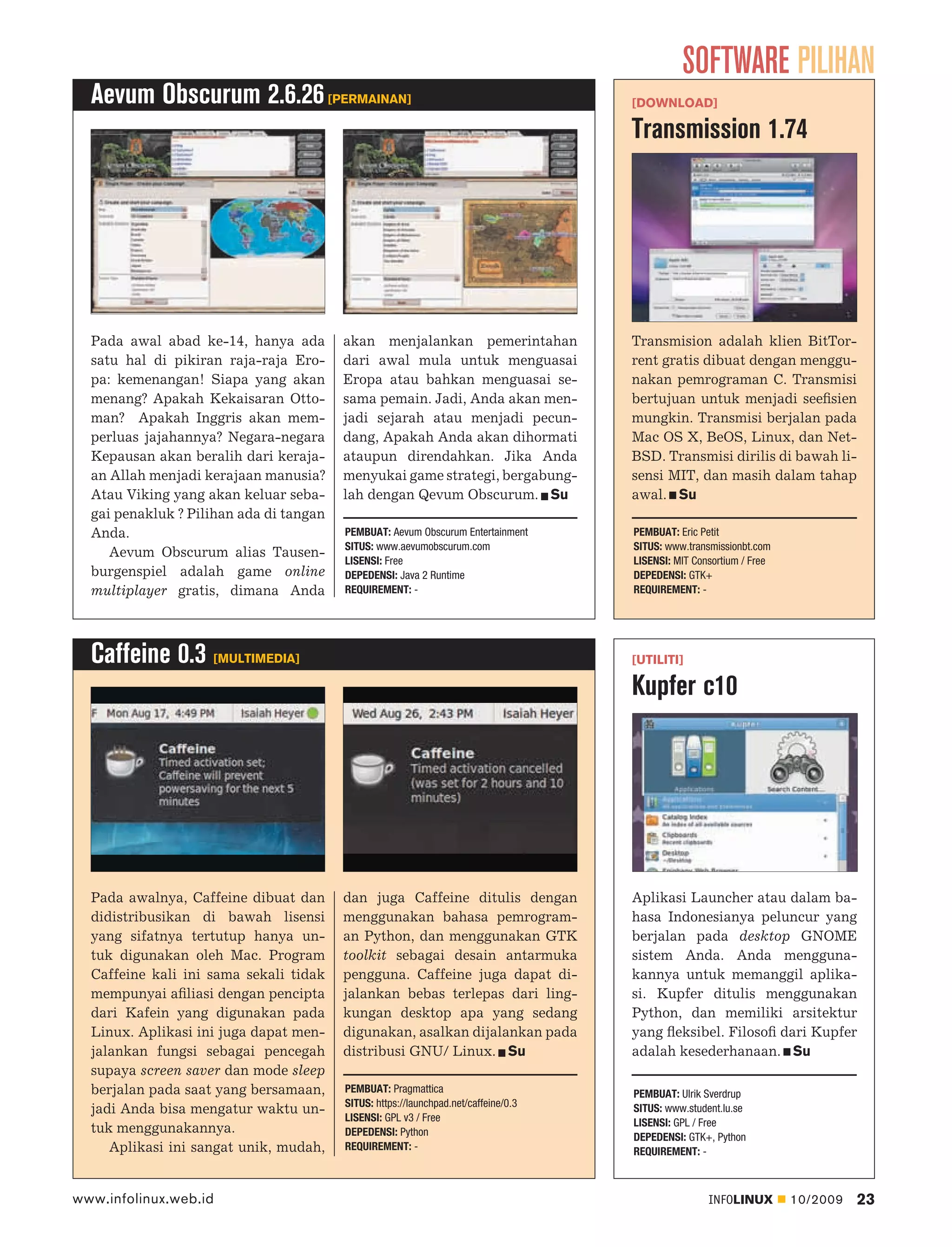 SOFTWARE PILIHAN
  Aevum Obscurum 2.6.26 [PERMAINAN]                                                  [DOWNLOAD]

                                                                                     Transmission 1.74




  Pada awal abad ke-14, hanya ada        akan menjalankan pemerintahan               Transmision adalah klien BitTor-
  satu hal di pikiran raja-raja Ero-     dari awal mula untuk menguasai              rent gratis dibuat dengan menggu-
  pa: kemenangan! Siapa yang akan        Eropa atau bahkan menguasai se-             nakan pemrograman C. Transmisi
  menang? Apakah Kekaisaran Otto-        sama pemain. Jadi, Anda akan men-           bertujuan untuk menjadi seeﬁsien
  man? Apakah Inggris akan mem-          jadi sejarah atau menjadi pecun-            mungkin. Transmisi berjalan pada
  perluas jajahannya? Negara-negara      dang, Apakah Anda akan dihormati            Mac OS X, BeOS, Linux, dan Net-
  Kepausan akan beralih dari keraja-     ataupun direndahkan. Jika Anda              BSD. Transmisi dirilis di bawah li-
  an Allah menjadi kerajaan manusia?     menyukai game strategi, bergabung-          sensi MIT, dan masih dalam tahap
  Atau Viking yang akan keluar seba-     lah dengan Qevum Obscurum. Su               awal. Su
  gai penakluk ? Pilihan ada di tangan
  Anda.                                  PEMBUAT: Aevum Obscurum Entertainment       PEMBUAT: Eric Petit
                                         SITUS: www.aevumobscurum.com                SITUS: www.transmissionbt.com
     Aevum Obscurum alias Tausen-
                                         LISENSI: Free                               LISENSI: MIT Consortium / Free
  burgenspiel adalah game online         DEPEDENSI: Java 2 Runtime                   DEPEDENSI: GTK+
  multiplayer gratis, dimana Anda        REQUIREMENT: -                              REQUIREMENT: -




  Caffeine 0.3 [MULTIMEDIA]                                                          [UTILITI]

                                                                                     Kupfer c10




  Pada awalnya, Caffeine dibuat dan      dan juga Caffeine ditulis dengan            Aplikasi Launcher atau dalam ba-
  didistribusikan di bawah lisensi       menggunakan bahasa pemrogram-               hasa Indonesianya peluncur yang
  yang sifatnya tertutup hanya un-       an Python, dan menggunakan GTK              berjalan pada desktop GNOME
  tuk digunakan oleh Mac. Program        toolkit sebagai desain antarmuka            sistem Anda. Anda mengguna-
  Caffeine kali ini sama sekali tidak    pengguna. Caffeine juga dapat di-           kannya untuk memanggil aplika-
  mempunyai aﬁliasi dengan pencipta      jalankan bebas terlepas dari ling-          si. Kupfer ditulis menggunakan
  dari Kafein yang digunakan pada        kungan desktop apa yang sedang              Python, dan memiliki arsitektur
  Linux. Aplikasi ini juga dapat men-    digunakan, asalkan dijalankan pada          yang ﬂeksibel. Filosoﬁ dari Kupfer
  jalankan fungsi sebagai pencegah       distribusi GNU/ Linux. Su                   adalah kesederhanaan. Su
  supaya screen saver dan mode sleep
  berjalan pada saat yang bersamaan,     PEMBUAT: Pragmattica                        PEMBUAT: Ulrik Sverdrup
                                         SITUS: https://launchpad.net/caffeine/0.3
  jadi Anda bisa mengatur waktu un-                                                  SITUS: www.student.lu.se
                                         LISENSI: GPL v3 / Free                      LISENSI: GPL / Free
  tuk menggunakannya.                    DEPEDENSI: Python                           DEPEDENSI: GTK+, Python
     Aplikasi ini sangat unik, mudah,    REQUIREMENT: -                              REQUIREMENT: -



www.infolinux.web.id                                                                                 INFOLINUX        10/2009   23
 