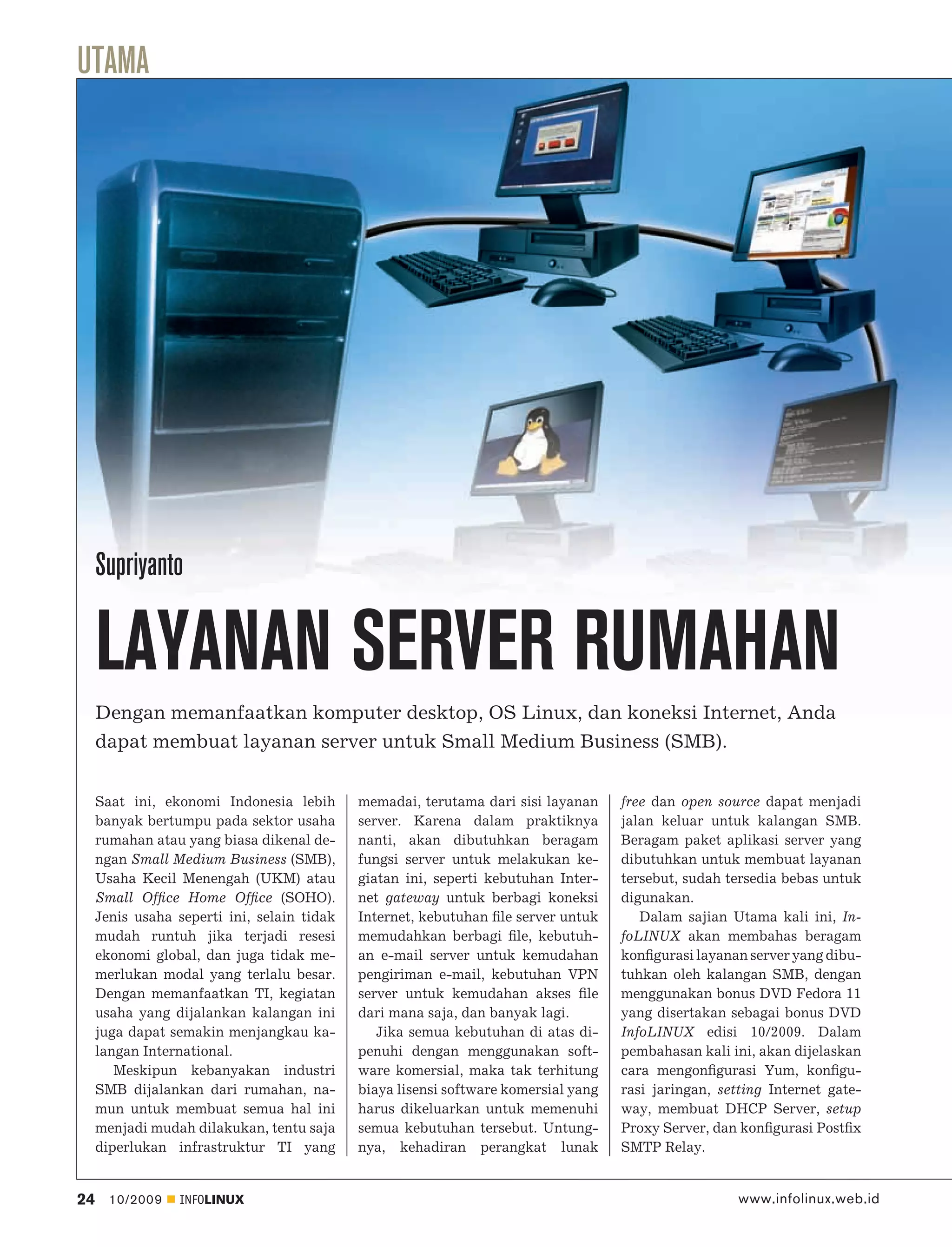 UTAMA




     Supriyanto

     LAYANAN SERVER RUMAHAN
     Dengan memanfaatkan komputer desktop, OS Linux, dan koneksi Internet, Anda
     dapat membuat layanan server untuk Small Medium Business (SMB).


     Saat ini, ekonomi Indonesia lebih       memadai, terutama dari sisi layanan     free dan open source dapat menjadi
     banyak bertumpu pada sektor usaha       server. Karena dalam praktiknya         jalan keluar untuk kalangan SMB.
     rumahan atau yang biasa dikenal de-     nanti, akan dibutuhkan beragam          Beragam paket aplikasi server yang
     ngan Small Medium Business (SMB),       fungsi server untuk melakukan ke-       dibutuhkan untuk membuat layanan
     Usaha Kecil Menengah (UKM) atau         giatan ini, seperti kebutuhan Inter-    tersebut, sudah tersedia bebas untuk
     Small Ofﬁce Home Ofﬁce (SOHO).          net gateway untuk berbagi koneksi       digunakan.
     Jenis usaha seperti ini, selain tidak   Internet, kebutuhan ﬁle server untuk       Dalam sajian Utama kali ini, In-
     mudah runtuh jika terjadi resesi        memudahkan berbagi ﬁle, kebutuh-        foLINUX akan membahas beragam
     ekonomi global, dan juga tidak me-      an e-mail server untuk kemudahan        konﬁgurasi layanan server yang dibu-
     merlukan modal yang terlalu besar.      pengiriman e-mail, kebutuhan VPN        tuhkan oleh kalangan SMB, dengan
     Dengan memanfaatkan TI, kegiatan        server untuk kemudahan akses ﬁle        menggunakan bonus DVD Fedora 11
     usaha yang dijalankan kalangan ini      dari mana saja, dan banyak lagi.        yang disertakan sebagai bonus DVD
     juga dapat semakin menjangkau ka-          Jika semua kebutuhan di atas di-     InfoLINUX edisi 10/2009. Dalam
     langan International.                   penuhi dengan menggunakan soft-         pembahasan kali ini, akan dijelaskan
        Meskipun kebanyakan industri         ware komersial, maka tak terhitung      cara mengonﬁgurasi Yum, konﬁgu-
     SMB dijalankan dari rumahan, na-        biaya lisensi software komersial yang   rasi jaringan, setting Internet gate-
     mun untuk membuat semua hal ini         harus dikeluarkan untuk memenuhi        way, membuat DHCP Server, setup
     menjadi mudah dilakukan, tentu saja     semua kebutuhan tersebut. Untung-       Proxy Server, dan konﬁgurasi Postﬁx
     diperlukan infrastruktur TI yang        nya, kehadiran perangkat lunak          SMTP Relay.


24     10/2009    INFOLINUX                                                                            www.infolinux.web.id
 