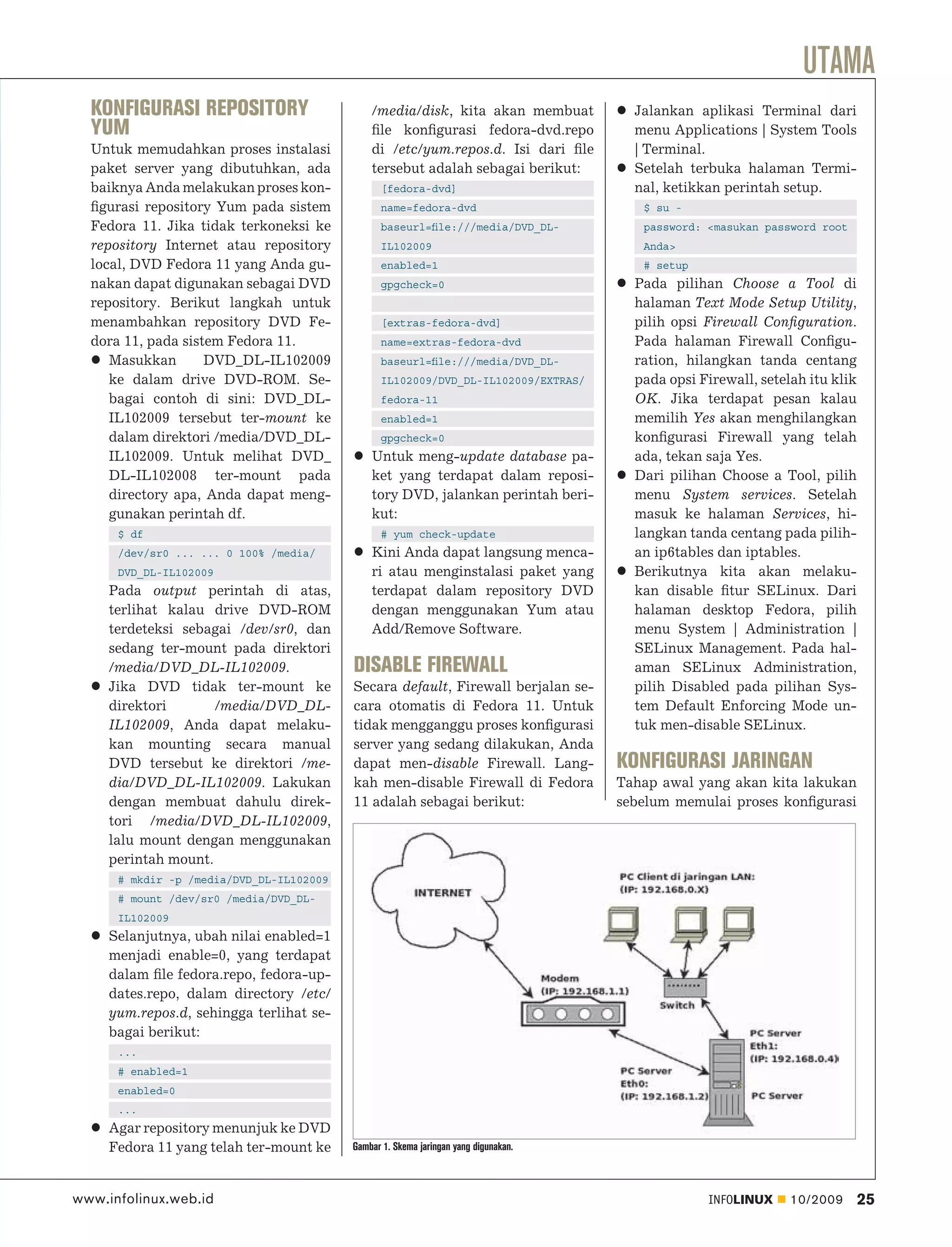 UTAMA
  KONFIGURASI REPOSITORY                      /media/disk, kita akan membuat           Jalankan aplikasi Terminal dari
  YUM                                         ﬁle konﬁgurasi fedora-dvd.repo           menu Applications | System Tools
  Untuk memudahkan proses instalasi           di /etc/yum.repos.d. Isi dari ﬁle        | Terminal.
  paket server yang dibutuhkan, ada           tersebut adalah sebagai berikut:         Setelah terbuka halaman Termi-
  baiknya Anda melakukan proses kon-             [fedora-dvd]                          nal, ketikkan perintah setup.
  ﬁgurasi repository Yum pada sistem             name=fedora-dvd                        $ su -
  Fedora 11. Jika tidak terkoneksi ke            baseurl=ﬁle:///media/DVD_DL-           password: <masukan password root
  repository Internet atau repository            IL102009                               Anda>
  local, DVD Fedora 11 yang Anda gu-             enabled=1                              # setup
  nakan dapat digunakan sebagai DVD              gpgcheck=0                            Pada pilihan Choose a Tool di
  repository. Berikut langkah untuk                                                    halaman Text Mode Setup Utility,
  menambahkan repository DVD Fe-                 [extras-fedora-dvd]                   pilih opsi Firewall Conﬁguration.
  dora 11, pada sistem Fedora 11.                name=extras-fedora-dvd                Pada halaman Firewall Conﬁgu-
     Masukkan       DVD_DL-IL102009              baseurl=ﬁle:///media/DVD_DL-          ration, hilangkan tanda centang
     ke dalam drive DVD-ROM. Se-                 IL102009/DVD_DL-IL102009/EXTRAS/      pada opsi Firewall, setelah itu klik
     bagai contoh di sini: DVD_DL-               fedora-11                             OK. Jika terdapat pesan kalau
     IL102009 tersebut ter-mount ke              enabled=1                             memilih Yes akan menghilangkan
     dalam direktori /media/DVD_DL-              gpgcheck=0                            konﬁgurasi Firewall yang telah
     IL102009. Untuk melihat DVD_             Untuk meng-update database pa-           ada, tekan saja Yes.
     DL-IL102008 ter-mount pada               ket yang terdapat dalam reposi-          Dari pilihan Choose a Tool, pilih
     directory apa, Anda dapat meng-          tory DVD, jalankan perintah beri-        menu System services. Setelah
     gunakan perintah df.                     kut:                                     masuk ke halaman Services, hi-
      $ df                                       # yum check-update                    langkan tanda centang pada pilih-
      /dev/sr0 ... ... 0 100% /media/         Kini Anda dapat langsung menca-          an ip6tables dan iptables.
      DVD_DL-IL102009                         ri atau menginstalasi paket yang         Berikutnya kita akan melaku-
     Pada output perintah di atas,            terdapat dalam repository DVD            kan disable ﬁtur SELinux. Dari
     terlihat kalau drive DVD-ROM             dengan menggunakan Yum atau              halaman desktop Fedora, pilih
     terdeteksi sebagai /dev/sr0, dan         Add/Remove Software.                     menu System | Administration |
     sedang ter-mount pada direktori                                                   SELinux Management. Pada hal-
     /media/DVD_DL-IL102009.              DISABLE FIREWALL                             aman SELinux Administration,
     Jika DVD tidak ter-mount ke          Secara default, Firewall berjalan se-        pilih Disabled pada pilihan Sys-
     direktori       /media/DVD_DL-       cara otomatis di Fedora 11. Untuk            tem Default Enforcing Mode un-
     IL102009, Anda dapat melaku-         tidak mengganggu proses konﬁgurasi           tuk men-disable SELinux.
     kan mounting secara manual           server yang sedang dilakukan, Anda
     DVD tersebut ke direktori /me-       dapat men-disable Firewall. Lang-          KONFIGURASI JARINGAN
     dia/DVD_DL-IL102009. Lakukan         kah men-disable Firewall di Fedora         Tahap awal yang akan kita lakukan
     dengan membuat dahulu direk-         11 adalah sebagai berikut:                 sebelum memulai proses konﬁgurasi
     tori /media/DVD_DL-IL102009,
     lalu mount dengan menggunakan
     perintah mount.
      # mkdir -p /media/DVD_DL-IL102009
      # mount /dev/sr0 /media/DVD_DL-
      IL102009
     Selanjutnya, ubah nilai enabled=1
     menjadi enable=0, yang terdapat
     dalam ﬁle fedora.repo, fedora-up-
     dates.repo, dalam directory /etc/
     yum.repos.d, sehingga terlihat se-
     bagai berikut:
      ...
      # enabled=1
      enabled=0
      ...
     Agar repository menunjuk ke DVD
     Fedora 11 yang telah ter-mount ke    Gambar 1. Skema jaringan yang digunakan.



www.infolinux.web.id                                                                              INFOLINUX     10/2009       25
 