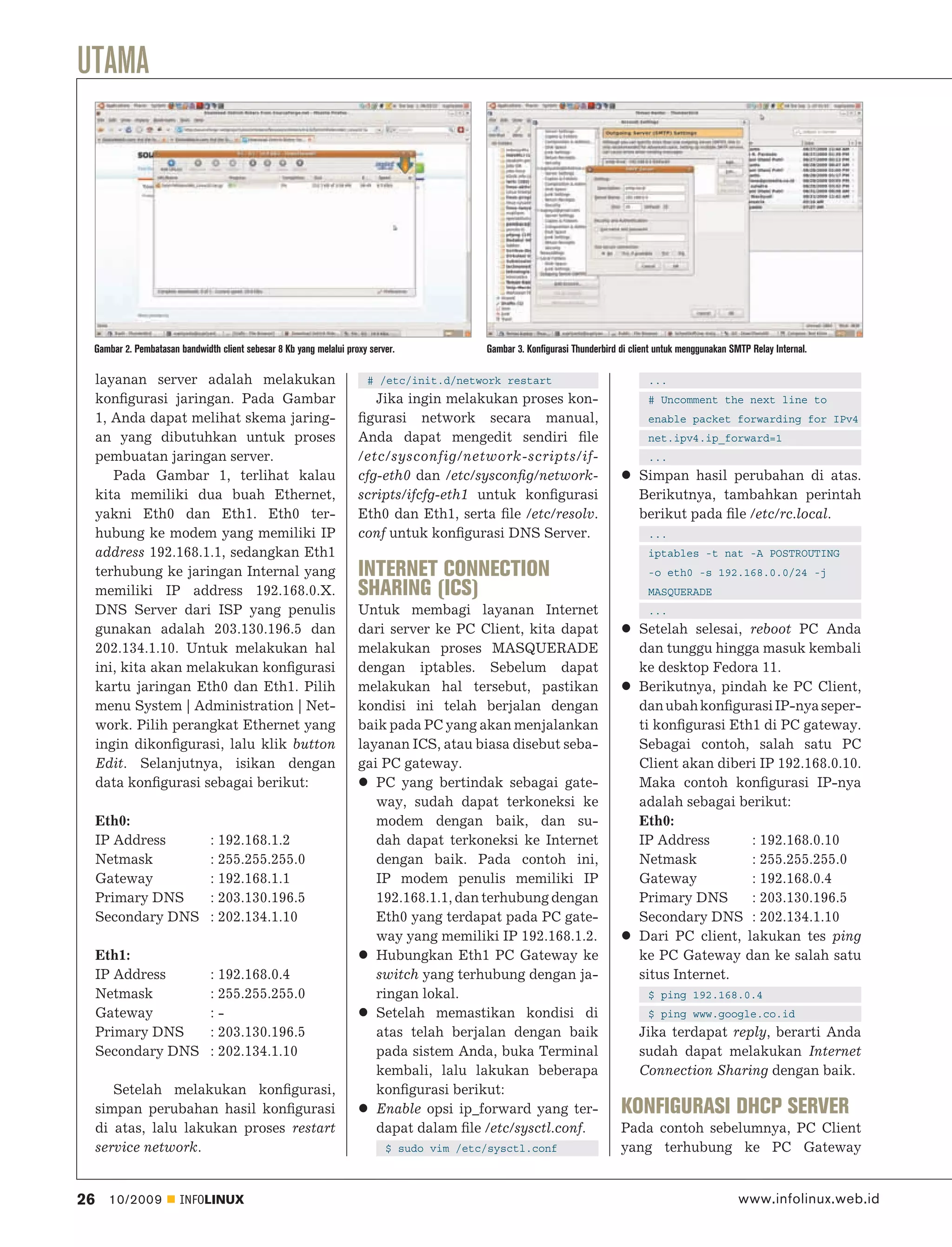UTAMA




 Gambar 2. Pembatasan bandwidth client sebesar 8 Kb yang melalui proxy server.            Gambar 3. Konfigurasi Thunderbird di client untuk menggunakan SMTP Relay Internal.

     layanan server adalah melakukan                                  # /etc/init.d/network restart                                ...
     konﬁgurasi jaringan. Pada Gambar                                  Jika ingin melakukan proses kon-                            # Uncomment the next line to
     1, Anda dapat melihat skema jaring-                            ﬁgurasi network secara manual,                                 enable packet forwarding for IPv4
     an yang dibutuhkan untuk proses                                Anda dapat mengedit sendiri ﬁle                                net.ipv4.ip_forward=1
     pembuatan jaringan server.                                     /etc/sysconfig/network-scripts/if-                             ...
        Pada Gambar 1, terlihat kalau                               cfg-eth0 dan /etc/sysconﬁg/network-                          Simpan hasil perubahan di atas.
     kita memiliki dua buah Ethernet,                               scripts/ifcfg-eth1 untuk konﬁgurasi                          Berikutnya, tambahkan perintah
     yakni Eth0 dan Eth1. Eth0 ter-                                 Eth0 dan Eth1, serta ﬁle /etc/resolv.                        berikut pada ﬁle /etc/rc.local.
     hubung ke modem yang memiliki IP                               conf untuk konﬁgurasi DNS Server.                              ...
     address 192.168.1.1, sedangkan Eth1                                                                                           iptables -t nat -A POSTROUTING
     terhubung ke jaringan Internal yang                            INTERNET CONNECTION                                            -o eth0 -s 192.168.0.0/24 -j
     memiliki IP address 192.168.0.X.                               SHARING (ICS)                                                  MASQUERADE
     DNS Server dari ISP yang penulis                               Untuk membagi layanan Internet                                 ...
     gunakan adalah 203.130.196.5 dan                               dari server ke PC Client, kita dapat                         Setelah selesai, reboot PC Anda
     202.134.1.10. Untuk melakukan hal                              melakukan proses MASQUERADE                                  dan tunggu hingga masuk kembali
     ini, kita akan melakukan konﬁgurasi                            dengan iptables. Sebelum dapat                               ke desktop Fedora 11.
     kartu jaringan Eth0 dan Eth1. Pilih                            melakukan hal tersebut, pastikan                             Berikutnya, pindah ke PC Client,
     menu System | Administration | Net-                            kondisi ini telah berjalan dengan                            dan ubah konﬁgurasi IP-nya seper-
     work. Pilih perangkat Ethernet yang                            baik pada PC yang akan menjalankan                           ti konﬁgurasi Eth1 di PC gateway.
     ingin dikonﬁgurasi, lalu klik button                           layanan ICS, atau biasa disebut seba-                        Sebagai contoh, salah satu PC
     Edit. Selanjutnya, isikan dengan                               gai PC gateway.                                              Client akan diberi IP 192.168.0.10.
     data konﬁgurasi sebagai berikut:                                  PC yang bertindak sebagai gate-                           Maka contoh konﬁgurasi IP-nya
                                                                       way, sudah dapat terkoneksi ke                            adalah sebagai berikut:
     Eth0:                                                             modem dengan baik, dan su-                                Eth0:
     IP Address               : 192.168.1.2                            dah dapat terkoneksi ke Internet                          IP Address       : 192.168.0.10
     Netmask                  : 255.255.255.0                          dengan baik. Pada contoh ini,                             Netmask          : 255.255.255.0
     Gateway                  : 192.168.1.1                            IP modem penulis memiliki IP                              Gateway          : 192.168.0.4
     Primary DNS              : 203.130.196.5                          192.168.1.1, dan terhubung dengan                         Primary DNS      : 203.130.196.5
     Secondary DNS            : 202.134.1.10                           Eth0 yang terdapat pada PC gate-                          Secondary DNS : 202.134.1.10
                                                                       way yang memiliki IP 192.168.1.2.                         Dari PC client, lakukan tes ping
     Eth1:                                                             Hubungkan Eth1 PC Gateway ke                              ke PC Gateway dan ke salah satu
     IP Address               : 192.168.0.4                            switch yang terhubung dengan ja-                          situs Internet.
     Netmask                  : 255.255.255.0                          ringan lokal.                                               $ ping 192.168.0.4
     Gateway                  :-                                       Setelah memastikan kondisi di                               $ ping www.google.co.id
     Primary DNS              : 203.130.196.5                          atas telah berjalan dengan baik                           Jika terdapat reply, berarti Anda
     Secondary DNS            : 202.134.1.10                           pada sistem Anda, buka Terminal                           sudah dapat melakukan Internet
                                                                       kembali, lalu lakukan beberapa                            Connection Sharing dengan baik.
        Setelah melakukan konﬁgurasi,                                  konﬁgurasi berikut:
     simpan perubahan hasil konﬁgurasi                                 Enable opsi ip_forward yang ter-                     KONFIGURASI DHCP SERVER
     di atas, lalu lakukan proses restart                              dapat dalam ﬁle /etc/sysctl.conf.                    Pada contoh sebelumnya, PC Client
     service network.                                                      $ sudo vim /etc/sysctl.conf                      yang terhubung ke PC Gateway


26     10/2009        INFOLINUX                                                                                                                           www.infolinux.web.id
 