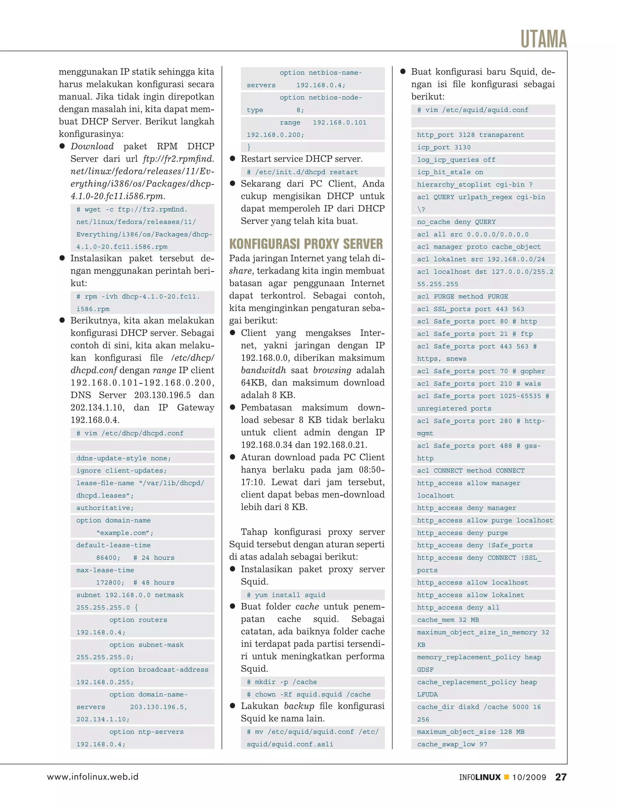 UTAMA
  menggunakan IP statik sehingga kita                    option netbios-name-      Buat konﬁgurasi baru Squid, de-
  harus melakukan konﬁgurasi secara            servers       192.168.0.4;          ngan isi ﬁle konﬁgurasi sebagai
  manual. Jika tidak ingin direpotkan                    option netbios-node-      berikut:
  dengan masalah ini, kita dapat mem-          type          8;                     # vim /etc/squid/squid.conf
  buat DHCP Server. Berikut langkah                      range    192.168.0.101
  konﬁgurasinya:                               192.168.0.200;                       http_port 3128 transparent
    Download paket RPM DHCP                    }                                    icp_port 3130
    Server dari url ftp://fr2.rpmﬁnd.        Restart service DHCP server.           log_icp_queries off
    net/linux/fedora/releases/11/Ev-           # /etc/init.d/dhcpd restart          icp_hit_stale on
    erything/i386/os/Packages/dhcp-          Sekarang dari PC Client, Anda          hierarchy_stoplist cgi-bin ?
    4.1.0-20.fc11.i586.rpm.                  cukup mengisikan DHCP untuk            acl QUERY urlpath_regex cgi-bin
      # wget -c ftp://fr2.rpmﬁnd.            dapat memperoleh IP dari DHCP          ?
      net/linux/fedora/releases/11/          Server yang telah kita buat.           no_cache deny QUERY
      Everything/i386/os/Packages/dhcp-                                             acl all src 0.0.0.0/0.0.0.0
      4.1.0-20.fc11.i586.rpm               KONFIGURASI PROXY SERVER                 acl manager proto cache_object
     Instalasikan paket tersebut de-       Pada jaringan Internet yang telah di-    acl lokalnet src 192.168.0.0/24
     ngan menggunakan perintah beri-       share, terkadang kita ingin membuat      acl localhost dst 127.0.0.0/255.2
     kut:                                  batasan agar penggunaan Internet         55.255.255
      # rpm -ivh dhcp-4.1.0-20.fc11.       dapat terkontrol. Sebagai contoh,        acl PURGE method PURGE
      i586.rpm                             kita menginginkan pengaturan seba-       acl SSL_ports port 443 563
     Berikutnya, kita akan melakukan       gai berikut:                             acl Safe_ports port 80 # http
     konﬁgurasi DHCP server. Sebagai          Client yang mengakses Inter-          acl Safe_ports port 21 # ftp
     contoh di sini, kita akan melaku-        net, yakni jaringan dengan IP         acl Safe_ports port 443 563 #
     kan konﬁgurasi ﬁle /etc/dhcp/            192.168.0.0, diberikan maksimum       https, snews
     dhcpd.conf dengan range IP client        bandwitdh saat browsing adalah        acl Safe_ports port 70 # gopher
     192.168.0.101-192.168.0.200,             64KB, dan maksimum download           acl Safe_ports port 210 # wais
     DNS Server 203.130.196.5 dan             adalah 8 KB.                          acl Safe_ports port 1025-65535 #
     202.134.1.10, dan IP Gateway             Pembatasan maksimum down-             unregistered ports
     192.168.0.4.                             load sebesar 8 KB tidak berlaku       acl Safe_ports port 280 # http-
      # vim /etc/dhcp/dhcpd.conf              untuk client admin dengan IP          mgmt
                                              192.168.0.34 dan 192.168.0.21.        acl Safe_ports port 488 # gss-
      ddns-update-style none;                 Aturan download pada PC Client        http
      ignore client-updates;                  hanya berlaku pada jam 08:50-         acl CONNECT method CONNECT
      lease-ﬁle-name “/var/lib/dhcpd/         17:10. Lewat dari jam tersebut,       http_access allow manager
      dhcpd.leases”;                          client dapat bebas men-download       localhost
      authoritative;                          lebih dari 8 KB.                      http_access deny manager
      option domain-name                                                            http_access allow purge localhost
          “example.com”;                      Tahap konﬁgurasi proxy server         http_access deny purge
      default-lease-time                   Squid tersebut dengan aturan seperti     http_access deny !Safe_ports
          86400;      # 24 hours           di atas adalah sebagai berikut:          http_access deny CONNECT !SSL_
      max-lease-time                          Instalasikan paket proxy server       ports
          172800;     # 48 hours              Squid.                                http_access allow localhost
      subnet 192.168.0.0 netmask               # yum install squid                  http_access allow lokalnet
      255.255.255.0 {                        Buat folder cache untuk penem-         http_access deny all
                 option routers              patan cache squid. Sebagai             cache_mem 32 MB
      192.168.0.4;                           catatan, ada baiknya folder cache      maximum_object_size_in_memory 32
                 option subnet-mask          ini terdapat pada partisi tersendi-    KB
      255.255.255.0;                         ri untuk meningkatkan performa         memory_replacement_policy heap
                option broadcast-address     Squid.                                 GDSF
      192.168.0.255;                           # mkdir -p /cache                    cache_replacement_policy heap
                option domain-name-            # chown -Rf squid.squid /cache       LFUDA
      servers         203.130.196.5,         Lakukan backup ﬁle konﬁgurasi          cache_dir diskd /cache 5000 16
      202.134.1.10;                          Squid ke nama lain.                    256
                option ntp-servers             # mv /etc/squid/squid.conf /etc/     maximum_object_size 128 MB
      192.168.0.4;                             squid/squid.conf.asli                cache_swap_low 97



www.infolinux.web.id                                                                             INFOLINUX   10/2009    27
 