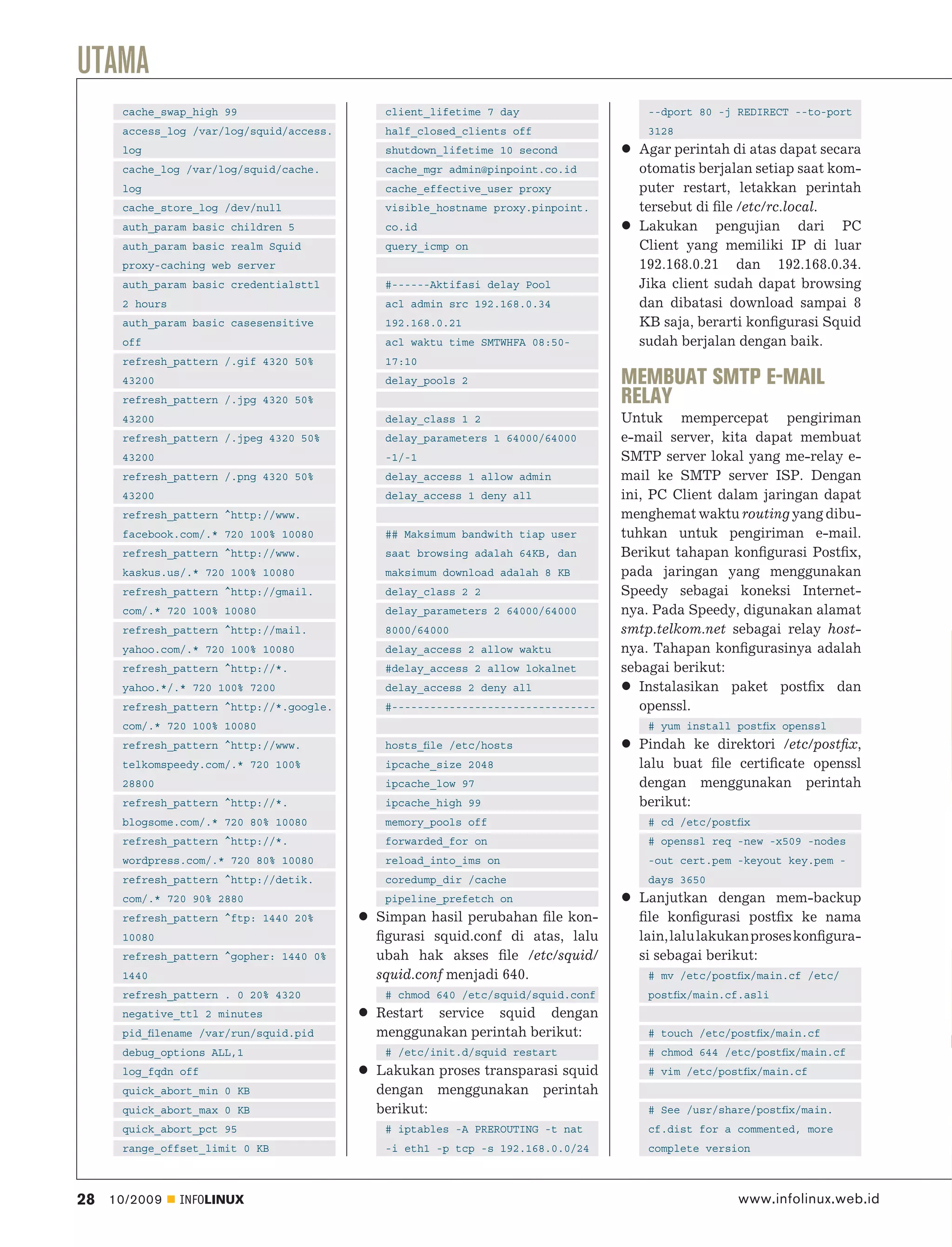 UTAMA
      cache_swap_high 99                   client_lifetime 7 day                  --dport 80 -j REDIRECT --to-port
      access_log /var/log/squid/access.    half_closed_clients off                3128
      log                                  shutdown_lifetime 10 second           Agar perintah di atas dapat secara
      cache_log /var/log/squid/cache.      cache_mgr admin@pinpoint.co.id        otomatis berjalan setiap saat kom-
      log                                  cache_effective_user proxy            puter restart, letakkan perintah
      cache_store_log /dev/null            visible_hostname proxy.pinpoint.      tersebut di ﬁle /etc/rc.local.
      auth_param basic children 5          co.id                                 Lakukan pengujian dari PC
      auth_param basic realm Squid         query_icmp on                         Client yang memiliki IP di luar
      proxy-caching web server                                                   192.168.0.21 dan 192.168.0.34.
      auth_param basic credentialsttl      #------Aktifasi delay Pool            Jika client sudah dapat browsing
      2 hours                              acl admin src 192.168.0.34            dan dibatasi download sampai 8
      auth_param basic casesensitive       192.168.0.21                          KB saja, berarti konﬁgurasi Squid
      off                                  acl waktu time SMTWHFA 08:50-         sudah berjalan dengan baik.
      refresh_pattern /.gif 4320 50%       17:10
      43200                                delay_pools 2                       MEMBUAT SMTP E-MAIL
      refresh_pattern /.jpg 4320 50%                                           RELAY
      43200                                delay_class 1 2                     Untuk mempercepat pengiriman
      refresh_pattern /.jpeg 4320 50%      delay_parameters 1 64000/64000      e-mail server, kita dapat membuat
      43200                                -1/-1                               SMTP server lokal yang me-relay e-
      refresh_pattern /.png 4320 50%       delay_access 1 allow admin          mail ke SMTP server ISP. Dengan
      43200                                delay_access 1 deny all             ini, PC Client dalam jaringan dapat
      refresh_pattern ^http://www.                                             menghemat waktu routing yang dibu-
      facebook.com/.* 720 100% 10080       ## Maksimum bandwith tiap user      tuhkan untuk pengiriman e-mail.
      refresh_pattern ^http://www.         saat browsing adalah 64KB, dan      Berikut tahapan konﬁgurasi Postﬁx,
      kaskus.us/.* 720 100% 10080          maksimum download adalah 8 KB       pada jaringan yang menggunakan
      refresh_pattern ^http://gmail.       delay_class 2 2                     Speedy sebagai koneksi Internet-
      com/.* 720 100% 10080                delay_parameters 2 64000/64000      nya. Pada Speedy, digunakan alamat
      refresh_pattern ^http://mail.        8000/64000                          smtp.telkom.net sebagai relay host-
      yahoo.com/.* 720 100% 10080          delay_access 2 allow waktu          nya. Tahapan konﬁgurasinya adalah
      refresh_pattern ^http://*.           #delay_access 2 allow lokalnet      sebagai berikut:
      yahoo.*/.* 720 100% 7200             delay_access 2 deny all                Instalasikan paket postﬁx dan
      refresh_pattern ^http://*.google.    #--------------------------------      openssl.
      com/.* 720 100% 10080                                                       # yum install postﬁx openssl
      refresh_pattern ^http://www.         hosts_ﬁle /etc/hosts                  Pindah ke direktori /etc/postﬁx,
      telkomspeedy.com/.* 720 100%         ipcache_size 2048                     lalu buat ﬁle certiﬁcate openssl
      28800                                ipcache_low 97                        dengan menggunakan perintah
      refresh_pattern ^http://*.           ipcache_high 99                       berikut:
      blogsome.com/.* 720 80% 10080        memory_pools off                       # cd /etc/postﬁx
      refresh_pattern ^http://*.           forwarded_for on                       # openssl req -new -x509 -nodes
      wordpress.com/.* 720 80% 10080       reload_into_ims on                     -out cert.pem -keyout key.pem -
      refresh_pattern ^http://detik.       coredump_dir /cache                    days 3650
      com/.* 720 90% 2880                  pipeline_prefetch on                  Lanjutkan dengan mem-backup
      refresh_pattern ^ftp: 1440 20%      Simpan hasil perubahan ﬁle kon-        ﬁle konﬁgurasi postﬁx ke nama
      10080                               ﬁgurasi squid.conf di atas, lalu       lain, lalu lakukan proses konﬁgura-
      refresh_pattern ^gopher: 1440 0%    ubah hak akses ﬁle /etc/squid/         si sebagai berikut:
      1440                                squid.conf menjadi 640.                 # mv /etc/postﬁx/main.cf /etc/
      refresh_pattern . 0 20% 4320         # chmod 640 /etc/squid/squid.conf      postﬁx/main.cf.asli
      negative_ttl 2 minutes              Restart service squid dengan
      pid_ﬁlename /var/run/squid.pid      menggunakan perintah berikut:           # touch /etc/postﬁx/main.cf
      debug_options ALL,1                  # /etc/init.d/squid restart            # chmod 644 /etc/postﬁx/main.cf
      log_fqdn off                        Lakukan proses transparasi squid        # vim /etc/postﬁx/main.cf
      quick_abort_min 0 KB                dengan menggunakan perintah
      quick_abort_max 0 KB                berikut:                                # See /usr/share/postﬁx/main.
      quick_abort_pct 95                   # iptables -A PREROUTING -t nat        cf.dist for a commented, more
      range_offset_limit 0 KB              -i eth1 -p tcp -s 192.168.0.0/24       complete version



28   10/2009    INFOLINUX                                                                       www.infolinux.web.id
 