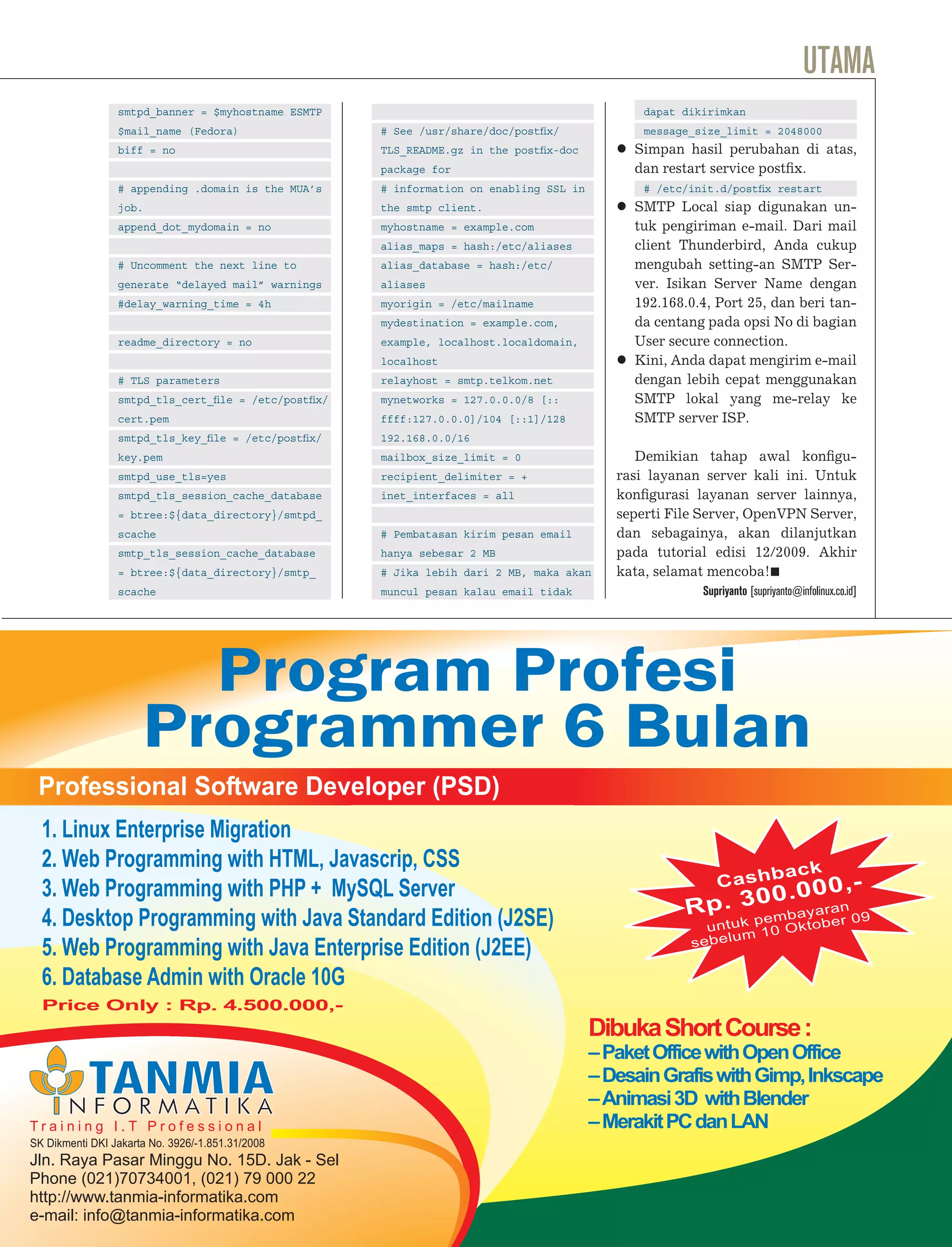 UTAMA
                 smtpd_banner = $myhostname ESMTP                                              dapat dikirimkan
                 $mail_name (Fedora)                 # See /usr/share/doc/postﬁx/              message_size_limit = 2048000
                 biff = no                           TLS_README.gz in the postﬁx-doc         Simpan hasil perubahan di atas,
                                                     package for                             dan restart service postﬁx.
                 # appending .domain is the MUA’s    # information on enabling SSL in          # /etc/init.d/postﬁx restart
                 job.                                the smtp client.                        SMTP Local siap digunakan un-
                 append_dot_mydomain = no            myhostname = example.com                tuk pengiriman e-mail. Dari mail
                                                     alias_maps = hash:/etc/aliases          client Thunderbird, Anda cukup
                 # Uncomment the next line to        alias_database = hash:/etc/             mengubah setting-an SMTP Ser-
                 generate “delayed mail” warnings    aliases                                 ver. Isikan Server Name dengan
                 #delay_warning_time = 4h            myorigin = /etc/mailname                192.168.0.4, Port 25, dan beri tan-
                                                     mydestination = example.com,            da centang pada opsi No di bagian
                 readme_directory = no               example, localhost.localdomain,         User secure connection.
                                                     localhost                               Kini, Anda dapat mengirim e-mail
                 # TLS parameters                    relayhost = smtp.telkom.net             dengan lebih cepat menggunakan
                 smtpd_tls_cert_ﬁle = /etc/postﬁx/   mynetworks = 127.0.0.0/8 [::            SMTP lokal yang me-relay ke
                 cert.pem                            ffff:127.0.0.0]/104 [::1]/128           SMTP server ISP.
                 smtpd_tls_key_ﬁle = /etc/postﬁx/    192.168.0.0/16
                 key.pem                             mailbox_size_limit = 0                   Demikian tahap awal konﬁgu-
                 smtpd_use_tls=yes                   recipient_delimiter = +               rasi layanan server kali ini. Untuk
                 smtpd_tls_session_cache_database    inet_interfaces = all                 konﬁgurasi layanan server lainnya,
                 = btree:${data_directory}/smtpd_                                          seperti File Server, OpenVPN Server,
                 scache                              # Pembatasan kirim pesan email        dan sebagainya, akan dilanjutkan
                 smtp_tls_session_cache_database     hanya sebesar 2 MB                    pada tutorial edisi 12/2009. Akhir
                 = btree:${data_directory}/smtp_     # Jika lebih dari 2 MB, maka akan     kata, selamat mencoba!
                 scache                              muncul pesan kalau email tidak                     Supriyanto [supriyanto@infolinux.co.id]




                        Program Profesi
                      Programmer 6 Bulan
 Professional Software Developer (PSD)
  1. Linux Enterprise Migration
  2. Web Programming with HTML, Javascrip, CSS                                                                               ack
                                                                                                           Cashb      ,-
  3. Web Programming with PHP + MySQL Server                                                                00.000
                                                                                                     R p . 3pembayaran 09
  4. Desktop Programming with Java Standard Edition (J2SE)                                                           r
                                                                                                         u n tu k 1 0 O k to b e
                                                                                                        e b e lu m
  5. Web Programming with Java Enterprise Edition (J2EE)                                              s

  6. Database Admin with Oracle 10G
  Price Only : Rp. 4.500.000,-
                                                                                        Dibuka Short Course :
                                                                                        – Paket Office with Open Office
                                                                                        – Desain Grafis with Gimp, Inkscape
                                                                                        – Animasi 3D with Blender
Training I.T Professional                                                               – Merakit PC dan LAN
SK Dikmenti DKI Jakarta No. 3926/-1.851.31/2008
Jln. Raya Pasar Minggu No. 15D. Jak - Sel
Phone (021)70734001, (021) 79 000 22
http://www.tanmia-informatika.com
       www.infolinux.web.id                                                                              INFOLINUX            10/2009             29
e-mail: info@tanmia-informatika.com
 