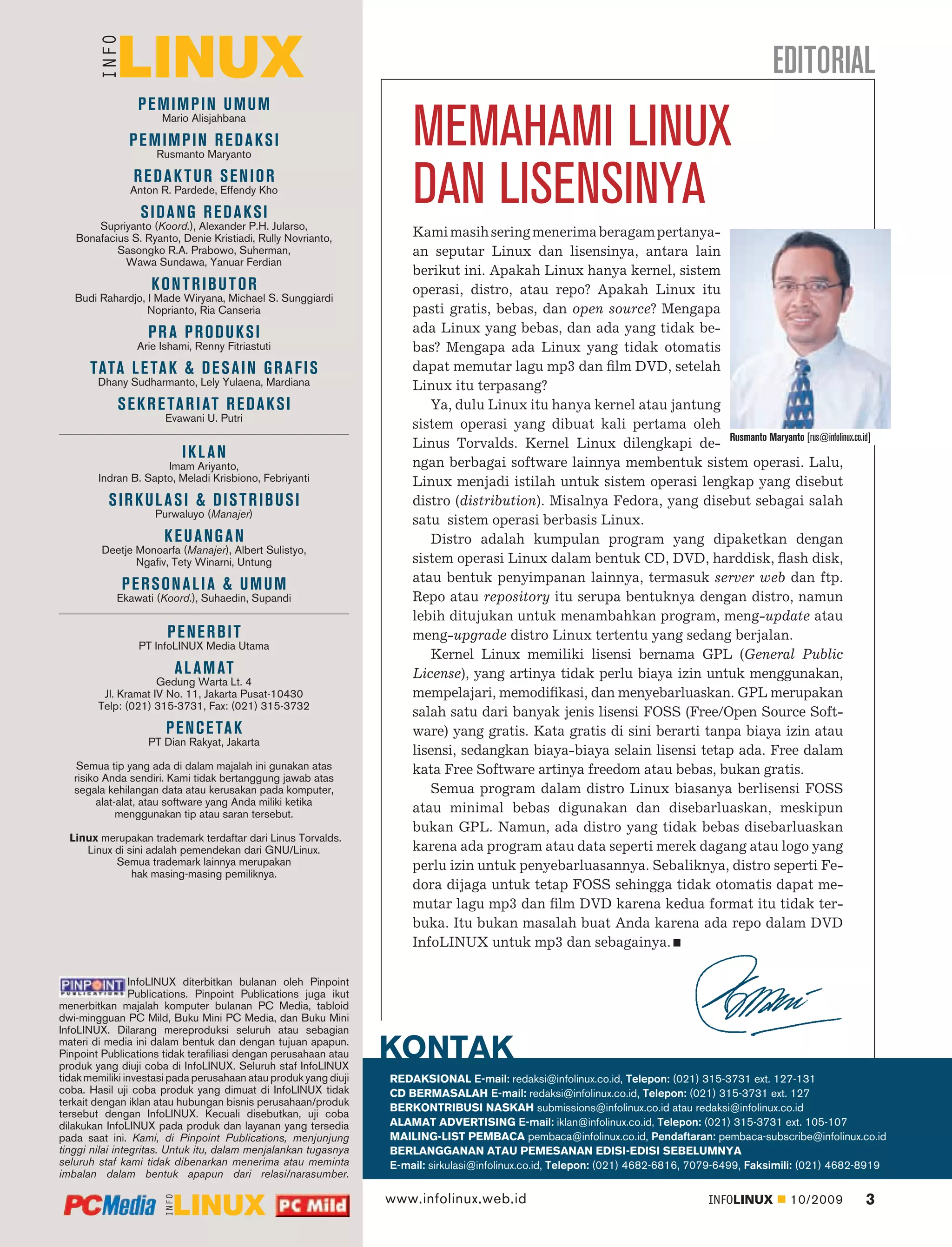 EDITORIAL
                 PEMIMPIN UMUM
                      Mario Alisjahbana

               PEMIMPIN REDAKSI
                     Rusmanto Maryanto
                                                                      MEMAHAMI LINUX
                REDAK TUR SENIOR
               Anton R. Pardede, Effendy Kho

                 SIDANG REDAKSI
       Supriyanto (Koord.), Alexander P.H. Jularso,
                                                                      DAN LISENSINYA
   Bonafacius S. Ryanto, Denie Kristiadi, Rully Novrianto,            Kami masih sering menerima beragam pertanya-
           Sasongko R.A. Prabowo, Suherman,                           an seputar Linux dan lisensinya, antara lain
            Wawa Sundawa, Yanuar Ferdian
                                                                      berikut ini. Apakah Linux hanya kernel, sistem
                    KONTRIBUTOR                                       operasi, distro, atau repo? Apakah Linux itu
   Budi Rahardjo, I Made Wiryana, Michael S. Sunggiardi
                  Noprianto, Ria Canseria                             pasti gratis, bebas, dan open source? Mengapa
                   PR A PRODUKSI                                      ada Linux yang bebas, dan ada yang tidak be-
                Arie Ishami, Renny Fitriastuti                        bas? Mengapa ada Linux yang tidak otomatis
      TATA L E TA K & D E S A I N G R A F I S                         dapat memutar lagu mp3 dan ﬁlm DVD, setelah
        Dhany Sudharmanto, Lely Yulaena, Mardiana                     Linux itu terpasang?
            S E K R E TA R I AT R E D A K S I                             Ya, dulu Linux itu hanya kernel atau jantung
                       Evawani U. Putri
                                                                      sistem operasi yang dibuat kali pertama oleh
                                                                      Linus Torvalds. Kernel Linux dilengkapi de- Rusmanto Maryanto [rus@infolinux.co.id]
                          IKL AN
                      Imam Ariyanto,                                  ngan berbagai software lainnya membentuk sistem operasi. Lalu,
        Indran B. Sapto, Meladi Krisbiono, Febriyanti                 Linux menjadi istilah untuk sistem operasi lengkap yang disebut
          SIRKUL ASI & DISTRIBUSI                                     distro (distribution). Misalnya Fedora, yang disebut sebagai salah
                    Purwaluyo (Manajer)
                                                                      satu sistem operasi berbasis Linux.
                      KEUANGAN                                            Distro adalah kumpulan program yang dipaketkan dengan
         Deetje Monoarfa (Manajer), Albert Sulistyo,
                Ngaﬁv, Tety Winarni, Untung                           sistem operasi Linux dalam bentuk CD, DVD, harddisk, ﬂash disk,
                                                                      atau bentuk penyimpanan lainnya, termasuk server web dan ftp.
             PERSONALIA & UMUM
            Ekawati (Koord.), Suhaedin, Supandi                       Repo atau repository itu serupa bentuknya dengan distro, namun
                                                                      lebih ditujukan untuk menambahkan program, meng-update atau
                       PENERBIT                                       meng-upgrade distro Linux tertentu yang sedang berjalan.
                 PT InfoLINUX Media Utama
                                                                          Kernel Linux memiliki lisensi bernama GPL (General Public
                         A L A M AT                                   License), yang artinya tidak perlu biaya izin untuk menggunakan,
                     Gedung Warta Lt. 4
         Jl. Kramat IV No. 11, Jakarta Pusat-10430                    mempelajari, memodiﬁkasi, dan menyebarluaskan. GPL merupakan
        Telp: (021) 315-3731, Fax: (021) 315-3732
                                                                      salah satu dari banyak jenis lisensi FOSS (Free/Open Source Soft-
                       P E N C E TA K                                 ware) yang gratis. Kata gratis di sini berarti tanpa biaya izin atau
                   PT Dian Rakyat, Jakarta
                                                                      lisensi, sedangkan biaya-biaya selain lisensi tetap ada. Free dalam
    Semua tip yang ada di dalam majalah ini gunakan atas              kata Free Software artinya freedom atau bebas, bukan gratis.
   risiko Anda sendiri. Kami tidak bertanggung jawab atas
   segala kehilangan data atau kerusakan pada komputer,                   Semua program dalam distro Linux biasanya berlisensi FOSS
        alat-alat, atau software yang Anda miliki ketika
             menggunakan tip atau saran tersebut.                     atau minimal bebas digunakan dan disebarluaskan, meskipun
                                                                      bukan GPL. Namun, ada distro yang tidak bebas disebarluaskan
  Linux merupakan trademark terdaftar dari Linus Torvalds.
     Linux di sini adalah pemendekan dari GNU/Linux.                  karena ada program atau data seperti merek dagang atau logo yang
           Semua trademark lainnya merupakan                          perlu izin untuk penyebarluasannya. Sebaliknya, distro seperti Fe-
               hak masing-masing pemiliknya.
                                                                      dora dijaga untuk tetap FOSS sehingga tidak otomatis dapat me-
                                                                      mutar lagu mp3 dan ﬁlm DVD karena kedua format itu tidak ter-
                                                                      buka. Itu bukan masalah buat Anda karena ada repo dalam DVD
                                                                      InfoLINUX untuk mp3 dan sebagainya.

                 InfoLINUX diterbitkan bulanan oleh Pinpoint
                 Publications. Pinpoint Publications juga ikut
menerbitkan majalah komputer bulanan PC Media, tabloid
dwi-mingguan PC Mild, Buku Mini PC Media, dan Buku Mini
InfoLINUX. Dilarang mereproduksi seluruh atau sebagian
materi di media ini dalam bentuk dan dengan tujuan apapun.
Pinpoint Publications tidak teraﬁliasi dengan perusahaan atau
produk yang diuji coba di InfoLINUX. Seluruh staf InfoLINUX
                                                                  KONTAK
tidak memiliki investasi pada perusahaan atau produk yang diuji   REDAKSIONAL E-mail: redaksi@infolinux.co.id, Telepon: (021) 315-3731 ext. 127-131
coba. Hasil uji coba produk yang dimuat di InfoLINUX tidak        CD BERMASALAH E-mail: redaksi@infolinux.co.id, Telepon: (021) 315-3731 ext. 127
terkait dengan iklan atau hubungan bisnis perusahaan/produk
                                                                  BERKONTRIBUSI NASKAH submissions@infolinux.co.id atau redaksi@infolinux.co.id
tersebut dengan InfoLINUX. Kecuali disebutkan, uji coba
dilakukan InfoLINUX pada produk dan layanan yang tersedia         ALAMAT ADVERTISING E-mail: iklan@infolinux.co.id, Telepon: (021) 315-3731 ext. 105-107
pada saat ini. Kami, di Pinpoint Publications, menjunjung         MAILING-LIST PEMBACA pembaca@infolinux.co.id, Pendaftaran: pembaca-subscribe@infolinux.co.id
tinggi nilai integritas. Untuk itu, dalam menjalankan tugasnya    BERLANGGANAN ATAU PEMESANAN EDISI-EDISI SEBELUMNYA
seluruh staf kami tidak dibenarkan menerima atau meminta          E-mail: sirkulasi@infolinux.co.id, Telepon: (021) 4682-6816, 7079-6499, Faksimili: (021) 4682-8919
imbalan dalam bentuk apapun dari relasi/narasumber.

                                                                  www.infolinux.web.id                                          INFOLINUX       10/2009        3
 