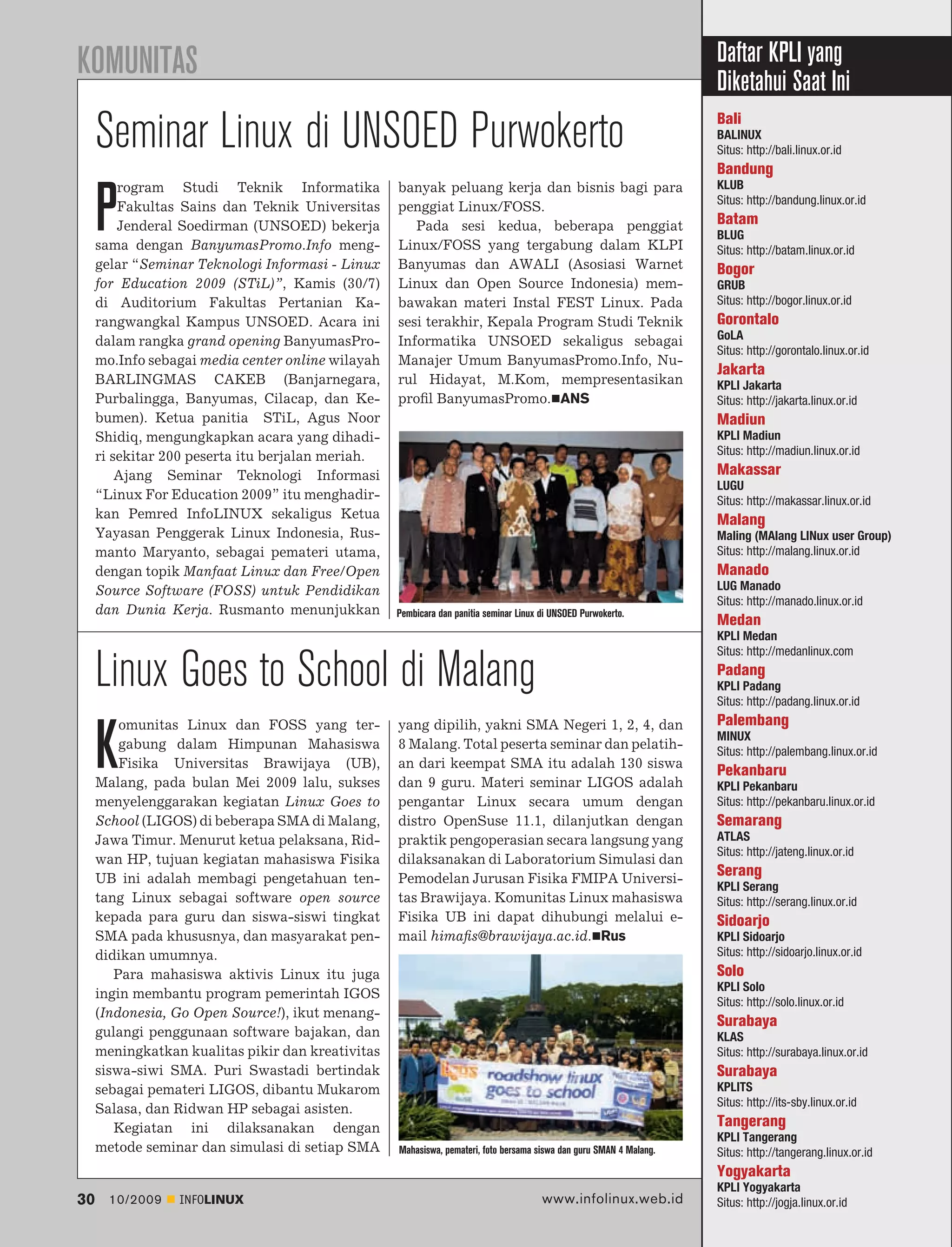 KOMUNITAS                                                                                                            Daftar KPLI yang
                                                                                                                     Diketahui Saat Ini
     Seminar Linux di UNSOED Purwokerto                                                                              Bali
                                                                                                                     BALINUX
                                                                                                                     Situs: http://bali.linux.or.id
                                                                                                                     Bandung
         rogram Studi Teknik Informatika           banyak peluang kerja dan bisnis bagi para                         KLUB


     P   Fakultas Sains dan Teknik Universitas
         Jenderal Soedirman (UNSOED) bekerja
     sama dengan BanyumasPromo.Info meng-
                                                   penggiat Linux/FOSS.
                                                      Pada sesi kedua, beberapa penggiat
                                                   Linux/FOSS yang tergabung dalam KLPI
                                                                                                                     Situs: http://bandung.linux.or.id
                                                                                                                     Batam
                                                                                                                     BLUG
                                                                                                                     Situs: http://batam.linux.or.id
     gelar “Seminar Teknologi Informasi - Linux    Banyumas dan AWALI (Asosiasi Warnet                               Bogor
     for Education 2009 (STiL)”, Kamis (30/7)      Linux dan Open Source Indonesia) mem-                             GRUB
     di Auditorium Fakultas Pertanian Ka-          bawakan materi Instal FEST Linux. Pada                            Situs: http://bogor.linux.or.id
     rangwangkal Kampus UNSOED. Acara ini          sesi terakhir, Kepala Program Studi Teknik                        Gorontalo
     dalam rangka grand opening BanyumasPro-       Informatika UNSOED sekaligus sebagai                              GoLA
                                                                                                                     Situs: http://gorontalo.linux.or.id
     mo.Info sebagai media center online wilayah   Manajer Umum BanyumasPromo.Info, Nu-
                                                                                                                     Jakarta
     BARLINGMAS CAKEB (Banjarnegara,               rul Hidayat, M.Kom, mempresentasikan                              KPLI Jakarta
     Purbalingga, Banyumas, Cilacap, dan Ke-       proﬁl BanyumasPromo. ANS                                          Situs: http://jakarta.linux.or.id
     bumen). Ketua panitia STiL, Agus Noor                                                                           Madiun
     Shidiq, mengungkapkan acara yang dihadi-                                                                        KPLI Madiun
     ri sekitar 200 peserta itu berjalan meriah.                                                                     Situs: http://madiun.linux.or.id
         Ajang Seminar Teknologi Informasi                                                                           Makassar
                                                                                                                     LUGU
     “Linux For Education 2009” itu menghadir-                                                                       Situs: http://makassar.linux.or.id
     kan Pemred InfoLINUX sekaligus Ketua                                                                            Malang
     Yayasan Penggerak Linux Indonesia, Rus-                                                                         Maling (MAlang LINux user Group)
     manto Maryanto, sebagai pemateri utama,                                                                         Situs: http://malang.linux.or.id
     dengan topik Manfaat Linux dan Free/Open                                                                        Manado
     Source Software (FOSS) untuk Pendidikan                                                                         LUG Manado
                                                                                                                     Situs: http://manado.linux.or.id
     dan Dunia Kerja. Rusmanto menunjukkan         Pembicara dan panitia seminar Linux di UNSOED Purwokerto.
                                                                                                                     Medan
                                                                                                                     KPLI Medan
                                                                                                                     Situs: http://medanlinux.com

     Linux Goes to School di Malang                                                                                  Padang
                                                                                                                     KPLI Padang
                                                                                                                     Situs: http://padang.linux.or.id
         omunitas Linux dan FOSS yang ter-         yang dipilih, yakni SMA Negeri 1, 2, 4, dan                       Palembang

     K   gabung dalam Himpunan Mahasiswa
         Fisika Universitas Brawijaya (UB),
     Malang, pada bulan Mei 2009 lalu, sukses
                                                   8 Malang. Total peserta seminar dan pelatih-
                                                   an dari keempat SMA itu adalah 130 siswa
                                                   dan 9 guru. Materi seminar LIGOS adalah
                                                                                                                     MINUX
                                                                                                                     Situs: http://palembang.linux.or.id
                                                                                                                     Pekanbaru
                                                                                                                     KPLI Pekanbaru
     menyelenggarakan kegiatan Linux Goes to       pengantar Linux secara umum dengan                                Situs: http://pekanbaru.linux.or.id
     School (LIGOS) di beberapa SMA di Malang,     distro OpenSuse 11.1, dilanjutkan dengan                          Semarang
     Jawa Timur. Menurut ketua pelaksana, Rid-     praktik pengoperasian secara langsung yang                        ATLAS
                                                                                                                     Situs: http://jateng.linux.or.id
     wan HP, tujuan kegiatan mahasiswa Fisika      dilaksanakan di Laboratorium Simulasi dan
     UB ini adalah membagi pengetahuan ten-        Pemodelan Jurusan Fisika FMIPA Universi-
                                                                                                                     Serang
                                                                                                                     KPLI Serang
     tang Linux sebagai software open source       tas Brawijaya. Komunitas Linux mahasiswa                          Situs: http://serang.linux.or.id
     kepada para guru dan siswa-siswi tingkat      Fisika UB ini dapat dihubungi melalui e-                          Sidoarjo
     SMA pada khususnya, dan masyarakat pen-       mail himaﬁs@brawijaya.ac.id. Rus                                  KPLI Sidoarjo
     didikan umumnya.                                                                                                Situs: http://sidoarjo.linux.or.id
        Para mahasiswa aktivis Linux itu juga                                                                        Solo
                                                                                                                     KPLI Solo
     ingin membantu program pemerintah IGOS
                                                                                                                     Situs: http://solo.linux.or.id
     (Indonesia, Go Open Source!), ikut menang-
                                                                                                                     Surabaya
     gulangi penggunaan software bajakan, dan                                                                        KLAS
     meningkatkan kualitas pikir dan kreativitas                                                                     Situs: http://surabaya.linux.or.id
     siswa-siwi SMA. Puri Swastadi bertindak                                                                         Surabaya
     sebagai pemateri LIGOS, dibantu Mukarom                                                                         KPLITS
                                                                                                                     Situs: http://its-sby.linux.or.id
     Salasa, dan Ridwan HP sebagai asisten.
        Kegiatan ini dilaksanakan dengan                                                                             Tangerang
                                                                                                                     KPLI Tangerang
     metode seminar dan simulasi di setiap SMA     Mahasiswa, pemateri, foto bersama siswa dan guru SMAN 4 Malang.   Situs: http://tangerang.linux.or.id
                                                                                                                     Yogyakarta
                                                                                                                     KPLI Yogyakarta
30     10/2009   INFOLINUX                                                             www.infolinux.web.id          Situs: http://jogja.linux.or.id
 