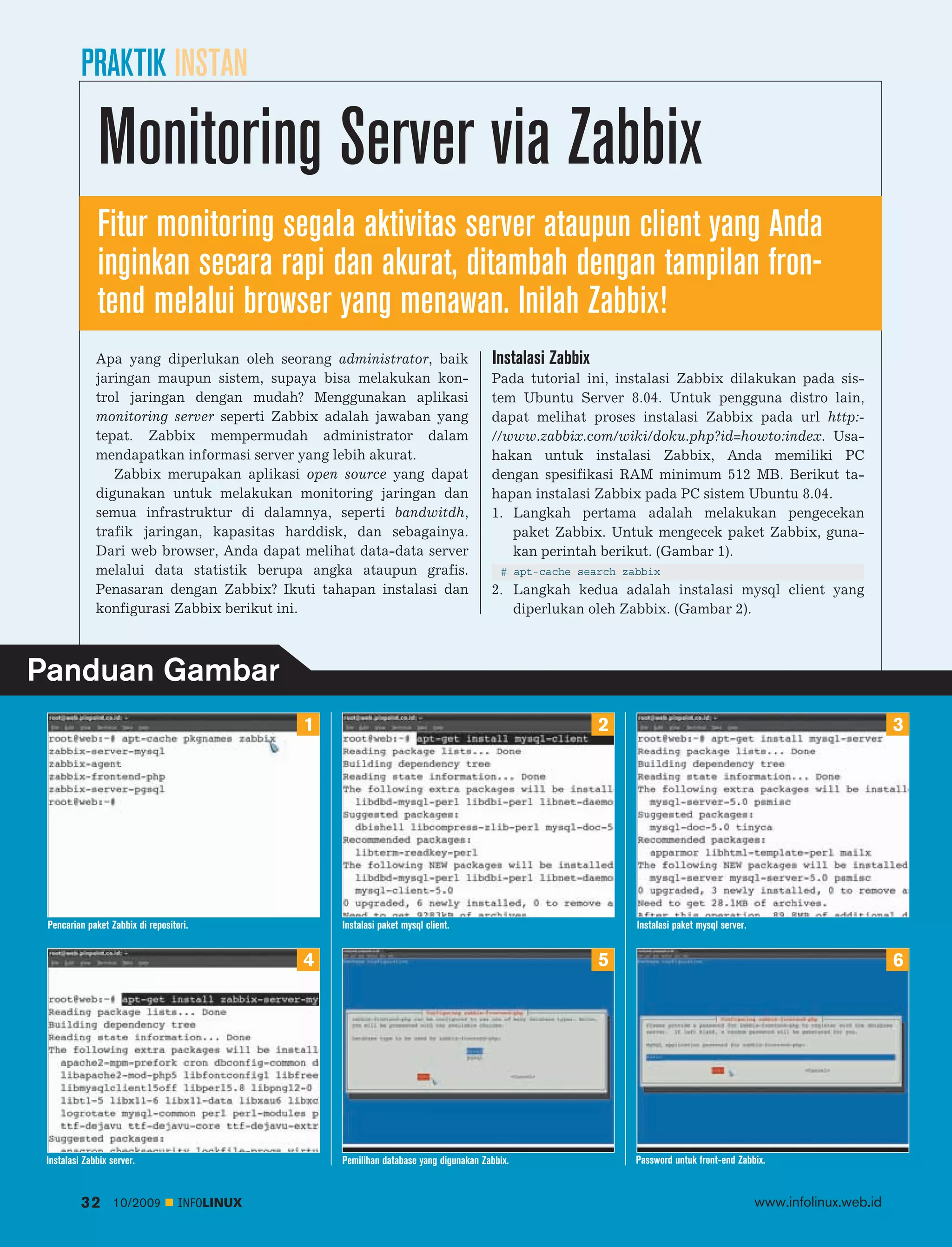 PRAKTIK INSTAN

              Monitoring Server via Zabbix
              Fitur monitoring segala aktivitas server ataupun client yang Anda
              inginkan secara rapi dan akurat, ditambah dengan tampilan fron
              tend melalui browser yang menawan. Inilah Zabbix!
              Apa yang diperlukan oleh seorang administrator, baik                     Instalasi Zabbix
              jaringan maupun sistem, supaya bisa melakukan kon                        Pada tutorial ini, instalasi Zabbix dilakukan pada sis
              trol jaringan dengan mudah? Menggunakan aplikasi                         tem Ubuntu Server 8.04. Untuk pengguna distro lain,
              monitoring server seperti Zabbix adalah jawaban yang                     dapat melihat proses instalasi Zabbix pada url http:
              tepat. Zabbix mempermudah administrator dalam                            //www.zabbix.com/wiki/doku.php?id=howto:index. Usa
              mendapatkan informasi server yang lebih akurat.                          hakan untuk instalasi Zabbix, Anda memiliki PC
                 Zabbix merupakan aplikasi open source yang dapat                      dengan spesifikasi RAM minimum 512 MB. Berikut ta
              digunakan untuk melakukan monitoring jaringan dan                        hapan instalasi Zabbix pada PC sistem Ubuntu 8.04.
              semua infrastruktur di dalamnya, seperti bandwitdh,                      1. Langkah pertama adalah melakukan pengecekan
              trafik jaringan, kapasitas harddisk, dan sebagainya.                        paket Zabbix. Untuk mengecek paket Zabbix, guna
              Dari web browser, Anda dapat melihat data-data server                       kan perintah berikut. (Gambar 1).
              melalui data statistik berupa angka ataupun grafis.                         # apt-cache search zabbix
              Penasaran dengan Zabbix? Ikuti tahapan instalasi dan                     2. Langkah kedua adalah instalasi mysql client yang
              konfigurasi Zabbix berikut ini.                                             diperlukan oleh Zabbix. (Gambar 2).



Panduan Gambar
                                               1                                                          2                                                           3




 Pencarian paket Zabbix di repositori.             Instalasi paket mysql client.                               Instalasi paket mysql server.


                                               4                                                          5                                                           6




 Instalasi Zabbix server.                          Pemilihan database yang digunakan Zabbix.                   Password untuk front-end Zabbix.


          32      10/2009          INFOLINUX                                                                                                   www.infolinux.web.id
 