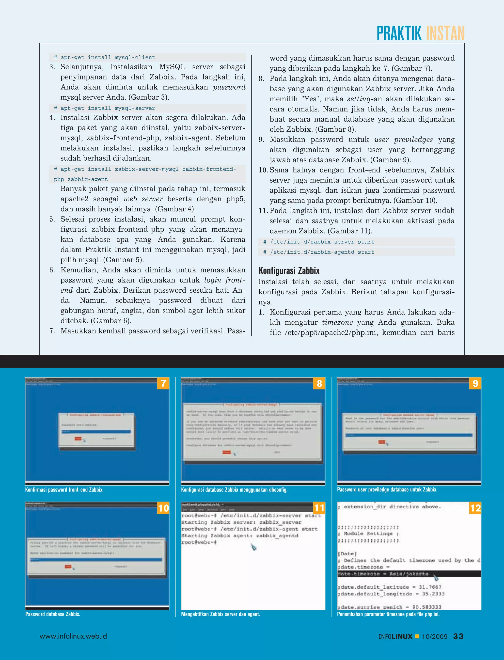 PRAKTIK INSTAN
             # apt-get install mysql-client                                                word yang dimasukkan harus sama dengan password
           3. Selanjutnya, instalasikan MySQL server sebagai                               yang diberikan pada langkah ke-7. (Gambar 7).
              penyimpanan data dari Zabbix. Pada langkah ini,                          8. Pada langkah ini, Anda akan ditanya mengenai data
              Anda akan diminta untuk memasukkan password                                  base yang akan digunakan Zabbix server. Jika Anda
              mysql server Anda. (Gambar 3).                                               memilih "Yes", maka setting-an akan dilakukan se
             # apt-get install mysql-server                                                cara otomatis. Namun jika tidak, Anda harus mem
           4. Instalasi Zabbix server akan segera dilakukan. Ada                           buat secara manual database yang akan digunakan
              tiga paket yang akan diinstal, yaitu zabbix-server-                          oleh Zabbix. (Gambar 8).
              mysql, zabbix-frontend-php, zabbix-agent. Sebelum                        9. Masukkan password untuk user previledges yang
              melakukan instalasi, pastikan langkah sebelumnya                             akan digunakan sebagai user yang bertanggung
              sudah berhasil dijalankan.                                                   jawab atas database Zabbix. (Gambar 9).
             # apt-get install zabbix-server-mysql zabbix-frontend-                    10. Sama halnya dengan front-end sebelumnya, Zabbix
             php zabbix-agent                                                              server juga meminta untuk diberikan password untuk
              Banyak paket yang diinstal pada tahap ini, termasuk                          aplikasi mysql, dan isikan juga konfirmasi password
              apache2 sebagai web server beserta dengan php5,                              yang sama pada prompt berikutnya. (Gambar 10).
              dan masih banyak lainnya. (Gambar 4).                                    11. Pada langkah ini, instalasi dari Zabbix server sudah
           5. Selesai proses instalasi, akan muncul prompt kon                             selesai dan saatnya untuk melakukan aktivasi pada
              figurasi zabbix-frontend-php yang akan menanya                               daemon Zabbix. (Gambar 11).
              kan database apa yang Anda gunakan. Karena                                   # /etc/init.d/zabbix-server start
              dalam Praktik Instant ini menggunakan mysql, jadi                            # /etc/init.d/zabbix-agentd start
              pilih mysql. (Gambar 5).
           6. Kemudian, Anda akan diminta untuk memasukkan                             Konfigurasi Zabbix
              password yang akan digunakan untuk login front-                          Instalasi telah selesai, dan saatnya untuk melakukan
              end dari Zabbix. Berikan password sesuka hati An                         konfigurasi pada Zabbix. Berikut tahapan konfigurasi
              da. Namun, sebaiknya password dibuat dari                                nya.
              gabungan huruf, angka, dan simbol agar lebih sukar                       1. Konfigurasi pertama yang harus Anda lakukan ada
              ditebak. (Gambar 6).                                                        lah mengatur timezone yang Anda gunakan. Buka
           7. Masukkan kembali password sebagai verifikasi. Pass                          file /etc/php5/apache2/php.ini, kemudian cari baris




                                              7                                                           8                                                             9




Konfirmasi password front-end Zabbix.              Konfigurasi database Zabbix menggunakan dbconfig.            Password user previledge database untuk Zabbix.


                                              10                                                         11                                                             12




Password database Zabbix.                          Mengaktifkan Zabbix server dan agent.                        Penambahan parameter timezone pada file php.ini.


      www.infolinux.web.id                                                                                                         INFOLINUX           10/2009     33
 