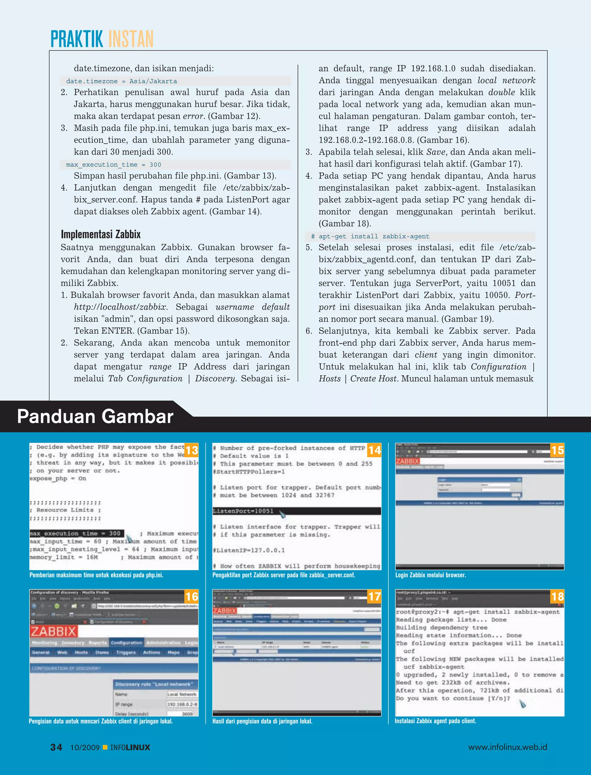 PRAKTIK INSTAN
                    date.timezone, dan isikan menjadi:                                                           an default, range IP 192.168.1.0 sudah disediakan.
                date.timezone = Asia/Jakarta                                                                     Anda tinggal menyesuaikan dengan local network
              2. Perhatikan penulisan awal huruf pada Asia dan                                                   dari jaringan Anda dengan melakukan double klik
                 Jakarta, harus menggunakan huruf besar. Jika tidak,                                             pada local network yang ada, kemudian akan mun
                 maka akan terdapat pesan error. (Gambar 12).                                                    cul halaman pengaturan. Dalam gambar contoh, ter
              3. Masih pada file php.ini, temukan juga baris max_ex                                              lihat range IP address yang diisikan adalah
                 ecution_time, dan ubahlah parameter yang diguna                                                 192.168.0.2-192.168.0.8. (Gambar 16).
                 kan dari 30 menjadi 300.                                                                     3. Apabila telah selesai, klik Save, dan Anda akan meli
                max_execution_time = 300                                                                         hat hasil dari konfigurasi telah aktif. (Gambar 17).
                 Simpan hasil perubahan file php.ini. (Gambar 13).                                            4. Pada setiap PC yang hendak dipantau, Anda harus
              4. Lanjutkan dengan mengedit file /etc/zabbix/zab                                                  menginstalasikan paket zabbix-agent. Instalasikan
                 bix_server.conf. Hapus tanda # pada ListenPort agar                                             paket zabbix-agent pada setiap PC yang hendak di
                 dapat diakses oleh Zabbix agent. (Gambar 14).                                                   monitor dengan menggunakan perintah berikut.
                                                                                                                 (Gambar 18).
              Implementasi Zabbix                                                                                # apt-get install zabbix-agent
              Saatnya menggunakan Zabbix. Gunakan browser fa                                                  5. Setelah selesai proses instalasi, edit file /etc/zab
              vorit Anda, dan buat diri Anda terpesona dengan                                                    bix/zabbix_agentd.conf, dan tentukan IP dari Zab
              kemudahan dan kelengkapan monitoring server yang di                                                bix server yang sebelumnya dibuat pada parameter
              miliki Zabbix.                                                                                     server. Tentukan juga ServerPort, yaitu 10051 dan
              1. Bukalah browser favorit Anda, dan masukkan alamat                                               terakhir ListenPort dari Zabbix, yaitu 10050. Port-
                  http://localhost/zabbix. Sebagai username default                                              port ini disesuaikan jika Anda melakukan perubah
                  isikan "admin", dan opsi password dikosongkan saja.                                            an nomor port secara manual. (Gambar 19).
                  Tekan ENTER. (Gambar 15).                                                                   6. Selanjutnya, kita kembali ke Zabbix server. Pada
              2. Sekarang, Anda akan mencoba untuk memonitor                                                     front-end php dari Zabbix server, Anda harus mem
                  server yang terdapat dalam area jaringan. Anda                                                 buat keterangan dari client yang ingin dimonitor.
                  dapat mengatur range IP Address dari jaringan                                                  Untuk melakukan hal ini, klik tab Configuration |
                  melalui Tab Configuration | Discovery. Sebagai isi                                             Hosts | Create Host. Muncul halaman untuk memasuk



Panduan Gambar
                                                                 13                                                                  14                                                          15




 Pemberian maksimum time untuk eksekusi pada php.ini.                 Pengaktifan port Zabbix server pada file zabbix_server.conf.        Login Zabbix melalui browser.


                                                                 16                                                                  17                                                          18




 Pengisian data untuk mencari Zabbix client di jaringan lokal.        Hasil dari pengisian data di jaringan lokal.                        Instalasi Zabbix agent pada client.


          34      10/2009          INFOLINUX                                                                                                                              www.infolinux.web.id
 