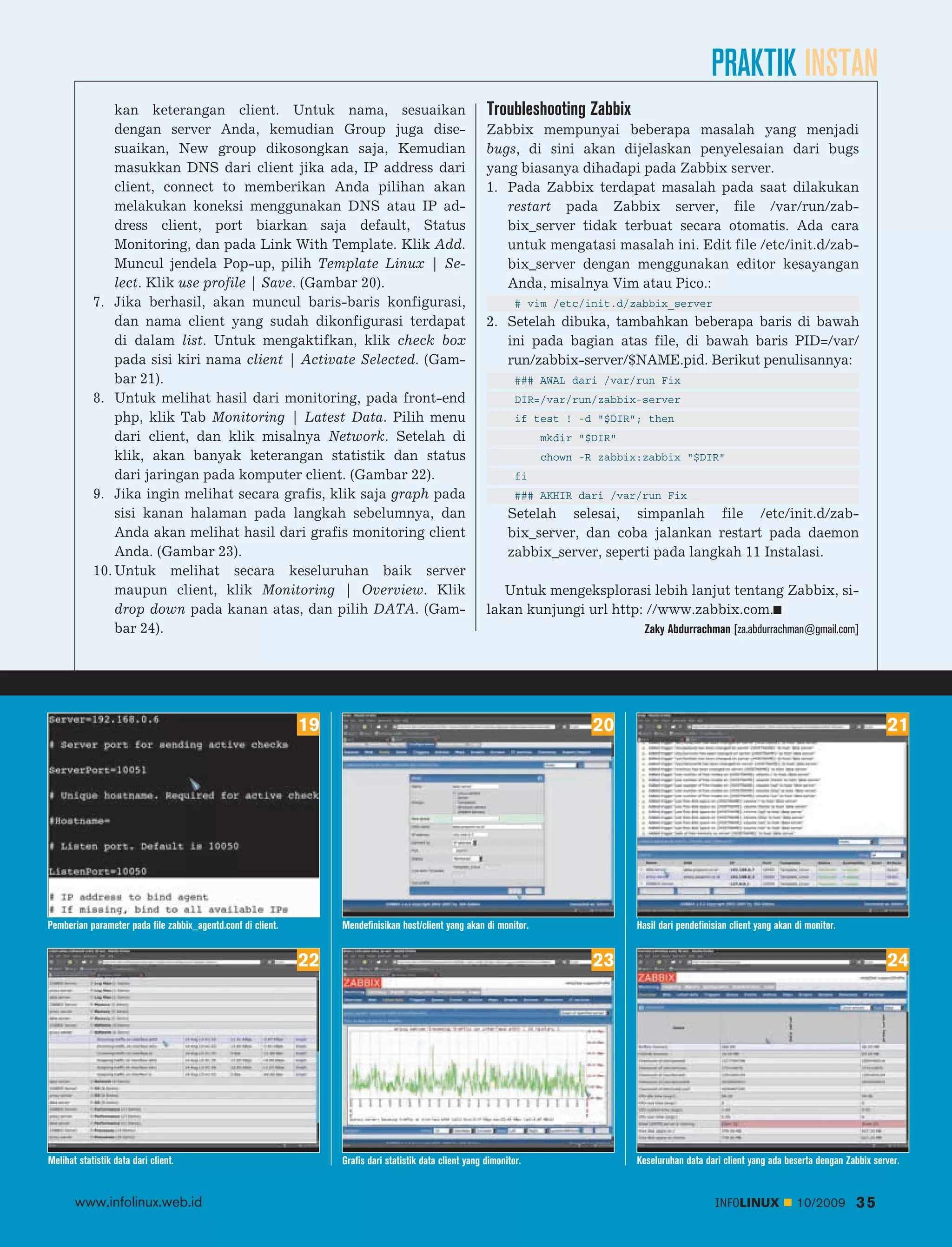 PRAKTIK INSTAN
                kan keterangan client. Untuk nama, sesuaikan                                              Troubleshooting Zabbix
                dengan server Anda, kemudian Group juga dise                                              Zabbix mempunyai beberapa masalah yang menjadi
                suaikan, New group dikosongkan saja, Kemudian                                             bugs, di sini akan dijelaskan penyelesaian dari bugs
                masukkan DNS dari client jika ada, IP address dari                                        yang biasanya dihadapi pada Zabbix server.
                client, connect to memberikan Anda pilihan akan                                           1. Pada Zabbix terdapat masalah pada saat dilakukan
                melakukan koneksi menggunakan DNS atau IP ad                                                 restart pada Zabbix server, file /var/run/zab
                dress client, port biarkan saja default, Status                                              bix_server tidak terbuat secara otomatis. Ada cara
                Monitoring, dan pada Link With Template. Klik Add.                                           untuk mengatasi masalah ini. Edit file /etc/init.d/zab
                Muncul jendela Pop-up, pilih Template Linux | Se                                             bix_server dengan menggunakan editor kesayangan
                lect. Klik use profile | Save. (Gambar 20).                                                  Anda, misalnya Vim atau Pico.:
            7. Jika berhasil, akan muncul baris-baris konfigurasi,                                                # vim /etc/init.d/zabbix_server
                dan nama client yang sudah dikonfigurasi terdapat                                         2. Setelah dibuka, tambahkan beberapa baris di bawah
                di dalam list. Untuk mengaktifkan, klik check box                                            ini pada bagian atas file, di bawah baris PID=/var/
                pada sisi kiri nama client | Activate Selected. (Gam                                         run/zabbix-server/$NAME.pid. Berikut penulisannya:
                bar 21).                                                                                          ### AWAL dari /var/run Fix
            8. Untuk melihat hasil dari monitoring, pada front-end                                                DIR=/var/run/zabbix-server
                php, klik Tab Monitoring | Latest Data. Pilih menu                                                if test ! -d "$DIR"; then
                dari client, dan klik misalnya Network. Setelah di                                                     mkdir "$DIR"
                klik, akan banyak keterangan statistik dan status                                                      chown -R zabbix:zabbix "$DIR"
                dari jaringan pada komputer client. (Gambar 22).                                                  fi
            9. Jika ingin melihat secara grafis, klik saja graph pada                                             ### AKHIR dari /var/run Fix
                sisi kanan halaman pada langkah sebelumnya, dan                                                 Setelah selesai, simpanlah file /etc/init.d/zab
                Anda akan melihat hasil dari grafis monitoring client                                           bix_server, dan coba jalankan restart pada daemon
                Anda. (Gambar 23).                                                                              zabbix_server, seperti pada langkah 11 Instalasi.
            10. Untuk melihat secara keseluruhan baik server
                maupun client, klik Monitoring | Overview. Klik                                              Untuk mengeksplorasi lebih lanjut tentang Zabbix, si
                drop down pada kanan atas, dan pilih DATA. (Gam                                           lakan kunjungi url http: //www.zabbix.com.
                bar 24).                                                                                                                Zaky Abdurrachman [za.abdurrachman@gmail.com]




                                                              19                                                               20                                                                    21




Pemberian parameter pada file zabbix_agentd.conf di client.        Mendefinisikan host/client yang akan di monitor.                   Hasil dari pendefinisian client yang akan di monitor.


                                                              22                                                               23                                                                    24




Melihat statistik data dari client.                                Grafis dari statistik data client yang dimonitor.                  Keseluruhan data dari client yang ada beserta dengan Zabbix server.


       www.infolinux.web.id                                                                                                                               INFOLINUX             10/2009       35
 