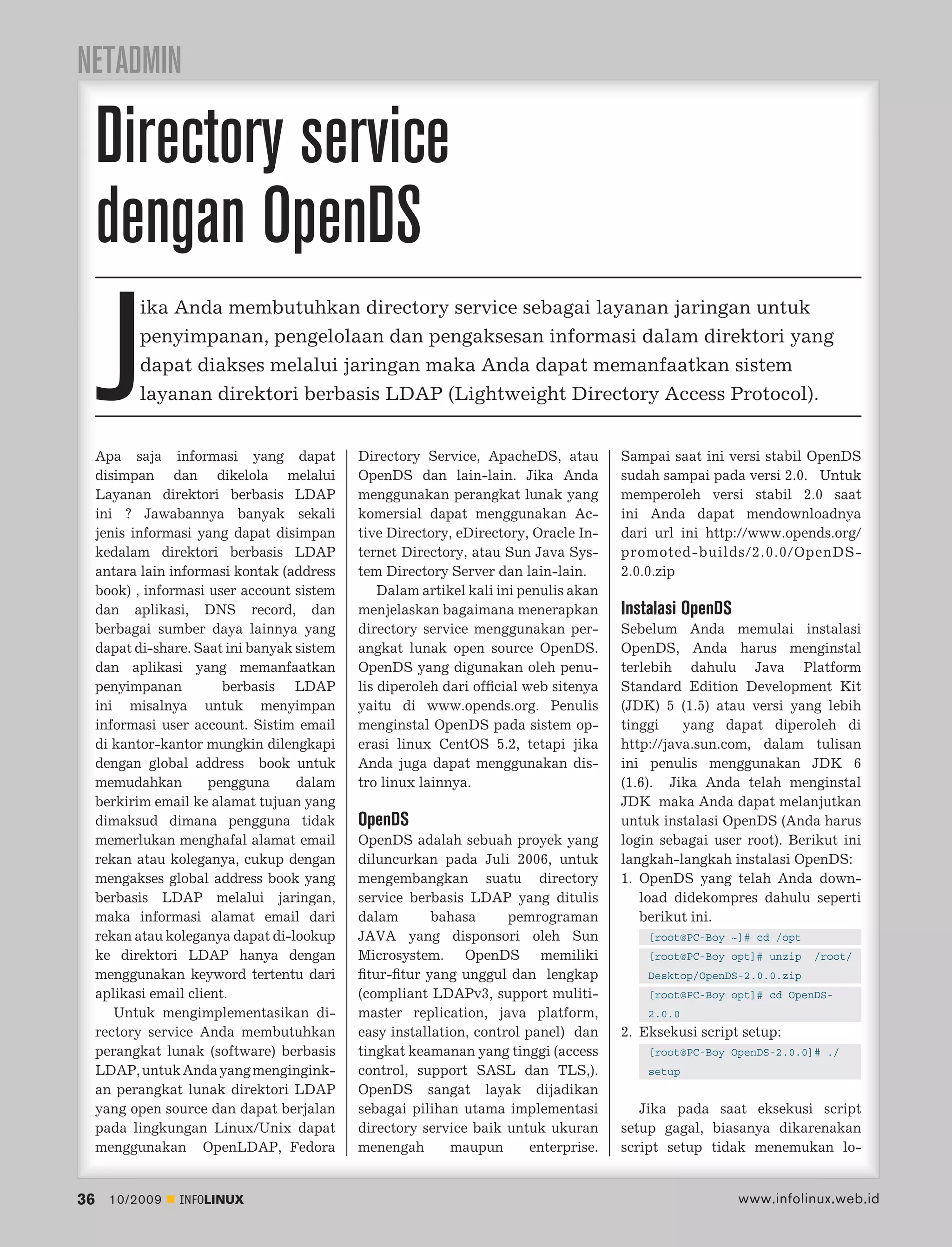 NETADMIN

     Directory service
     dengan OpenDS
     J
            ika Anda membutuhkan directory service sebagai layanan jaringan untuk
            penyimpanan, pengelolaan dan pengaksesan informasi dalam direktori yang
            dapat diakses melalui jaringan maka Anda dapat memanfaatkan sistem
            layanan direktori berbasis LDAP (Lightweight Directory Access Protocol).


     Apa saja informasi yang dapat            Directory Service, ApacheDS, atau         Sampai saat ini versi stabil OpenDS
     disimpan dan dikelola melalui            OpenDS dan lain-lain. Jika Anda           sudah sampai pada versi 2.0. Untuk
     Layanan direktori berbasis LDAP          menggunakan perangkat lunak yang          memperoleh versi stabil 2.0 saat
     ini ? Jawabannya banyak sekali           komersial dapat menggunakan Ac-           ini Anda dapat mendownloadnya
     jenis informasi yang dapat disimpan      tive Directory, eDirectory, Oracle In-    dari url ini http://www.opends.org/
     kedalam direktori berbasis LDAP          ternet Directory, atau Sun Java Sys-      promoted-builds/2.0.0/OpenDS-
     antara lain informasi kontak (address    tem Directory Server dan lain-lain.       2.0.0.zip
     book) , informasi user account sistem        Dalam artikel kali ini penulis akan
     dan aplikasi, DNS record, dan            menjelaskan bagaimana menerapkan          Instalasi OpenDS
     berbagai sumber daya lainnya yang        directory service menggunakan per-        Sebelum Anda memulai instalasi
     dapat di-share. Saat ini banyak sistem   angkat lunak open source OpenDS.          OpenDS, Anda harus menginstal
     dan aplikasi yang memanfaatkan           OpenDS yang digunakan oleh penu-          terlebih dahulu Java Platform
     penyimpanan          berbasis LDAP       lis diperoleh dari ofﬁcial web sitenya    Standard Edition Development Kit
     ini misalnya untuk menyimpan             yaitu di www.opends.org. Penulis          (JDK) 5 (1.5) atau versi yang lebih
     informasi user account. Sistim email     menginstal OpenDS pada sistem op-         tinggi    yang dapat diperoleh di
     di kantor-kantor mungkin dilengkapi      erasi linux CentOS 5.2, tetapi jika       http://java.sun.com, dalam tulisan
     dengan global address book untuk         Anda juga dapat menggunakan dis-          ini penulis menggunakan JDK 6
     memudahkan         pengguna     dalam    tro linux lainnya.                        (1.6). Jika Anda telah menginstal
     berkirim email ke alamat tujuan yang                                               JDK maka Anda dapat melanjutkan
     dimaksud dimana pengguna tidak           OpenDS                                    untuk instalasi OpenDS (Anda harus
     memerlukan menghafal alamat email        OpenDS adalah sebuah proyek yang          login sebagai user root). Berikut ini
     rekan atau koleganya, cukup dengan       diluncurkan pada Juli 2006, untuk         langkah-langkah instalasi OpenDS:
     mengakses global address book yang       mengembangkan suatu directory             1. OpenDS yang telah Anda down-
     berbasis LDAP melalui jaringan,          service berbasis LDAP yang ditulis           load didekompres dahulu seperti
     maka informasi alamat email dari         dalam       bahasa      pemrograman          berikut ini.
     rekan atau koleganya dapat di-lookup     JAVA yang disponsori oleh Sun                 [root@PC-Boy ~]# cd /opt
     ke direktori LDAP hanya dengan           Microsystem. OpenDS memiliki                  [root@PC-Boy opt]# unzip   /root/
     menggunakan keyword tertentu dari        ﬁtur-ﬁtur yang unggul dan lengkap             Desktop/OpenDS-2.0.0.zip
     aplikasi email client.                   (compliant LDAPv3, support muliti-            [root@PC-Boy opt]# cd OpenDS-
        Untuk mengimplementasikan di-         master replication, java platform,            2.0.0
     rectory service Anda membutuhkan         easy installation, control panel) dan     2. Eksekusi script setup:
     perangkat lunak (software) berbasis      tingkat keamanan yang tinggi (access          [root@PC-Boy OpenDS-2.0.0]# ./
     LDAP, untuk Anda yang mengingink-        control, support SASL dan TLS,).              setup
     an perangkat lunak direktori LDAP        OpenDS sangat layak dijadikan
     yang open source dan dapat berjalan      sebagai pilihan utama implementasi           Jika pada saat eksekusi script
     pada lingkungan Linux/Unix dapat         directory service baik untuk ukuran       setup gagal, biasanya dikarenakan
     menggunakan OpenLDAP, Fedora             menengah       maupun       enterprise.   script setup tidak menemukan lo-


36     10/2009    INFOLINUX                                                                                www.infolinux.web.id
 