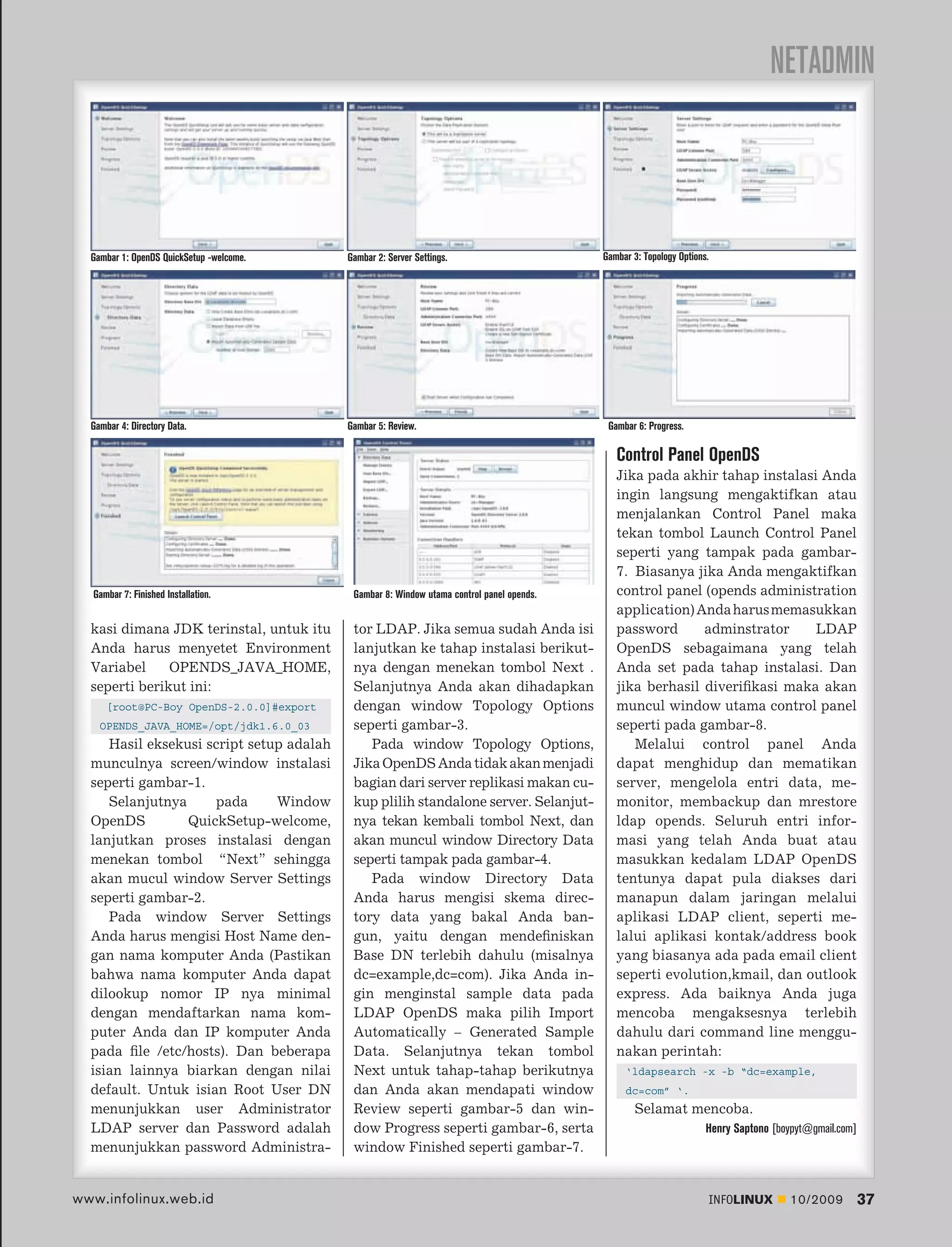 NETADMIN



  Gambar 1: OpenDS QuickSetup -welcome.   Gambar 2: Server Settings.                      Gambar 3: Topology Options.




  Gambar 4: Directory Data.               Gambar 5: Review.                                Gambar 6: Progress.

                                                                                             Control Panel OpenDS
                                                                                             Jika pada akhir tahap instalasi Anda
                                                                                             ingin langsung mengaktifkan atau
                                                                                             menjalankan Control Panel maka
                                                                                             tekan tombol Launch Control Panel
                                                                                             seperti yang tampak pada gambar-
                                                                                             7. Biasanya jika Anda mengaktifkan
  Gambar 7: Finished Installation.         Gambar 8: Window utama control panel opends.      control panel (opends administration
                                                                                             application) Anda harus memasukkan
  kasi dimana JDK terinstal, untuk itu     tor LDAP. Jika semua sudah Anda isi               password      adminstrator     LDAP
  Anda harus menyetet Environment          lanjutkan ke tahap instalasi berikut-             OpenDS sebagaimana yang telah
  Variabel     OPENDS_JAVA_HOME,           nya dengan menekan tombol Next .                  Anda set pada tahap instalasi. Dan
  seperti berikut ini:                     Selanjutnya Anda akan dihadapkan                  jika berhasil diveriﬁkasi maka akan
      [root@PC-Boy OpenDS-2.0.0]#export    dengan window Topology Options                    muncul window utama control panel
    OPENDS_JAVA_HOME=/opt/jdk1.6.0_03      seperti gambar-3.                                 seperti pada gambar-8.
     Hasil eksekusi script setup adalah       Pada window Topology Options,                     Melalui control panel Anda
  munculnya screen/window instalasi        Jika OpenDS Anda tidak akan menjadi               dapat menghidup dan mematikan
  seperti gambar-1.                        bagian dari server replikasi makan cu-            server, mengelola entri data, me-
     Selanjutnya      pada     Window      kup plilih standalone server. Selanjut-           monitor, membackup dan mrestore
  OpenDS         QuickSetup-welcome,       nya tekan kembali tombol Next, dan                ldap opends. Seluruh entri infor-
  lanjutkan proses instalasi dengan        akan muncul window Directory Data                 masi yang telah Anda buat atau
  menekan tombol “Next” sehingga           seperti tampak pada gambar-4.                     masukkan kedalam LDAP OpenDS
  akan mucul window Server Settings           Pada window Directory Data                     tentunya dapat pula diakses dari
  seperti gambar-2.                        Anda harus mengisi skema direc-                   manapun dalam jaringan melalui
     Pada window Server Settings           tory data yang bakal Anda ban-                    aplikasi LDAP client, seperti me-
  Anda harus mengisi Host Name den-        gun, yaitu dengan mendeﬁniskan                    lalui aplikasi kontak/address book
  gan nama komputer Anda (Pastikan         Base DN terlebih dahulu (misalnya                 yang biasanya ada pada email client
  bahwa nama komputer Anda dapat           dc=example,dc=com). Jika Anda in-                 seperti evolution,kmail, dan outlook
  dilookup nomor IP nya minimal            gin menginstal sample data pada                   express. Ada baiknya Anda juga
  dengan mendaftarkan nama kom-            LDAP OpenDS maka pilih Import                     mencoba mengaksesnya terlebih
  puter Anda dan IP komputer Anda          Automatically – Generated Sample                  dahulu dari command line menggu-
  pada ﬁle /etc/hosts). Dan beberapa       Data. Selanjutnya tekan tombol                    nakan perintah:
  isian lainnya biarkan dengan nilai       Next untuk tahap-tahap berikutnya                   ‘ldapsearch -x -b “dc=example,
  default. Untuk isian Root User DN        dan Anda akan mendapati window                      dc=com” ‘.
  menunjukkan user Administrator           Review seperti gambar-5 dan win-                       Selamat mencoba.
  LDAP server dan Password adalah          dow Progress seperti gambar-6, serta                                     Henry Saptono [boypyt@gmail.com]
  menunjukkan password Administra-         window Finished seperti gambar-7.


www.infolinux.web.id                                                                                                INFOLINUX        10/2009           37
 