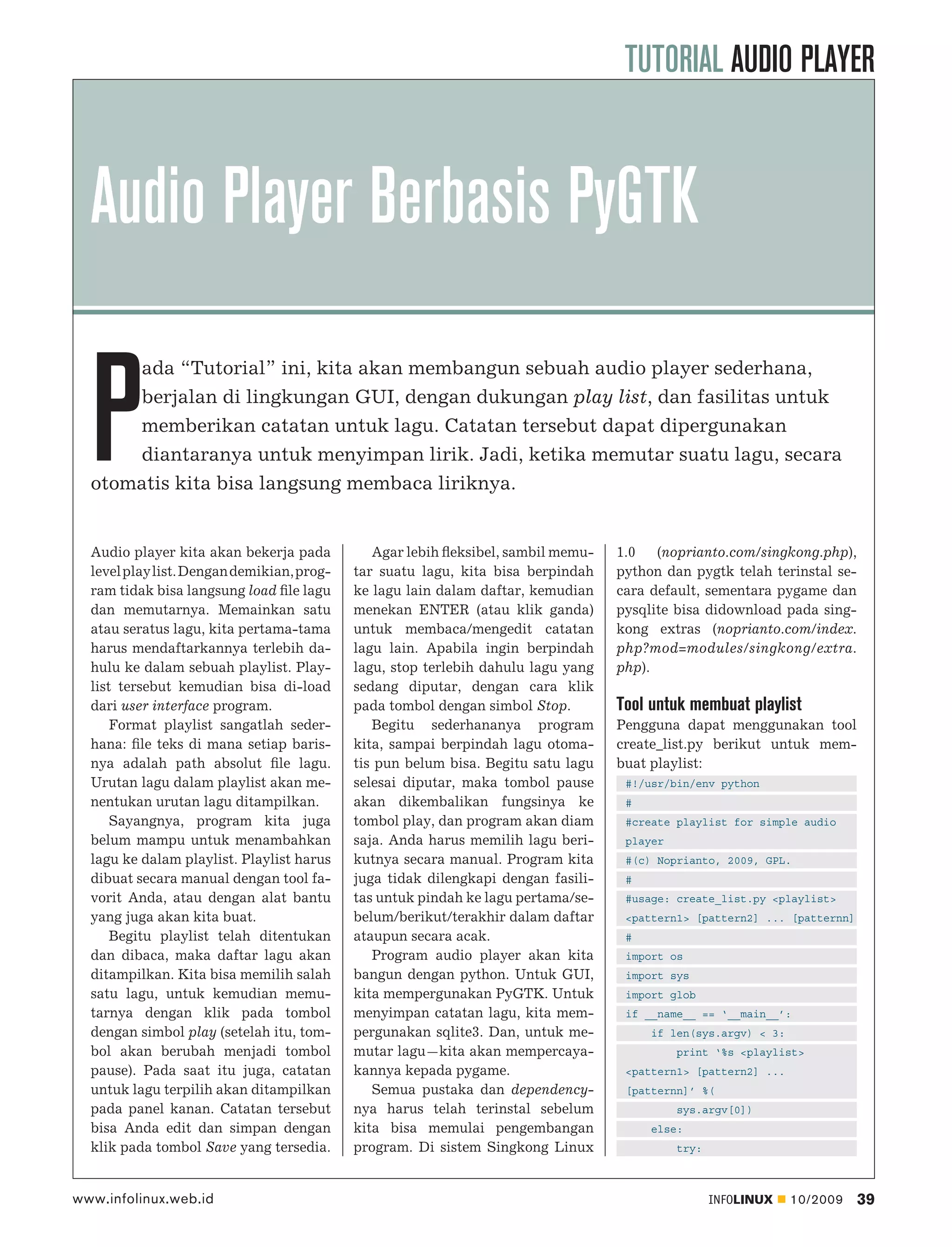 TUTORIAL AUDIO PLAYER


  Audio Player Berbasis PyGTK

  P
      ada “Tutorial” ini, kita akan membangun sebuah audio player sederhana,
      berjalan di lingkungan GUI, dengan dukungan play list, dan fasilitas untuk
      memberikan catatan untuk lagu. Catatan tersebut dapat dipergunakan
      diantaranya untuk menyimpan lirik. Jadi, ketika memutar suatu lagu, secara
  otomatis kita bisa langsung membaca liriknya.


  Audio player kita akan bekerja pada          Agar lebih ﬂeksibel, sambil memu-   1.0 (noprianto.com/singkong.php),
  level play list. Dengan demikian, prog-   tar suatu lagu, kita bisa berpindah    python dan pygtk telah terinstal se-
  ram tidak bisa langsung load ﬁle lagu     ke lagu lain dalam daftar, kemudian    cara default, sementara pygame dan
  dan memutarnya. Memainkan satu            menekan ENTER (atau klik ganda)        pysqlite bisa didownload pada sing-
  atau seratus lagu, kita pertama-tama      untuk membaca/mengedit catatan         kong extras (noprianto.com/index.
  harus mendaftarkannya terlebih da-        lagu lain. Apabila ingin berpindah     php?mod=modules/singkong/extra.
  hulu ke dalam sebuah playlist. Play-      lagu, stop terlebih dahulu lagu yang   php).
  list tersebut kemudian bisa di-load       sedang diputar, dengan cara klik
  dari user interface program.              pada tombol dengan simbol Stop.        Tool untuk membuat playlist
      Format playlist sangatlah seder-         Begitu sederhananya program         Pengguna dapat menggunakan tool
  hana: ﬁle teks di mana setiap baris-      kita, sampai berpindah lagu otoma-     create_list.py berikut untuk mem-
  nya adalah path absolut ﬁle lagu.         tis pun belum bisa. Begitu satu lagu   buat playlist:
  Urutan lagu dalam playlist akan me-       selesai diputar, maka tombol pause      #!/usr/bin/env python
  nentukan urutan lagu ditampilkan.         akan dikembalikan fungsinya ke          #
      Sayangnya, program kita juga          tombol play, dan program akan diam      #create playlist for simple audio
  belum mampu untuk menambahkan             saja. Anda harus memilih lagu beri-     player
  lagu ke dalam playlist. Playlist harus    kutnya secara manual. Program kita      #(c) Noprianto, 2009, GPL.
  dibuat secara manual dengan tool fa-      juga tidak dilengkapi dengan fasili-    #
  vorit Anda, atau dengan alat bantu        tas untuk pindah ke lagu pertama/se-    #usage: create_list.py <playlist>
  yang juga akan kita buat.                 belum/berikut/terakhir dalam daftar     <pattern1> [pattern2] ... [patternn]
      Begitu playlist telah ditentukan      ataupun secara acak.                    #
  dan dibaca, maka daftar lagu akan            Program audio player akan kita       import os
  ditampilkan. Kita bisa memilih salah      bangun dengan python. Untuk GUI,        import sys
  satu lagu, untuk kemudian memu-           kita mempergunakan PyGTK. Untuk         import glob
  tarnya dengan klik pada tombol            menyimpan catatan lagu, kita mem-       if __name__ == ‘__main__’:
  dengan simbol play (setelah itu, tom-     pergunakan sqlite3. Dan, untuk me-          if len(sys.argv) < 3:
  bol akan berubah menjadi tombol           mutar lagu—kita akan mempercaya-                 print ‘%s <playlist>
  pause). Pada saat itu juga, catatan       kannya kepada pygame.                   <pattern1> [pattern2] ...
  untuk lagu terpilih akan ditampilkan         Semua pustaka dan dependency-        [patternn]’ %(
  pada panel kanan. Catatan tersebut        nya harus telah terinstal sebelum                sys.argv[0])
  bisa Anda edit dan simpan dengan          kita bisa memulai pengembangan              else:
  klik pada tombol Save yang tersedia.      program. Di sistem Singkong Linux                try:



www.infolinux.web.id                                                                                INFOLINUX   10/2009    39
 
