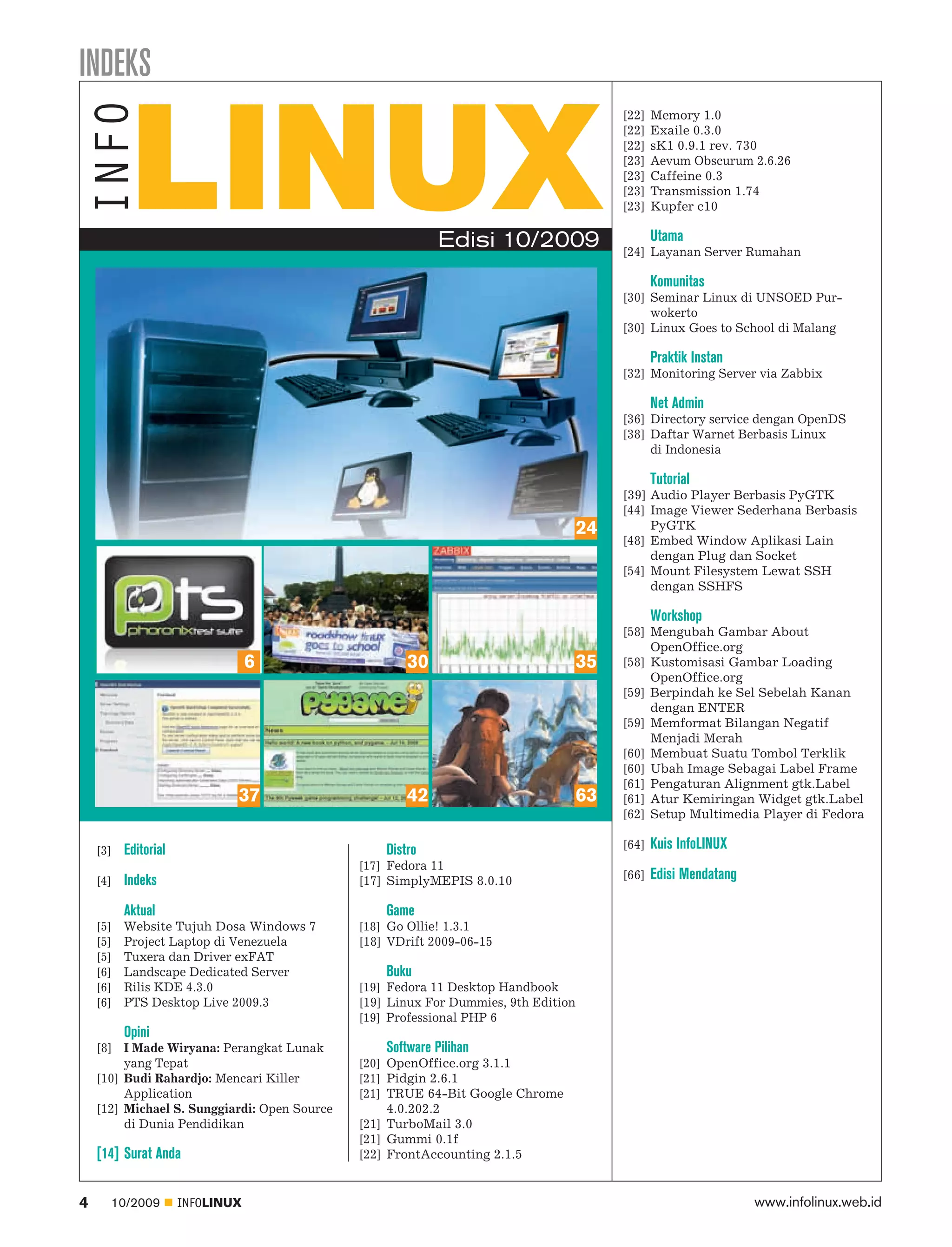 INDEKS
                                                                                         [22]   Memory 1.0
                                                                                         [22]   Exaile 0.3.0
                                                                                         [22]   sK1 0.9.1 rev. 730
                                                                                         [23]   Aevum Obscurum 2.6.26
                                                                                         [23]   Caffeine 0.3
                                                                                         [23]   Transmission 1.74
                                                                                         [23]   Kupfer c10

                                                            Edisi 10/2009                       Utama
                                                                                         [24] Layanan Server Rumahan

                                                                                                Komunitas
                                                                                         [30] Seminar Linux di UNSOED Pur
                                                                                              wokerto
                                                                                         [30] Linux Goes to School di Malang

                                                                                                Praktik Instan
                                                                                         [32] Monitoring Server via Zabbix

                                                                                                Net Admin
                                                                                         [36] Directory service dengan OpenDS
                                                                                         [38] Daftar Warnet Berbasis Linux
                                                                                              di Indonesia

                                                                                                Tutorial
                                                                                         [39] Audio Player Berbasis PyGTK
                                                                                         [44] Image Viewer Sederhana Berbasis
                                                                                    24        PyGTK
                                                                                         [48] Embed Window Aplikasi Lain
                                                                                              dengan Plug dan Socket
                                                                                         [54] Mount Filesystem Lewat SSH
                                                                                              dengan SSHFS

                                                                                                Workshop
                                                                                         [58] Mengubah Gambar About
                                                                                              OpenOffice.org
                                  6                   30                        35       [58] Kustomisasi Gambar Loading
                                                                                              OpenOffice.org
                                                                                         [59] Berpindah ke Sel Sebelah Kanan
                                                                                              dengan ENTER
                                                                                         [59] Memformat Bilangan Negatif
                                                                                              Menjadi Merah
                                                                                         [60] Membuat Suatu Tombol Terklik
                                                                                         [60] Ubah Image Sebagai Label Frame
                                                                                         [61] Pengaturan Alignment gtk.Label
                              37                      42                        63       [61] Atur Kemiringan Widget gtk.Label
                                                                                         [62] Setup Multimedia Player di Fedora

    [3]   Editorial                               Distro                                 [64]   Kuis InfoLINUX
                                              [17] Fedora 11
    [4]   Indeks                              [17] SimplyMEPIS 8.0.10                    [66]   Edisi Mendatang

          Aktual                                  Game
    [5]   Website Tujuh Dosa Windows 7        [18] Go Ollie! 1.3.1
    [5]   Project Laptop di Venezuela         [18] VDrift 2009-06-15
    [5]   Tuxera dan Driver exFAT
    [6]   Landscape Dedicated Server              Buku
    [6]   Rilis KDE 4.3.0                     [19] Fedora 11 Desktop Handbook
    [6]   PTS Desktop Live 2009.3             [19] Linux For Dummies, 9th Edition
                                              [19] Professional PHP 6
          Opini
    [8] I Made Wiryana: Perangkat Lunak           Software Pilihan
         yang Tepat                           [20] OpenOffice.org 3.1.1
    [10] Budi Rahardjo: Mencari Killer        [21] Pidgin 2.6.1
         Application                          [21] TRUE 64-Bit Google Chrome
    [12] Michael S. Sunggiardi: Open Source        4.0.202.2
         di Dunia Pendidikan                  [21] TurboMail 3.0
                                              [21] Gummi 0.1f
    [14] Surat Anda                           [22] FrontAccounting 2.1.5


4     10/2009         INFOLINUX                                                                                   www.infolinux.web.id
 