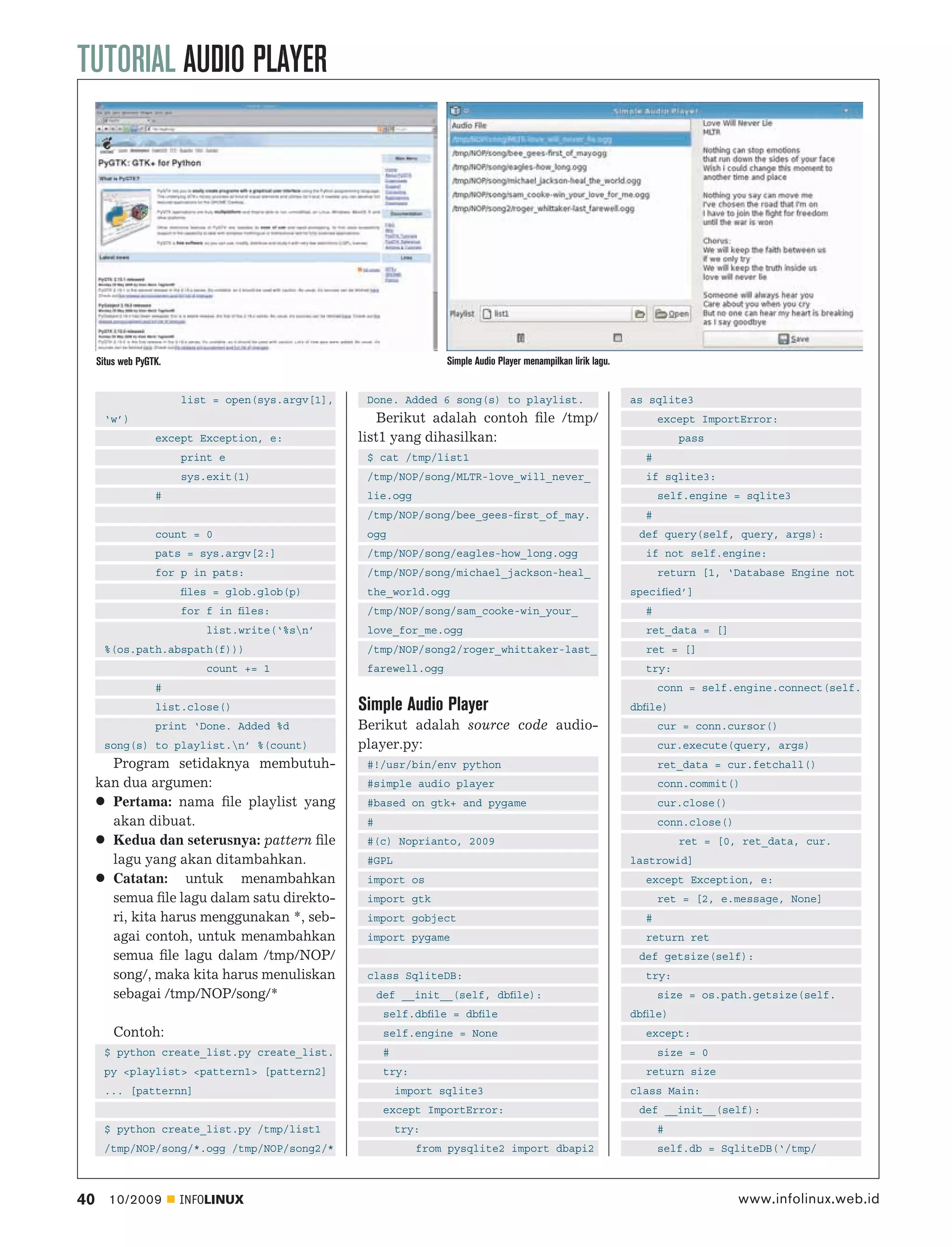 TUTORIAL AUDIO PLAYER




     Situs web PyGTK.                                                Simple Audio Player menampilkan lirik lagu.


                        list = open(sys.argv[1],    Done. Added 6 song(s) to playlist.                             as sqlite3
       ‘w’)                                            Berikut adalah contoh ﬁle /tmp/                                   except ImportError:
                   except Exception, e:            list1 yang dihasilkan:                                                    pass
                        print e                     $ cat /tmp/list1                                                 #
                        sys.exit(1)                 /tmp/NOP/song/MLTR-love_will_never_                              if sqlite3:
                   #                                lie.ogg                                                              self.engine = sqlite3
                                                    /tmp/NOP/song/bee_gees-ﬁrst_of_may.                              #
                   count = 0                        ogg                                                             def query(self, query, args):
                   pats = sys.argv[2:]              /tmp/NOP/song/eagles-how_long.ogg                                if not self.engine:
                   for p in pats:                   /tmp/NOP/song/michael_jackson-heal_                                  return [1, ‘Database Engine not
                        ﬁles = glob.glob(p)         the_world.ogg                                                  speciﬁed’]
                        for f in ﬁles:              /tmp/NOP/song/sam_cooke-win_your_                                #
                            list.write(‘%sn’       love_for_me.ogg                                                  ret_data = []
       %(os.path.abspath(f)))                       /tmp/NOP/song2/roger_whittaker-last_                             ret = []
                            count += 1              farewell.ogg                                                     try:
                   #                                                                                                     conn = self.engine.connect(self.
                   list.close()                    Simple Audio Player                                             dbﬁle)
                   print ‘Done. Added %d           Berikut adalah source code audio-                                     cur = conn.cursor()
       song(s) to playlist.n’ %(count)            player.py:                                                            cur.execute(query, args)
       Program setidaknya membutuh-                 #!/usr/bin/env python                                                ret_data = cur.fetchall()
     kan dua argumen:                               #simple audio player                                                 conn.commit()
       Pertama: nama ﬁle playlist yang              #based on gtk+ and pygame                                            cur.close()
       akan dibuat.                                 #                                                                    conn.close()
       Kedua dan seterusnya: pattern ﬁle            #(c) Noprianto, 2009                                                     ret = [0, ret_data, cur.
       lagu yang akan ditambahkan.                  #GPL                                                           lastrowid]
       Catatan: untuk menambahkan                   import os                                                        except Exception, e:
       semua ﬁle lagu dalam satu direkto-           import gtk                                                           ret = [2, e.message, None]
       ri, kita harus menggunakan *, seb-           import gobject                                                   #
       agai contoh, untuk menambahkan               import pygame                                                    return ret
       semua ﬁle lagu dalam /tmp/NOP/                                                                               def getsize(self):
       song/, maka kita harus menuliskan            class SqliteDB:                                                  try:
       sebagai /tmp/NOP/song/*                          def __init__(self, dbﬁle):                                       size = os.path.getsize(self.
                                                         self.dbﬁle = dbﬁle                                        dbﬁle)
         Contoh:                                         self.engine = None                                          except:
       $ python create_list.py create_list.              #                                                               size = 0
       py <playlist> <pattern1> [pattern2]               try:                                                        return size
       ... [patternn]                                        import sqlite3                                        class Main:
                                                         except ImportError:                                        def __init__(self):
       $ python create_list.py /tmp/list1                    try:                                                        #
       /tmp/NOP/song/*.ogg /tmp/NOP/song2/*                     from pysqlite2 import dbapi2                             self.db = SqliteDB(‘/tmp/



40      10/2009         INFOLINUX                                                                                                       www.infolinux.web.id
 