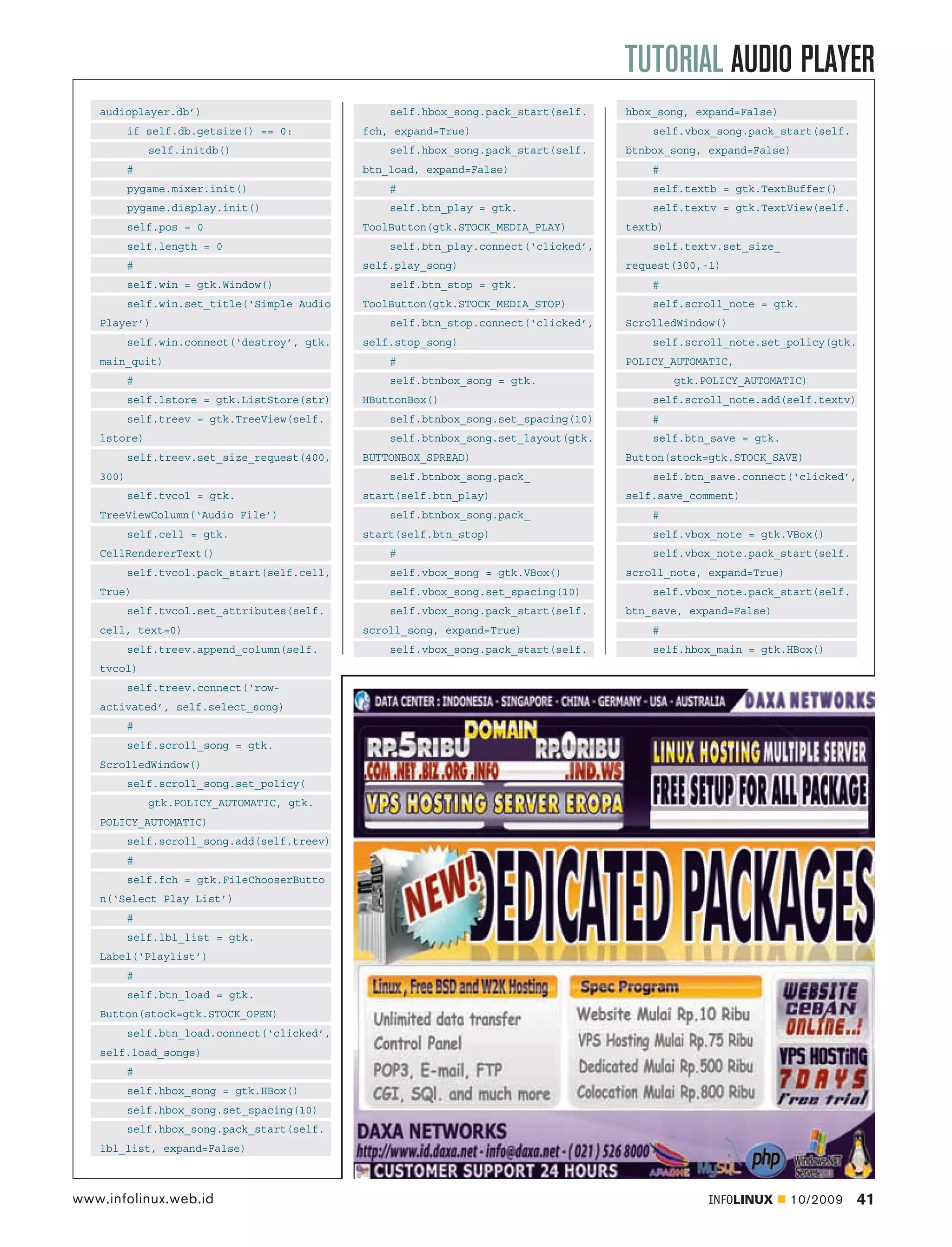 TUTORIAL AUDIO PLAYER
   audioplayer.db’)                              self.hbox_song.pack_start(self.    hbox_song, expand=False)
          if self.db.getsize() == 0:         fch, expand=True)                          self.vbox_song.pack_start(self.
              self.initdb()                      self.hbox_song.pack_start(self.    btnbox_song, expand=False)
          #                                  btn_load, expand=False)                    #
          pygame.mixer.init()                    #                                      self.textb = gtk.TextBuffer()
          pygame.display.init()                  self.btn_play = gtk.                   self.textv = gtk.TextView(self.
          self.pos = 0                       ToolButton(gtk.STOCK_MEDIA_PLAY)       textb)
          self.length = 0                        self.btn_play.connect(‘clicked’,       self.textv.set_size_
          #                                  self.play_song)                        request(300,-1)
          self.win = gtk.Window()                self.btn_stop = gtk.                   #
          self.win.set_title(‘Simple Audio   ToolButton(gtk.STOCK_MEDIA_STOP)           self.scroll_note = gtk.
   Player’)                                      self.btn_stop.connect(‘clicked’,   ScrolledWindow()
          self.win.connect(‘destroy’, gtk.   self.stop_song)                            self.scroll_note.set_policy(gtk.
   main_quit)                                    #                                  POLICY_AUTOMATIC,
          #                                      self.btnbox_song = gtk.                     gtk.POLICY_AUTOMATIC)
          self.lstore = gtk.ListStore(str)   HButtonBox()                               self.scroll_note.add(self.textv)
          self.treev = gtk.TreeView(self.        self.btnbox_song.set_spacing(10)       #
   lstore)                                       self.btnbox_song.set_layout(gtk.       self.btn_save = gtk.
          self.treev.set_size_request(400,   BUTTONBOX_SPREAD)                      Button(stock=gtk.STOCK_SAVE)
   300)                                          self.btnbox_song.pack_                 self.btn_save.connect(‘clicked’,
          self.tvcol = gtk.                  start(self.btn_play)                   self.save_comment)
   TreeViewColumn(‘Audio File’)                  self.btnbox_song.pack_                 #
          self.cell = gtk.                   start(self.btn_stop)                       self.vbox_note = gtk.VBox()
   CellRendererText()                            #                                      self.vbox_note.pack_start(self.
          self.tvcol.pack_start(self.cell,       self.vbox_song = gtk.VBox()        scroll_note, expand=True)
   True)                                         self.vbox_song.set_spacing(10)         self.vbox_note.pack_start(self.
          self.tvcol.set_attributes(self.        self.vbox_song.pack_start(self.    btn_save, expand=False)
   cell, text=0)                             scroll_song, expand=True)                  #
          self.treev.append_column(self.         self.vbox_song.pack_start(self.        self.hbox_main = gtk.HBox()
   tvcol)
          self.treev.connect(‘row-
   activated’, self.select_song)
          #
          self.scroll_song = gtk.
   ScrolledWindow()
          self.scroll_song.set_policy(
              gtk.POLICY_AUTOMATIC, gtk.
   POLICY_AUTOMATIC)
          self.scroll_song.add(self.treev)
          #
          self.fch = gtk.FileChooserButto
   n(‘Select Play List’)
          #
          self.lbl_list = gtk.
   Label(‘Playlist’)
          #
          self.btn_load = gtk.
   Button(stock=gtk.STOCK_OPEN)
          self.btn_load.connect(‘clicked’,
   self.load_songs)
          #
          self.hbox_song = gtk.HBox()
          self.hbox_song.set_spacing(10)
          self.hbox_song.pack_start(self.
   lbl_list, expand=False)



www.infolinux.web.id                                                                              INFOLINUX     10/2009    41
 