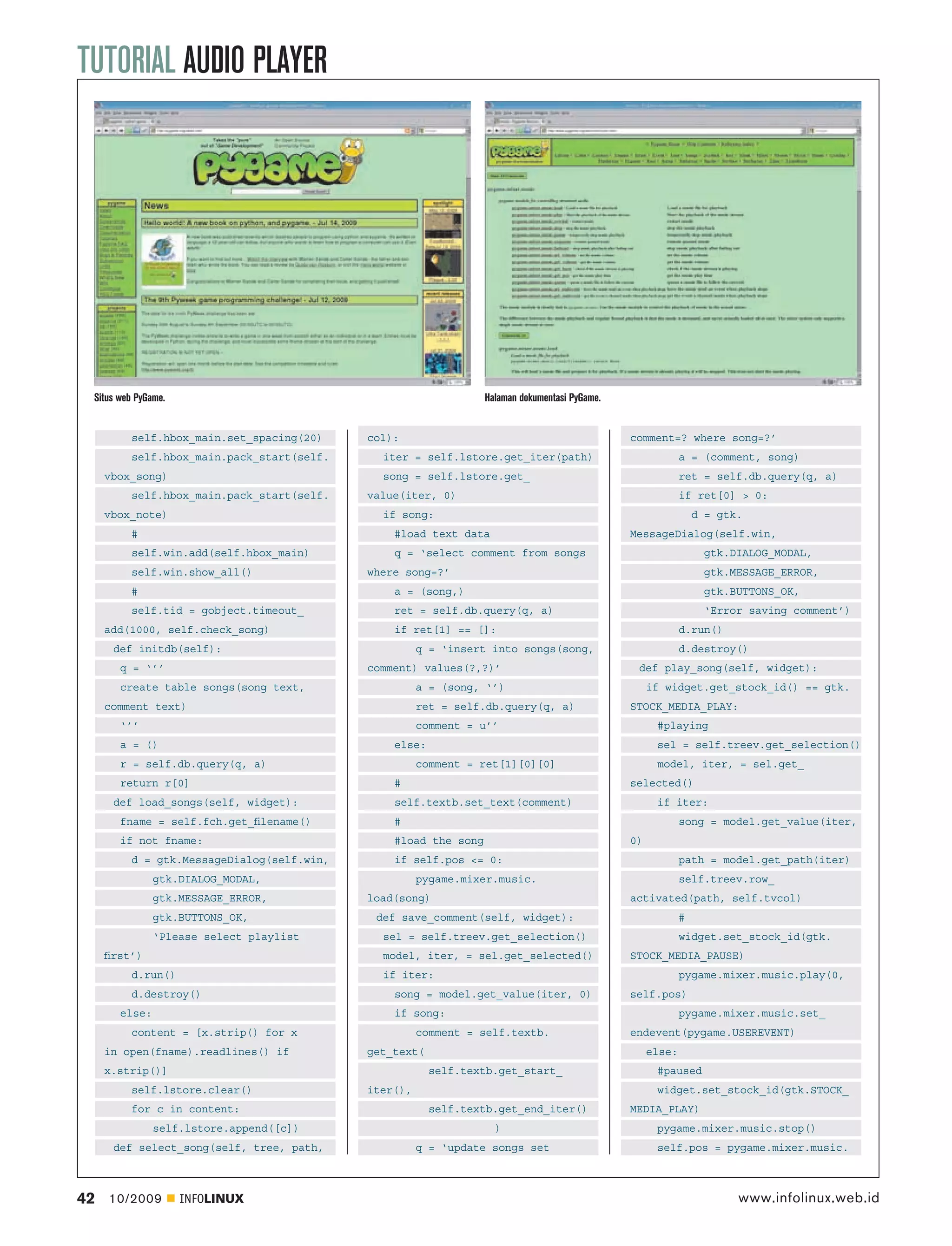 TUTORIAL AUDIO PLAYER




 Situs web PyGame.                                              Halaman dokumentasi PyGame.


         self.hbox_main.set_spacing(20)    col):                                              comment=? where song=?’
         self.hbox_main.pack_start(self.     iter = self.lstore.get_iter(path)                             a = (comment, song)
     vbox_song)                              song = self.lstore.get_                                       ret = self.db.query(q, a)
         self.hbox_main.pack_start(self.   value(iter, 0)                                                  if ret[0] > 0:
     vbox_note)                              if song:                                                          d = gtk.
         #                                     #load text data                                MessageDialog(self.win,
         self.win.add(self.hbox_main)          q = ‘select comment from songs                                    gtk.DIALOG_MODAL,
         self.win.show_all()               where song=?’                                                         gtk.MESSAGE_ERROR,
         #                                     a = (song,)                                                       gtk.BUTTONS_OK,
         self.tid = gobject.timeout_           ret = self.db.query(q, a)                                         ‘Error saving comment’)
     add(1000, self.check_song)                if ret[1] == []:                                            d.run()
      def initdb(self):                              q = ‘insert into songs(song,                          d.destroy()
       q = ‘’’                             comment) values(?,?)’                               def play_song(self, widget):
       create table songs(song text,                 a = (song, ‘’)                                if widget.get_stock_id() == gtk.
     comment text)                                   ret = self.db.query(q, a)                STOCK_MEDIA_PLAY:
       ‘’’                                           comment = u’’                                  #playing
       a = ()                                  else:                                                sel = self.treev.get_selection()
       r = self.db.query(q, a)                       comment = ret[1][0][0]                         model, iter, = sel.get_
       return r[0]                             #                                              selected()
      def load_songs(self, widget):            self.textb.set_text(comment)                         if iter:
       fname = self.fch.get_ﬁlename()          #                                                           song = model.get_value(iter,
       if not fname:                           #load the song                                 0)
         d = gtk.MessageDialog(self.win,       if self.pos <= 0:                                           path = model.get_path(iter)
               gtk.DIALOG_MODAL,                     pygame.mixer.music.                                   self.treev.row_
               gtk.MESSAGE_ERROR,          load(song)                                         activated(path, self.tvcol)
               gtk.BUTTONS_OK,              def save_comment(self, widget):                                #
               ‘Please select playlist       sel = self.treev.get_selection()                              widget.set_stock_id(gtk.
     ﬁrst’)                                  model, iter, = sel.get_selected()                STOCK_MEDIA_PAUSE)
         d.run()                             if iter:                                                      pygame.mixer.music.play(0,
         d.destroy()                           song = model.get_value(iter, 0)                self.pos)
       else:                                   if song:                                                    pygame.mixer.music.set_
         content = [x.strip() for x                  comment = self.textb.                    endevent(pygame.USEREVENT)
     in open(fname).readlines() if         get_text(                                               else:
     x.strip()]                                        self.textb.get_start_                        #paused
         self.lstore.clear()               iter(),                                                  widget.set_stock_id(gtk.STOCK_
         for c in content:                             self.textb.get_end_iter()              MEDIA_PLAY)
               self.lstore.append([c])                            )                                 pygame.mixer.music.stop()
      def select_song(self, tree, path,              q = ‘update songs set                          self.pos = pygame.mixer.music.



42   10/2009         INFOLINUX                                                                                        www.infolinux.web.id
 