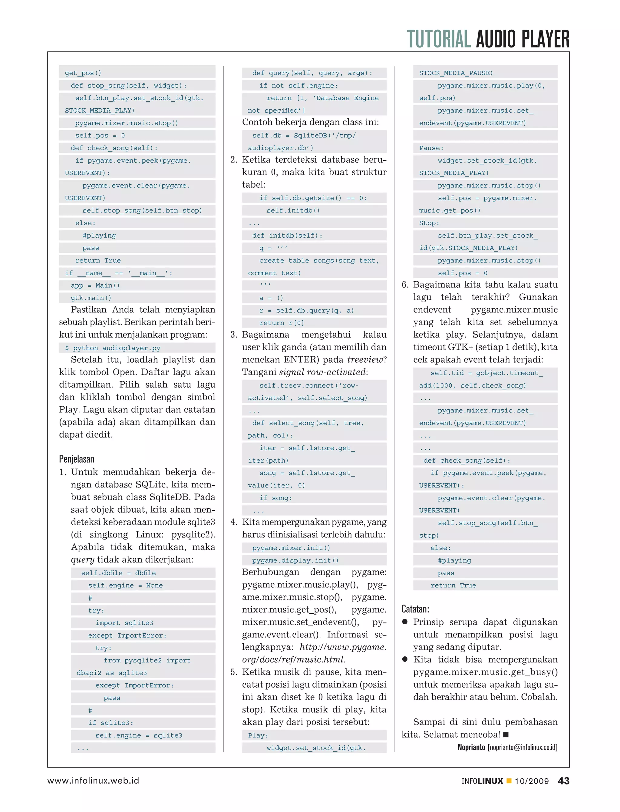 TUTORIAL AUDIO PLAYER
   get_pos()                                     def query(self, query, args):              STOCK_MEDIA_PAUSE)
     def stop_song(self, widget):                  if not self.engine:                             pygame.mixer.music.play(0,
      self.btn_play.set_stock_id(gtk.                  return [1, ‘Database Engine          self.pos)
   STOCK_MEDIA_PLAY)                            not speciﬁed’]                                     pygame.mixer.music.set_
      pygame.mixer.music.stop()                Contoh bekerja dengan class ini:             endevent(pygame.USEREVENT)
      self.pos = 0                               self.db = SqliteDB(‘/tmp/
     def check_song(self):                      audioplayer.db’)                            Pause:
      if pygame.event.peek(pygame.          2. Ketika terdeteksi database beru-                    widget.set_stock_id(gtk.
   USEREVENT):                                 kuran 0, maka kita buat struktur             STOCK_MEDIA_PLAY)
        pygame.event.clear(pygame.             tabel:                                              pygame.mixer.music.stop()
   USEREVENT)                                      if self.db.getsize() == 0:                      self.pos = pygame.mixer.
        self.stop_song(self.btn_stop)                  self.initdb()                        music.get_pos()
      else:                                     ...                                         Stop:
        #playing                                 def initdb(self):                                 self.btn_play.set_stock_
        pass                                       q = ‘’’                                  id(gtk.STOCK_MEDIA_PLAY)
      return True                                  create table songs(song text,                   pygame.mixer.music.stop()
   if __name__ == ‘__main__’:                   comment text)                                      self.pos = 0
     app = Main()                                  ‘’’                                 6. Bagaimana kita tahu kalau suatu
     gtk.main()                                    a = ()                                 lagu telah terakhir? Gunakan
     Pastikan Anda telah menyiapkan                r = self.db.query(q, a)                endevent     pygame.mixer.music
  sebuah playlist. Berikan perintah beri-          return r[0]                            yang telah kita set sebelumnya
  kut ini untuk menjalankan program:        3. Bagaimana mengetahui kalau                 ketika play. Selanjutnya, dalam
   $ python audioplayer.py                     user klik ganda (atau memilih dan          timeout GTK+ (setiap 1 detik), kita
     Setelah itu, loadlah playlist dan         menekan ENTER) pada treeview?              cek apakah event telah terjadi:
  klik tombol Open. Daftar lagu akan           Tangani signal row-activated:                      self.tid = gobject.timeout_
  ditampilkan. Pilih salah satu lagu               self.treev.connect(‘row-                 add(1000, self.check_song)
  dan kliklah tombol dengan simbol              activated’, self.select_song)               ...
  Play. Lagu akan diputar dan catatan           ...                                                pygame.mixer.music.set_
  (apabila ada) akan ditampilkan dan             def select_song(self, tree,                endevent(pygame.USEREVENT)
  dapat diedit.                                 path, col):                                 ...
                                                   iter = self.lstore.get_                  ...
  Penjelasan                                    iter(path)                                   def check_song(self):
  1. Untuk memudahkan bekerja de-                  song = self.lstore.get_                        if pygame.event.peek(pygame.
     ngan database SQLite, kita mem-            value(iter, 0)                              USEREVENT):
     buat sebuah class SqliteDB. Pada              if song:                                        pygame.event.clear(pygame.
     saat objek dibuat, kita akan men-           ...                                        USEREVENT)
     deteksi keberadaan module sqlite3      4. Kita mempergunakan pygame, yang                     self.stop_song(self.btn_
     (di singkong Linux: pysqlite2).           harus diinisialisasi terlebih dahulu:        stop)
     Apabila tidak ditemukan, maka               pygame.mixer.init()                              else:
     query tidak akan dikerjakan:                pygame.display.init()                             #playing
        self.dbﬁle = dbﬁle                     Berhubungan dengan pygame:                          pass
          self.engine = None                   pygame.mixer.music.play(), pyg-                    return True
          #                                    ame.mixer.music.stop(), pygame.
          try:                                 mixer.music.get_pos(),     pygame.      Catatan:
               import sqlite3                  mixer.music.set_endevent(), py-            Prinsip serupa dapat digunakan
          except ImportError:                  game.event.clear(). Informasi se-          untuk menampilkan posisi lagu
               try:                            lengkapnya: http://www.pygame.             yang sedang diputar.
                 from pysqlite2 import         org/docs/ref/music.html.                   Kita tidak bisa mempergunakan
       dbapi2 as sqlite3                    5. Ketika musik di pause, kita men-           pygame.mixer.music.get_busy()
               except ImportError:             catat posisi lagu dimainkan (posisi        untuk memeriksa apakah lagu su-
                 pass                          ini akan diset ke 0 ketika lagu di         dah berakhir atau belum. Cobalah.
          #                                    stop). Ketika musik di play, kita
          if sqlite3:                          akan play dari posisi tersebut:            Sampai di sini dulu pembahasan
               self.engine = sqlite3            Play:                                  kita. Selamat mencoba!
       ...                                             widget.set_stock_id(gtk.                           Noprianto [noprianto@infolinux.co.id]



www.infolinux.web.id                                                                                       INFOLINUX          10/2009             43
 