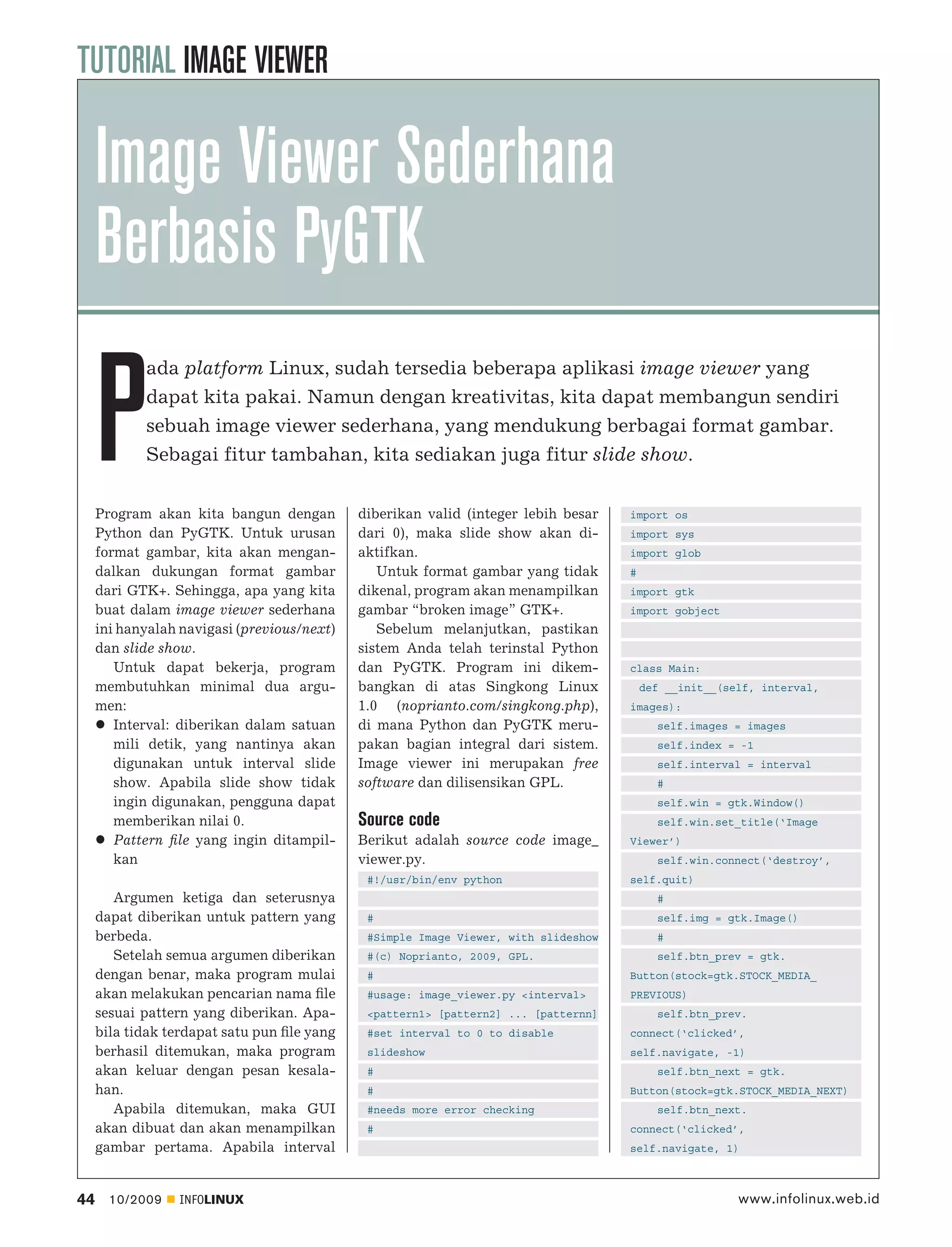 TUTORIAL IMAGE VIEWER

     Image Viewer Sederhana
     Berbasis PyGTK

     P
            ada platform Linux, sudah tersedia beberapa aplikasi image viewer yang
            dapat kita pakai. Namun dengan kreativitas, kita dapat membangun sendiri
            sebuah image viewer sederhana, yang mendukung berbagai format gambar.
            Sebagai fitur tambahan, kita sediakan juga fitur slide show.


     Program akan kita bangun dengan         diberikan valid (integer lebih besar    import os
     Python dan PyGTK. Untuk urusan          dari 0), maka slide show akan di-       import sys
     format gambar, kita akan mengan-        aktifkan.                               import glob
     dalkan dukungan format gambar              Untuk format gambar yang tidak       #
     dari GTK+. Sehingga, apa yang kita      dikenal, program akan menampilkan       import gtk
     buat dalam image viewer sederhana       gambar “broken image” GTK+.             import gobject
     ini hanyalah navigasi (previous/next)      Sebelum melanjutkan, pastikan
     dan slide show.                         sistem Anda telah terinstal Python
        Untuk dapat bekerja, program         dan PyGTK. Program ini dikem-           class Main:
     membutuhkan minimal dua argu-           bangkan di atas Singkong Linux              def __init__(self, interval,
     men:                                    1.0 (noprianto.com/singkong.php),       images):
        Interval: diberikan dalam satuan     di mana Python dan PyGTK meru-                self.images = images
        mili detik, yang nantinya akan       pakan bagian integral dari sistem.            self.index = -1
        digunakan untuk interval slide       Image viewer ini merupakan free               self.interval = interval
        show. Apabila slide show tidak       software dan dilisensikan GPL.                #
        ingin digunakan, pengguna dapat                                                    self.win = gtk.Window()
        memberikan nilai 0.                  Source code                                   self.win.set_title(‘Image
        Pattern ﬁle yang ingin ditampil-     Berikut adalah source code image_       Viewer’)
        kan                                  viewer.py.                                    self.win.connect(‘destroy’,
                                              #!/usr/bin/env python                  self.quit)
        Argumen ketiga dan seterusnya                                                      #
     dapat diberikan untuk pattern yang       #                                            self.img = gtk.Image()
     berbeda.                                 #Simple Image Viewer, with slideshow         #
        Setelah semua argumen diberikan       #(c) Noprianto, 2009, GPL.                   self.btn_prev = gtk.
     dengan benar, maka program mulai         #                                      Button(stock=gtk.STOCK_MEDIA_
     akan melakukan pencarian nama ﬁle        #usage: image_viewer.py <interval>     PREVIOUS)
     sesuai pattern yang diberikan. Apa-      <pattern1> [pattern2] ... [patternn]         self.btn_prev.
     bila tidak terdapat satu pun ﬁle yang    #set interval to 0 to disable          connect(‘clicked’,
     berhasil ditemukan, maka program         slideshow                              self.navigate, -1)
     akan keluar dengan pesan kesala-         #                                            self.btn_next = gtk.
     han.                                     #                                      Button(stock=gtk.STOCK_MEDIA_NEXT)
        Apabila ditemukan, maka GUI           #needs more error checking                   self.btn_next.
     akan dibuat dan akan menampilkan         #                                      connect(‘clicked’,
     gambar pertama. Apabila interval                                                self.navigate, 1)



44     10/2009   INFOLINUX                                                                              www.infolinux.web.id
 