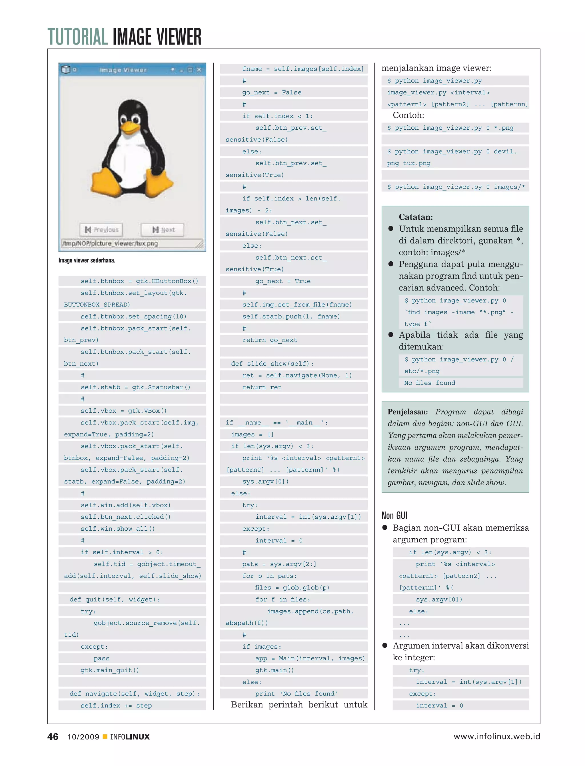 TUTORIAL IMAGE VIEWER
                                                     fname = self.images[self.index]     menjalankan image viewer:
                                                     #                                    $ python image_viewer.py
                                                     go_next = False                      image_viewer.py <interval>
                                                     #                                    <pattern1> [pattern2] ... [patternn]
                                                     if self.index < 1:                     Contoh:
                                                          self.btn_prev.set_              $ python image_viewer.py 0 *.png
                                                 sensitive(False)
                                                     else:                                $ python image_viewer.py 0 devil.
                                                          self.btn_prev.set_              png tux.png
                                                 sensitive(True)
                                                     #                                    $ python image_viewer.py 0 images/*
                                                     if self.index > len(self.
                                                 images) - 2:
                                                          self.btn_next.set_
                                                                                             Catatan:
                                                 sensitive(False)
                                                                                             Untuk menampilkan semua ﬁle
                                                     else:
                                                                                             di dalam direktori, gunakan *,
                                                          self.btn_next.set_
                                                                                             contoh: images/*
     Image viewer sederhana.
                                                 sensitive(True)
                                                                                             Pengguna dapat pula menggu-
              self.btnbox = gtk.HButtonBox()              go_next = True
                                                                                             nakan program ﬁnd untuk pen-
              self.btnbox.set_layout(gtk.            #
                                                                                             carian advanced. Contoh:
                                                                                               $ python image_viewer.py 0
       BUTTONBOX_SPREAD)                             self.img.set_from_ﬁle(fname)
                                                                                               `ﬁnd images -iname “*.png” -
              self.btnbox.set_spacing(10)            self.statb.push(1, fname)
                                                                                               type f`
              self.btnbox.pack_start(self.           #
       btn_prev)                                     return go_next
                                                                                             Apabila tidak ada ﬁle yang
              self.btnbox.pack_start(self.
                                                                                             ditemukan:
                                                                                               $ python image_viewer.py 0 /
       btn_next)                                  def slide_show(self):
                                                                                               etc/*.png
              #                                      ret = self.navigate(None, 1)
                                                                                               No ﬁles found
              self.statb = gtk.Statusbar()           return ret
              #
              self.vbox = gtk.VBox()                                                      Penjelasan: Program dapat dibagi
              self.vbox.pack_start(self.img,     if __name__ == ‘__main__’:               dalam dua bagian: non-GUI dan GUI.
       expand=True, padding=2)                    images = []                             Yang pertama akan melakukan pemer-
              self.vbox.pack_start(self.          if len(sys.argv) < 3:                   iksaan argumen program, mendapat-
       btnbox, expand=False, padding=2)              print ‘%s <interval> <pattern1>      kan nama ﬁle dan sebagainya. Yang
              self.vbox.pack_start(self.         [pattern2] ... [patternn]’ %(            terakhir akan mengurus penampilan
       statb, expand=False, padding=2)               sys.argv[0])                         gambar, navigasi, dan slide show.
              #                                   else:
              self.win.add(self.vbox)                try:
              self.btn_next.clicked()                     interval = int(sys.argv[1])    Non GUI
              self.win.show_all()                    except:                                Bagian non-GUI akan memeriksa
              #                                           interval = 0                      argumen program:
              if self.interval > 0:                  #                                             if len(sys.argv) < 3:
                   self.tid = gobject.timeout_       pats = sys.argv[2:]                            print ‘%s <interval>
       add(self.interval, self.slide_show)           for p in pats:                          <pattern1> [pattern2] ...
                                                          ﬁles = glob.glob(p)                [patternn]’ %(
         def quit(self, widget):                          for f in ﬁles:                            sys.argv[0])
              try:                                           images.append(os.path.                else:
                   gobject.source_remove(self.   abspath(f))                                 ...
       tid)                                          #                                       ...
              except:                                if images:                             Argumen interval akan dikonversi
                   pass                                   app = Main(interval, images)      ke integer:
              gtk.main_quit()                             gtk.main()                               try:
                                                     else:                                          interval = int(sys.argv[1])
         def navigate(self, widget, step):                print ‘No ﬁles found’                    except:
              self.index += step                  Berikan perintah berikut untuk                    interval = 0



46      10/2009           INFOLINUX                                                                           www.infolinux.web.id
 