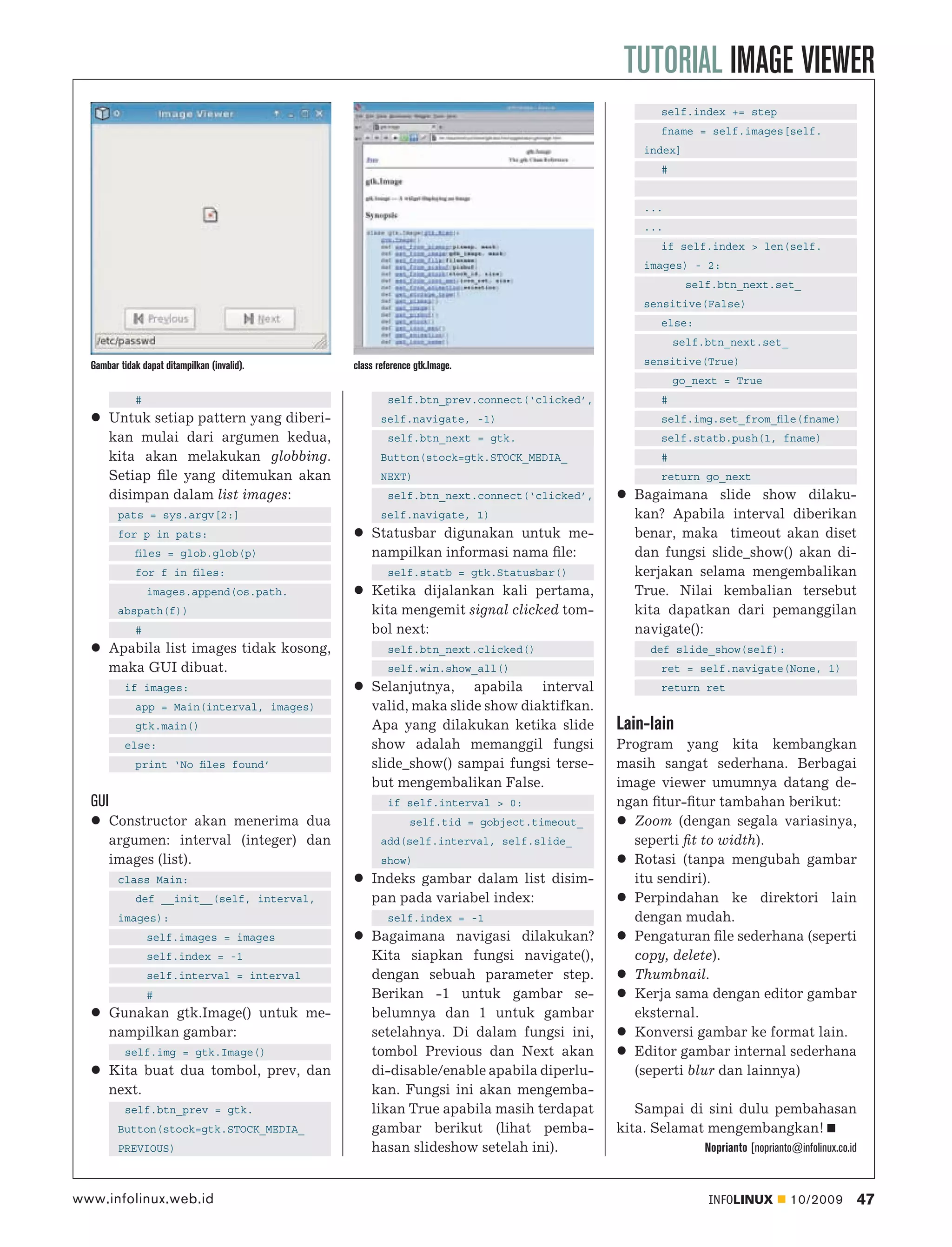 TUTORIAL IMAGE VIEWER
                                                                                                 self.index += step
                                                                                                 fname = self.images[self.
                                                                                              index]
                                                                                                 #


                                                                                              ...
                                                                                              ...
                                                                                                 if self.index > len(self.
                                                                                              images) - 2:
                                                                                                       self.btn_next.set_
                                                                                              sensitive(False)
                                                                                                 else:
                                                                                                     self.btn_next.set_

  Gambar tidak dapat ditampilkan (invalid).   class reference gtk.Image.                      sensitive(True)
                                                                                                     go_next = True
             #                                         self.btn_prev.connect(‘clicked’,          #
        Untuk setiap pattern yang diberi-            self.navigate, -1)                          self.img.set_from_ﬁle(fname)
        kan mulai dari argumen kedua,                  self.btn_next = gtk.                      self.statb.push(1, fname)
        kita akan melakukan globbing.                Button(stock=gtk.STOCK_MEDIA_               #
        Setiap ﬁle yang ditemukan akan               NEXT)                                       return go_next
        disimpan dalam list images:                    self.btn_next.connect(‘clicked’,     Bagaimana slide show dilaku-
         pats = sys.argv[2:]                         self.navigate, 1)                      kan? Apabila interval diberikan
         for p in pats:                           Statusbar digunakan untuk me-             benar, maka timeout akan diset
             ﬁles = glob.glob(p)                  nampilkan informasi nama ﬁle:             dan fungsi slide_show() akan di-
             for f in ﬁles:                            self.statb = gtk.Statusbar()         kerjakan selama mengembalikan
                 images.append(os.path.           Ketika dijalankan kali pertama,           True. Nilai kembalian tersebut
         abspath(f))                              kita mengemit signal clicked tom-         kita dapatkan dari pemanggilan
             #                                    bol next:                                 navigate():
        Apabila list images tidak kosong,              self.btn_next.clicked()                 def slide_show(self):
        maka GUI dibuat.                               self.win.show_all()                       ret = self.navigate(None, 1)
           if images:                             Selanjutnya, apabila interval                  return ret
             app = Main(interval, images)         valid, maka slide show diaktifkan.
             gtk.main()                           Apa yang dilakukan ketika slide         Lain-lain
           else:                                  show adalah memanggil fungsi            Program yang kita kembangkan
             print ‘No ﬁles found’                slide_show() sampai fungsi terse-       masih sangat sederhana. Berbagai
                                                  but mengembalikan False.                image viewer umumnya datang de-
  GUI                                                  if self.interval > 0:              ngan ﬁtur-ﬁtur tambahan berikut:
        Constructor akan menerima dua                       self.tid = gobject.timeout_     Zoom (dengan segala variasinya,
        argumen: interval (integer) dan              add(self.interval, self.slide_         seperti ﬁt to width).
        images (list).                               show)                                  Rotasi (tanpa mengubah gambar
         class Main:                              Indeks gambar dalam list disim-           itu sendiri).
             def __init__(self, interval,         pan pada variabel index:                  Perpindahan ke direktori lain
         images):                                      self.index = -1                      dengan mudah.
                 self.images = images             Bagaimana navigasi dilakukan?             Pengaturan ﬁle sederhana (seperti
                 self.index = -1                  Kita siapkan fungsi navigate(),           copy, delete).
                 self.interval = interval         dengan sebuah parameter step.             Thumbnail.
                 #                                Berikan -1 untuk gambar se-               Kerja sama dengan editor gambar
        Gunakan gtk.Image() untuk me-             belumnya dan 1 untuk gambar               eksternal.
        nampilkan gambar:                         setelahnya. Di dalam fungsi ini,          Konversi gambar ke format lain.
           self.img = gtk.Image()                 tombol Previous dan Next akan             Editor gambar internal sederhana
        Kita buat dua tombol, prev, dan           di-disable/enable apabila diperlu-        (seperti blur dan lainnya)
        next.                                     kan. Fungsi ini akan mengemba-
           self.btn_prev = gtk.                   likan True apabila masih terdapat          Sampai di sini dulu pembahasan
         Button(stock=gtk.STOCK_MEDIA_            gambar berikut (lihat pemba-            kita. Selamat mengembangkan!
         PREVIOUS)                                hasan slideshow setelah ini).                           Noprianto [noprianto@infolinux.co.id



www.infolinux.web.id                                                                                      INFOLINUX           10/2009            47
 