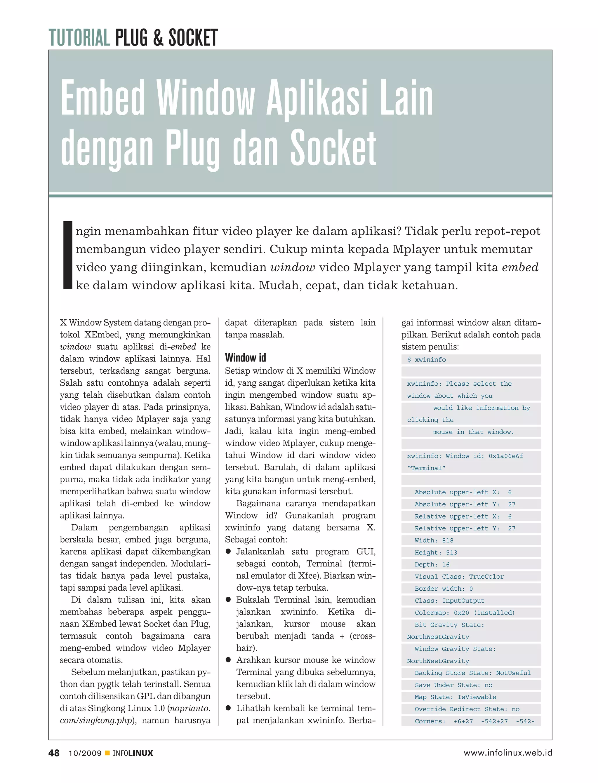 TUTORIAL PLUG & SOCKET

     Embed Window Aplikasi Lain
     dengan Plug dan Socket

     I
         ngin menambahkan fitur video player ke dalam aplikasi? Tidak perlu repot-repot
         membangun video player sendiri. Cukup minta kepada Mplayer untuk memutar
         video yang diinginkan, kemudian window video Mplayer yang tampil kita embed
         ke dalam window aplikasi kita. Mudah, cepat, dan tidak ketahuan.


     X Window System datang dengan pro-       dapat diterapkan pada sistem lain         gai informasi window akan ditam-
     tokol XEmbed, yang memungkinkan          tanpa masalah.                            pilkan. Berikut adalah contoh pada
     window suatu aplikasi di-embed ke                                                  sistem penulis:
     dalam window aplikasi lainnya. Hal       Window id                                  $ xwininfo
     tersebut, terkadang sangat berguna.      Setiap window di X memiliki Window
     Salah satu contohnya adalah seperti      id, yang sangat diperlukan ketika kita     xwininfo: Please select the
     yang telah disebutkan dalam contoh       ingin mengembed window suatu ap-           window about which you
     video player di atas. Pada prinsipnya,   likasi. Bahkan, Window id adalah satu-           would like information by
     tidak hanya video Mplayer saja yang      satunya informasi yang kita butuhkan.      clicking the
     bisa kita embed, melainkan window-       Jadi, kalau kita ingin meng-embed                mouse in that window.
     window aplikasi lainnya (walau, mung-    window video Mplayer, cukup menge-
     kin tidak semuanya sempurna). Ketika     tahui Window id dari window video          xwininfo: Window id: 0x1a06e6f
     embed dapat dilakukan dengan sem-        tersebut. Barulah, di dalam aplikasi       “Terminal”
     purna, maka tidak ada indikator yang     yang kita bangun untuk meng-embed,
     memperlihatkan bahwa suatu window        kita gunakan informasi tersebut.             Absolute upper-left X:    6
     aplikasi telah di-embed ke window            Bagaimana caranya mendapatkan            Absolute upper-left Y:    27
     aplikasi lainnya.                        Window id? Gunakanlah program                Relative upper-left X:    6
        Dalam pengembangan aplikasi           xwininfo yang datang bersama X.              Relative upper-left Y:    27
     berskala besar, embed juga berguna,      Sebagai contoh:                              Width: 818
     karena aplikasi dapat dikembangkan           Jalankanlah satu program GUI,            Height: 513
     dengan sangat independen. Modulari-          sebagai contoh, Terminal (termi-         Depth: 16
     tas tidak hanya pada level pustaka,          nal emulator di Xfce). Biarkan win-      Visual Class: TrueColor
     tapi sampai pada level aplikasi.             dow-nya tetap terbuka.                   Border width: 0
        Di dalam tulisan ini, kita akan           Bukalah Terminal lain, kemudian          Class: InputOutput
     membahas beberapa aspek penggu-              jalankan xwininfo. Ketika di-            Colormap: 0x20 (installed)
     naan XEmbed lewat Socket dan Plug,           jalankan, kursor mouse akan              Bit Gravity State:
     termasuk contoh bagaimana cara               berubah menjadi tanda + (cross-        NorthWestGravity
     meng-embed window video Mplayer              hair).                                   Window Gravity State:
     secara otomatis.                             Arahkan kursor mouse ke window         NorthWestGravity
        Sebelum melanjutkan, pastikan py-         Terminal yang dibuka sebelumnya,         Backing Store State: NotUseful
     thon dan pygtk telah terinstall. Semua       kemudian klik lah di dalam window        Save Under State: no
     contoh dilisensikan GPL dan dibangun         tersebut.                                Map State: IsViewable
     di atas Singkong Linux 1.0 (noprianto.       Lihatlah kembali ke terminal tem-        Override Redirect State: no
     com/singkong.php), namun harusnya            pat menjalankan xwininfo. Berba-         Corners:    +6+27   -542+27   -542-



48     10/2009    INFOLINUX                                                                              www.infolinux.web.id
 