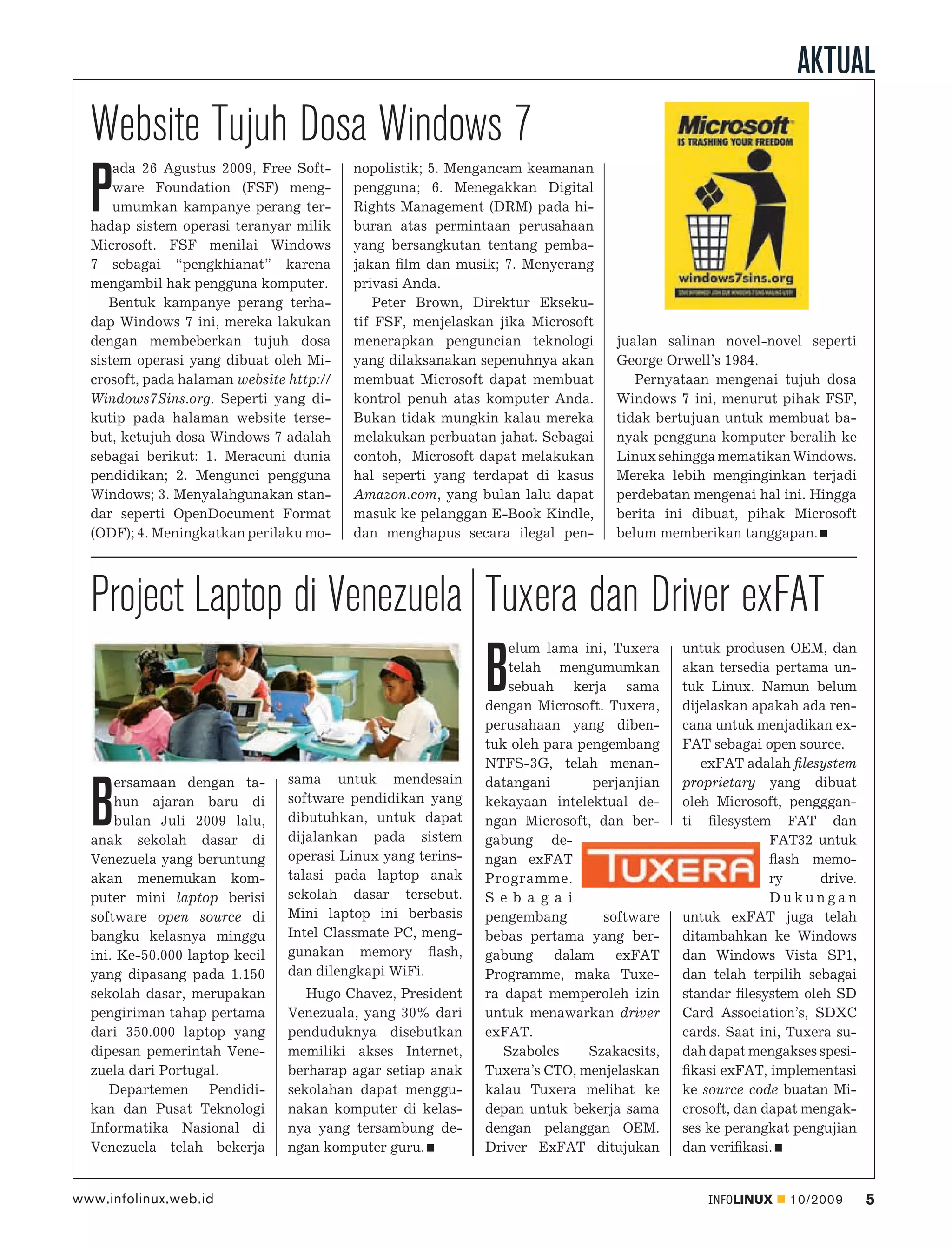 AKTUAL
  Website Tujuh Dosa Windows 7
      ada 26 Agustus 2009, Free Soft-     nopolistik; 5. Mengancam keamanan

  P   ware Foundation (FSF) meng-
      umumkan kampanye perang ter-
  hadap sistem operasi teranyar milik
                                          pengguna; 6. Menegakkan Digital
                                          Rights Management (DRM) pada hi-
                                          buran atas permintaan perusahaan
  Microsoft. FSF menilai Windows          yang bersangkutan tentang pemba-
  7 sebagai “pengkhianat” karena          jakan ﬁlm dan musik; 7. Menyerang
  mengambil hak pengguna komputer.        privasi Anda.
     Bentuk kampanye perang terha-           Peter Brown, Direktur Ekseku-
  dap Windows 7 ini, mereka lakukan       tif FSF, menjelaskan jika Microsoft
  dengan membeberkan tujuh dosa           menerapkan penguncian teknologi       jualan salinan novel-novel seperti
  sistem operasi yang dibuat oleh Mi-     yang dilaksanakan sepenuhnya akan     George Orwell’s 1984.
  crosoft, pada halaman website http://   membuat Microsoft dapat membuat          Pernyataan mengenai tujuh dosa
  Windows7Sins.org. Seperti yang di-      kontrol penuh atas komputer Anda.     Windows 7 ini, menurut pihak FSF,
  kutip pada halaman website terse-       Bukan tidak mungkin kalau mereka      tidak bertujuan untuk membuat ba-
  but, ketujuh dosa Windows 7 adalah      melakukan perbuatan jahat. Sebagai    nyak pengguna komputer beralih ke
  sebagai berikut: 1. Meracuni dunia      contoh, Microsoft dapat melakukan     Linux sehingga mematikan Windows.
  pendidikan; 2. Mengunci pengguna        hal seperti yang terdapat di kasus    Mereka lebih menginginkan terjadi
  Windows; 3. Menyalahgunakan stan-       Amazon.com, yang bulan lalu dapat     perdebatan mengenai hal ini. Hingga
  dar seperti OpenDocument Format         masuk ke pelanggan E-Book Kindle,     berita ini dibuat, pihak Microsoft
  (ODF); 4. Meningkatkan perilaku mo-     dan menghapus secara ilegal pen-      belum memberikan tanggapan.




  Project Laptop di Venezuela Tuxera dan Driver exFAT
                                                                 elum lama ini, Tuxera    untuk produsen OEM, dan

                                                             B   telah mengumumkan
                                                                 sebuah kerja sama
                                                             dengan Microsoft. Tuxera,
                                                                                          akan tersedia pertama un-
                                                                                          tuk Linux. Namun belum
                                                                                          dijelaskan apakah ada ren-
                                                             perusahaan yang diben-       cana untuk menjadikan ex-
                                                             tuk oleh para pengembang     FAT sebagai open source.
                                                             NTFS-3G, telah menan-           exFAT adalah ﬁlesystem
      ersamaan dengan ta-       sama untuk mendesain         datangani       perjanjian   proprietary yang dibuat

  B   hun ajaran baru di
      bulan Juli 2009 lalu,
  anak sekolah dasar di
                                software pendidikan yang
                                dibutuhkan, untuk dapat
                                dijalankan pada sistem
                                                             kekayaan intelektual de-
                                                             ngan Microsoft, dan ber-
                                                             gabung de-
                                                                                          oleh Microsoft, pengggan-
                                                                                          ti ﬁlesystem FAT dan
                                                                                                        FAT32 untuk
  Venezuela yang beruntung      operasi Linux yang terins-   ngan exFAT                                 ﬂash memo-
  akan menemukan kom-           talasi pada laptop anak      Programme.                                 ry     drive.
  puter mini laptop berisi      sekolah dasar tersebut.      S e b a g a i                              Dukungan
  software open source di       Mini laptop ini berbasis     pengembang       software    untuk exFAT juga telah
  bangku kelasnya minggu        Intel Classmate PC, meng-    bebas pertama yang ber-      ditambahkan ke Windows
  ini. Ke-50.000 laptop kecil   gunakan memory ﬂash,         gabung dalam exFAT           dan Windows Vista SP1,
  yang dipasang pada 1.150      dan dilengkapi WiFi.         Programme, maka Tuxe-        dan telah terpilih sebagai
  sekolah dasar, merupakan         Hugo Chavez, President    ra dapat memperoleh izin     standar ﬁlesystem oleh SD
  pengiriman tahap pertama      Venezuala, yang 30% dari     untuk menawarkan driver      Card Association’s, SDXC
  dari 350.000 laptop yang      penduduknya disebutkan       exFAT.                       cards. Saat ini, Tuxera su-
  dipesan pemerintah Vene-      memiliki akses Internet,        Szabolcs    Szakacsits,   dah dapat mengakses spesi-
  zuela dari Portugal.          berharap agar setiap anak    Tuxera’s CTO, menjelaskan    ﬁkasi exFAT, implementasi
     Departemen Pendidi-        sekolahan dapat menggu-      kalau Tuxera melihat ke      ke source code buatan Mi-
  kan dan Pusat Teknologi       nakan komputer di kelas-     depan untuk bekerja sama     crosoft, dan dapat mengak-
  Informatika Nasional di       nya yang tersambung de-      dengan pelanggan OEM.        ses ke perangkat pengujian
  Venezuela telah bekerja       ngan komputer guru.          Driver ExFAT ditujukan       dan veriﬁkasi.


www.infolinux.web.id                                                                          INFOLINUX   10/2009       5
 