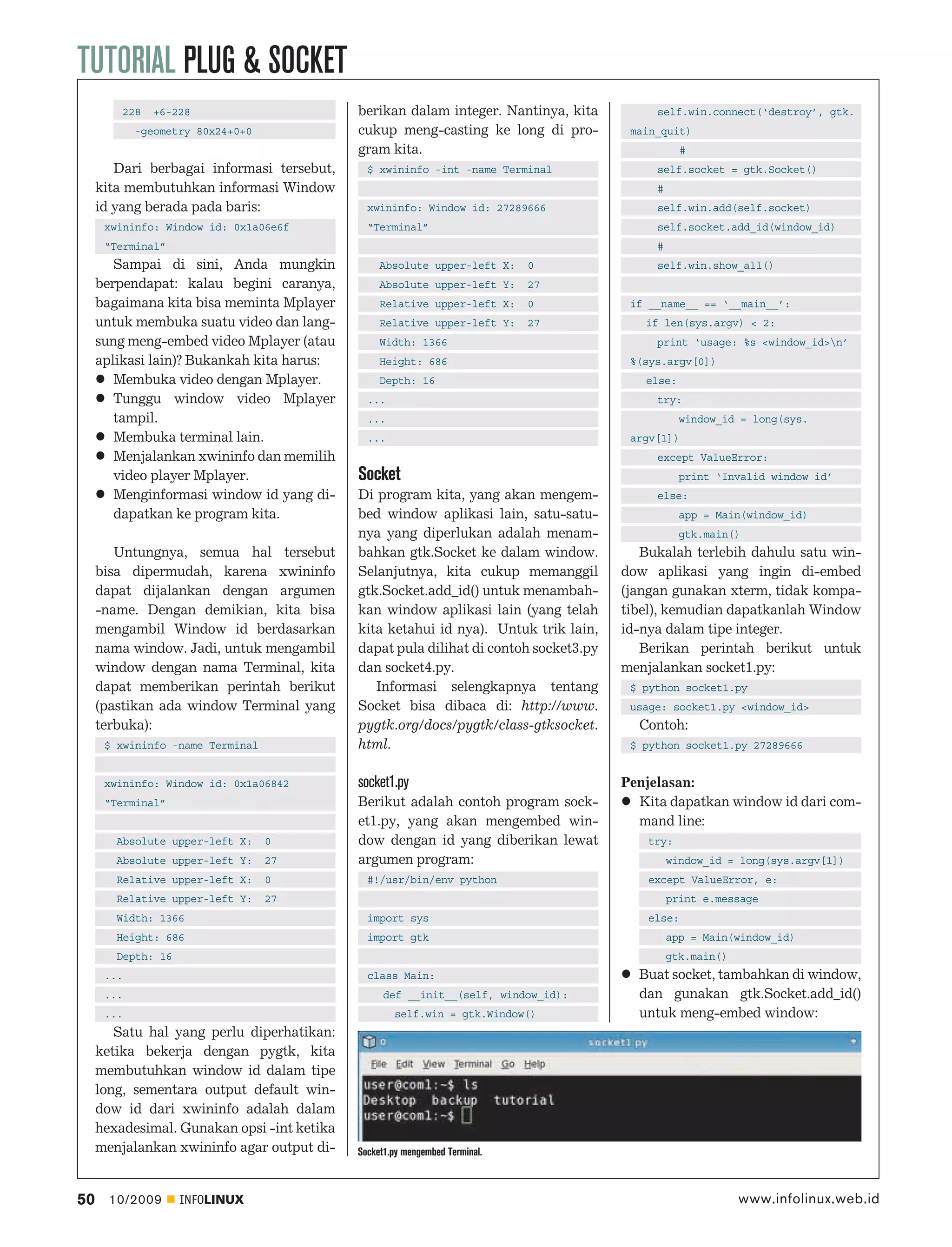 TUTORIAL PLUG & SOCKET
         228   +6-228                        berikan dalam integer. Nantinya, kita          self.win.connect(‘destroy’, gtk.
            -geometry 80x24+0+0              cukup meng-casting ke long di pro-         main_quit)
                                             gram kita.                                            #
        Dari berbagai informasi tersebut,      $ xwininfo -int -name Terminal               self.socket = gtk.Socket()
     kita membutuhkan informasi Window                                                      #
     id yang berada pada baris:                xwininfo: Window id: 27289666                self.win.add(self.socket)
      xwininfo: Window id: 0x1a06e6f           “Terminal”                                   self.socket.add_id(window_id)
      “Terminal”                                                                            #
        Sampai di sini, Anda mungkin              Absolute upper-left X:      0             self.win.show_all()
     berpendapat: kalau begini caranya,           Absolute upper-left Y:      27
     bagaimana kita bisa meminta Mplayer          Relative upper-left X:      0         if __name__ == ‘__main__’:
     untuk membuka suatu video dan lang-          Relative upper-left Y:      27          if len(sys.argv) < 2:
     sung meng-embed video Mplayer (atau          Width: 1366                               print ‘usage: %s <window_id>n’
     aplikasi lain)? Bukankah kita harus:         Height: 686                           %(sys.argv[0])
        Membuka video dengan Mplayer.             Depth: 16                               else:
        Tunggu window video Mplayer            ...                                          try:
        tampil.                                ...                                                window_id = long(sys.
        Membuka terminal lain.                 ...                                      argv[1])
        Menjalankan xwininfo dan memilih                                                    except ValueError:
        video player Mplayer.                Socket                                               print ‘Invalid window id’
        Menginformasi window id yang di-     Di program kita, yang akan mengem-             else:
        dapatkan ke program kita.            bed window aplikasi lain, satu-satu-                 app = Main(window_id)
                                             nya yang diperlukan adalah menam-                    gtk.main()
        Untungnya, semua hal tersebut        bahkan gtk.Socket ke dalam window.           Bukalah terlebih dahulu satu win-
     bisa dipermudah, karena xwininfo        Selanjutnya, kita cukup memanggil         dow aplikasi yang ingin di-embed
     dapat dijalankan dengan argumen         gtk.Socket.add_id() untuk menambah-       (jangan gunakan xterm, tidak kompa-
     -name. Dengan demikian, kita bisa       kan window aplikasi lain (yang telah      tibel), kemudian dapatkanlah Window
     mengambil Window id berdasarkan         kita ketahui id nya). Untuk trik lain,    id-nya dalam tipe integer.
     nama window. Jadi, untuk mengambil      dapat pula dilihat di contoh socket3.py      Berikan perintah berikut untuk
     window dengan nama Terminal, kita       dan socket4.py.                           menjalankan socket1.py:
     dapat memberikan perintah berikut          Informasi selengkapnya tentang          $ python socket1.py
     (pastikan ada window Terminal yang      Socket bisa dibaca di: http://www.         usage: socket1.py <window_id>
     terbuka):                               pygtk.org/docs/pygtk/class-gtksocket.       Contoh:
      $ xwininfo -name Terminal              html.                                      $ python socket1.py 27289666


      xwininfo: Window id: 0x1a06842         socket1.py                                Penjelasan:
      “Terminal”                             Berikut adalah contoh program sock-         Kita dapatkan window id dari com-
                                             et1.py, yang akan mengembed win-            mand line:
        Absolute upper-left X:    0          dow dengan id yang diberikan lewat            try:
        Absolute upper-left Y:    27         argumen program:                                   window_id = long(sys.argv[1])
        Relative upper-left X:    0            #!/usr/bin/env python                       except ValueError, e:
        Relative upper-left Y:    27                                                            print e.message
        Width: 1366                            import sys                                  else:
        Height: 686                            import gtk                                       app = Main(window_id)
        Depth: 16                                                                               gtk.main()
      ...                                      class Main:                               Buat socket, tambahkan di window,
      ...                                          def __init__(self, window_id):        dan gunakan gtk.Socket.add_id()
      ...                                            self.win = gtk.Window()             untuk meng-embed window:
        Satu hal yang perlu diperhatikan:
     ketika bekerja dengan pygtk, kita
     membutuhkan window id dalam tipe
     long, sementara output default win-
     dow id dari xwininfo adalah dalam
     hexadesimal. Gunakan opsi -int ketika
     menjalankan xwininfo agar output di-    Socket1.py mengembed Terminal.



50     10/2009      INFOLINUX                                                                                www.infolinux.web.id
 