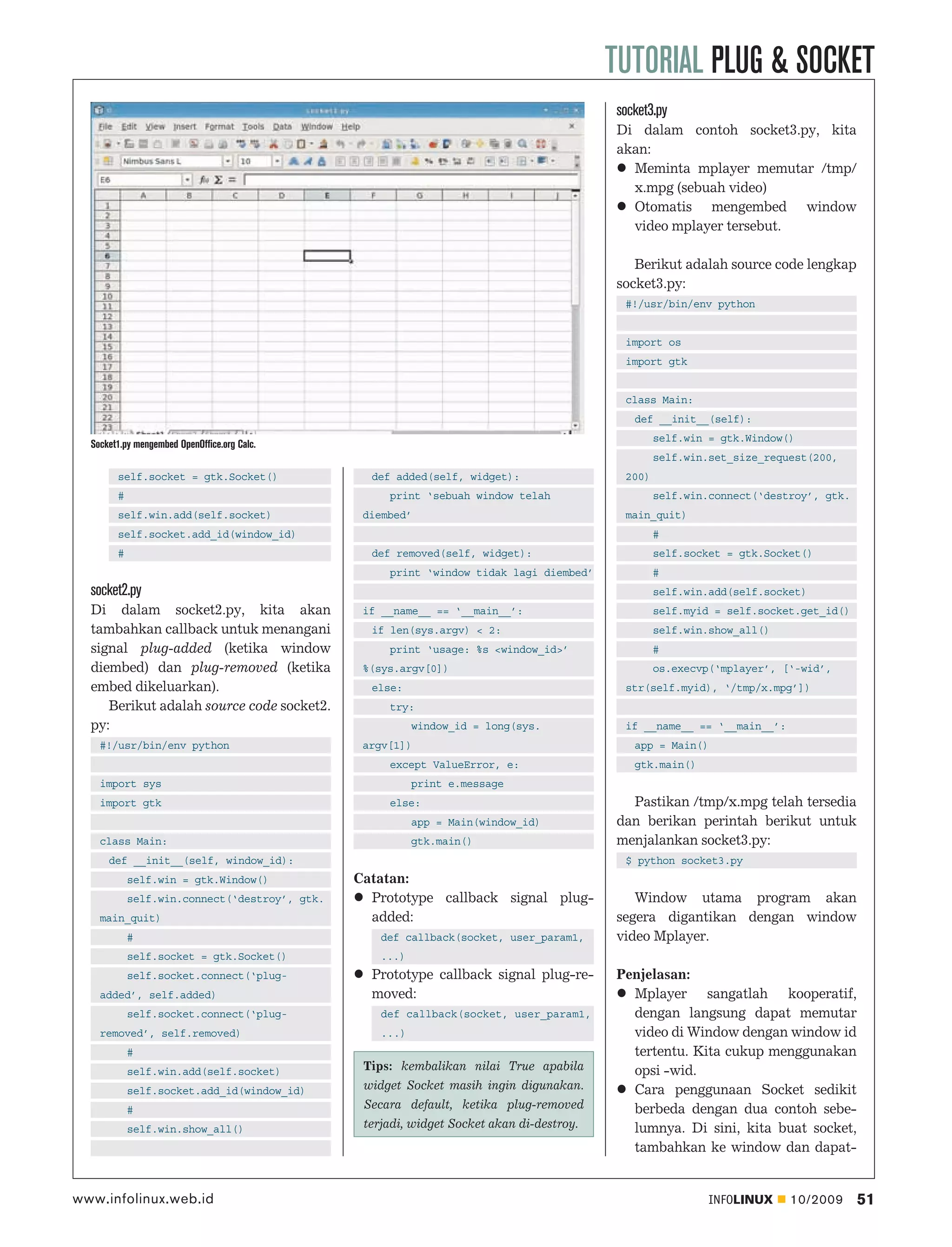 TUTORIAL PLUG & SOCKET
                                                                                          socket3.py
                                                                                          Di dalam contoh socket3.py, kita
                                                                                          akan:
                                                                                            Meminta mplayer memutar /tmp/
                                                                                            x.mpg (sebuah video)
                                                                                            Otomatis mengembed window
                                                                                            video mplayer tersebut.

                                                                                             Berikut adalah source code lengkap
                                                                                          socket3.py:
                                                                                           #!/usr/bin/env python


                                                                                           import os
                                                                                           import gtk


                                                                                           class Main:
                                                                                             def __init__(self):
                                                                                                  self.win = gtk.Window()
  Socket1.py mengembed OpenOffice.org Calc.
                                                                                                  self.win.set_size_request(200,
        self.socket = gtk.Socket()               def added(self, widget):                  200)
        #                                           print ‘sebuah window telah                    self.win.connect(‘destroy’, gtk.
        self.win.add(self.socket)               diembed’                                   main_quit)
        self.socket.add_id(window_id)                                                             #
        #                                        def removed(self, widget):                       self.socket = gtk.Socket()
                                                    print ‘window tidak lagi diembed’             #
  socket2.py                                                                                      self.win.add(self.socket)
  Di dalam socket2.py, kita akan                if __name__ == ‘__main__’:                        self.myid = self.socket.get_id()
  tambahkan callback untuk menangani             if len(sys.argv) < 2:                            self.win.show_all()
  signal plug-added (ketika window                  print ‘usage: %s <window_id>’                 #
  diembed) dan plug-removed (ketika             %(sys.argv[0])                                    os.execvp(‘mplayer’, [‘-wid’,
  embed dikeluarkan).                            else:                                     str(self.myid), ‘/tmp/x.mpg’])
     Berikut adalah source code socket2.            try:
  py:                                                     window_id = long(sys.            if __name__ == ‘__main__’:
    #!/usr/bin/env python                       argv[1])                                     app = Main()
                                                    except ValueError, e:                    gtk.main()
    import sys                                            print e.message
    import gtk                                      else:                                   Pastikan /tmp/x.mpg telah tersedia
                                                          app = Main(window_id)           dan berikan perintah berikut untuk
    class Main:                                           gtk.main()                      menjalankan socket3.py:
      def __init__(self, window_id):                                                       $ python socket3.py
            self.win = gtk.Window()            Catatan:
            self.win.connect(‘destroy’, gtk.     Prototype callback signal plug-             Window utama program akan
    main_quit)                                   added:                                   segera digantikan dengan window
            #                                      def callback(socket, user_param1,      video Mplayer.
            self.socket = gtk.Socket()             ...)
            self.socket.connect(‘plug-           Prototype callback signal plug-re-       Penjelasan:
    added’, self.added)                          moved:                                     Mplayer sangatlah kooperatif,
            self.socket.connect(‘plug-             def callback(socket, user_param1,        dengan langsung dapat memutar
    removed’, self.removed)                        ...)                                     video di Window dengan window id
            #                                                                               tertentu. Kita cukup menggunakan
            self.win.add(self.socket)           Tips: kembalikan nilai True apabila         opsi -wid.
            self.socket.add_id(window_id)       widget Socket masih ingin digunakan.        Cara penggunaan Socket sedikit
            #                                   Secara default, ketika plug-removed         berbeda dengan dua contoh sebe-
            self.win.show_all()                 terjadi, widget Socket akan di-destroy.     lumnya. Di sini, kita buat socket,
                                                                                            tambahkan ke window dan dapat-


www.infolinux.web.id                                                                                       INFOLINUX    10/2009      51
 