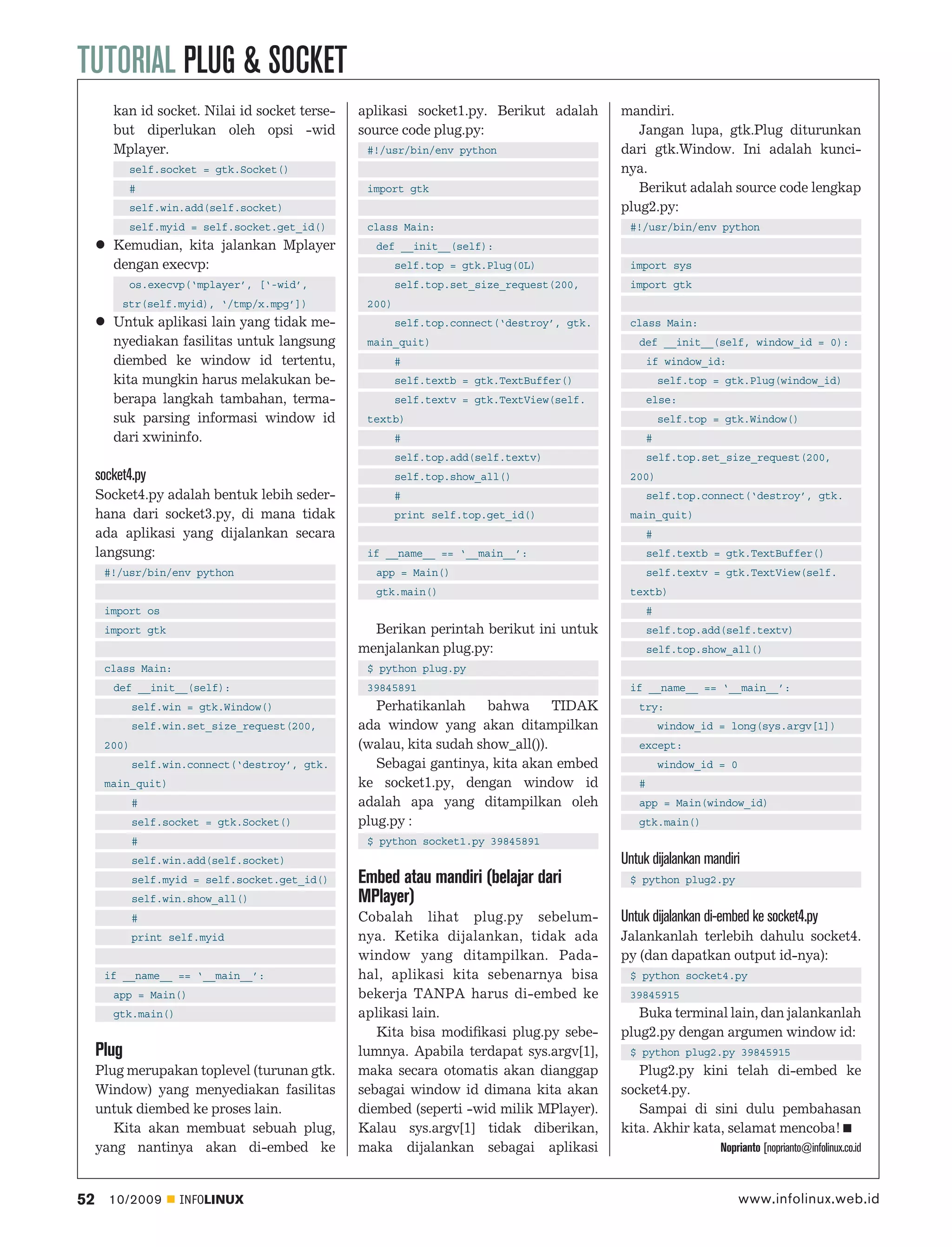 TUTORIAL PLUG & SOCKET
        kan id socket. Nilai id socket terse-   aplikasi socket1.py. Berikut adalah        mandiri.
        but diperlukan oleh opsi -wid           source code plug.py:                          Jangan lupa, gtk.Plug diturunkan
        Mplayer.                                 #!/usr/bin/env python                     dari gtk.Window. Ini adalah kunci-
            self.socket = gtk.Socket()                                                     nya.
            #                                    import gtk                                   Berikut adalah source code lengkap
            self.win.add(self.socket)                                                      plug2.py:
            self.myid = self.socket.get_id()     class Main:                                #!/usr/bin/env python
        Kemudian, kita jalankan Mplayer           def __init__(self):
        dengan execvp:                                  self.top = gtk.Plug(0L)             import sys
            os.execvp(‘mplayer’, [‘-wid’,               self.top.set_size_request(200,      import gtk
          str(self.myid), ‘/tmp/x.mpg’])         200)
        Untuk aplikasi lain yang tidak me-              self.top.connect(‘destroy’, gtk.    class Main:
        nyediakan fasilitas untuk langsung       main_quit)                                   def __init__(self, window_id = 0):
        diembed ke window id tertentu,                  #                                         if window_id:
        kita mungkin harus melakukan be-                self.textb = gtk.TextBuffer()                 self.top = gtk.Plug(window_id)
        berapa langkah tambahan, terma-                 self.textv = gtk.TextView(self.           else:
        suk parsing informasi window id          textb)                                               self.top = gtk.Window()
        dari xwininfo.                                  #                                         #
                                                        self.top.add(self.textv)                  self.top.set_size_request(200,
     socket4.py                                         self.top.show_all()                 200)
     Socket4.py adalah bentuk lebih seder-              #                                         self.top.connect(‘destroy’, gtk.
     hana dari socket3.py, di mana tidak                print self.top.get_id()             main_quit)
     ada aplikasi yang dijalankan secara                                                          #
     langsung:                                   if __name__ == ‘__main__’:                       self.textb = gtk.TextBuffer()
      #!/usr/bin/env python                       app = Main()                                    self.textv = gtk.TextView(self.
                                                  gtk.main()                                textb)
      import os                                                                                   #
      import gtk                                  Berikan perintah berikut ini untuk              self.top.add(self.textv)
                                                menjalankan plug.py:                              self.top.show_all()
      class Main:                                $ python plug.py
        def __init__(self):                      39845891                                   if __name__ == ‘__main__’:
             self.win = gtk.Window()               Perhatikanlah     bahwa      TIDAK         try:
             self.win.set_size_request(200,     ada window yang akan ditampilkan                      window_id = long(sys.argv[1])
      200)                                      (walau, kita sudah show_all()).               except:
             self.win.connect(‘destroy’, gtk.      Sebagai gantinya, kita akan embed                  window_id = 0
      main_quit)                                ke socket1.py, dengan window id               #
             #                                  adalah apa yang ditampilkan oleh              app = Main(window_id)
             self.socket = gtk.Socket()         plug.py :                                     gtk.main()
             #                                   $ python socket1.py 39845891
             self.win.add(self.socket)                                                     Untuk dijalankan mandiri
             self.myid = self.socket.get_id()   Embed atau mandiri (belajar dari            $ python plug2.py
             self.win.show_all()                MPlayer)
             #                                  Cobalah lihat plug.py sebelum-             Untuk dijalankan di-embed ke socket4.py
             print self.myid                    nya. Ketika dijalankan, tidak ada          Jalankanlah terlebih dahulu socket4.
                                                window yang ditampilkan. Pada-             py (dan dapatkan output id-nya):
      if __name__ == ‘__main__’:                hal, aplikasi kita sebenarnya bisa          $ python socket4.py
        app = Main()                            bekerja TANPA harus di-embed ke             39845915
        gtk.main()                              aplikasi lain.                                Buka terminal lain, dan jalankanlah
                                                   Kita bisa modiﬁkasi plug.py sebe-       plug2.py dengan argumen window id:
     Plug                                       lumnya. Apabila terdapat sys.argv[1],       $ python plug2.py 39845915
     Plug merupakan toplevel (turunan gtk.      maka secara otomatis akan dianggap            Plug2.py kini telah di-embed ke
     Window) yang menyediakan fasilitas         sebagai window id dimana kita akan         socket4.py.
     untuk diembed ke proses lain.              diembed (seperti -wid milik MPlayer).         Sampai di sini dulu pembahasan
        Kita akan membuat sebuah plug,          Kalau sys.argv[1] tidak diberikan,         kita. Akhir kata, selamat mencoba!
     yang nantinya akan di-embed ke             maka dijalankan sebagai aplikasi                                Noprianto [noprianto@infolinux.co.id



52     10/2009       INFOLINUX                                                                                        www.infolinux.web.id
 