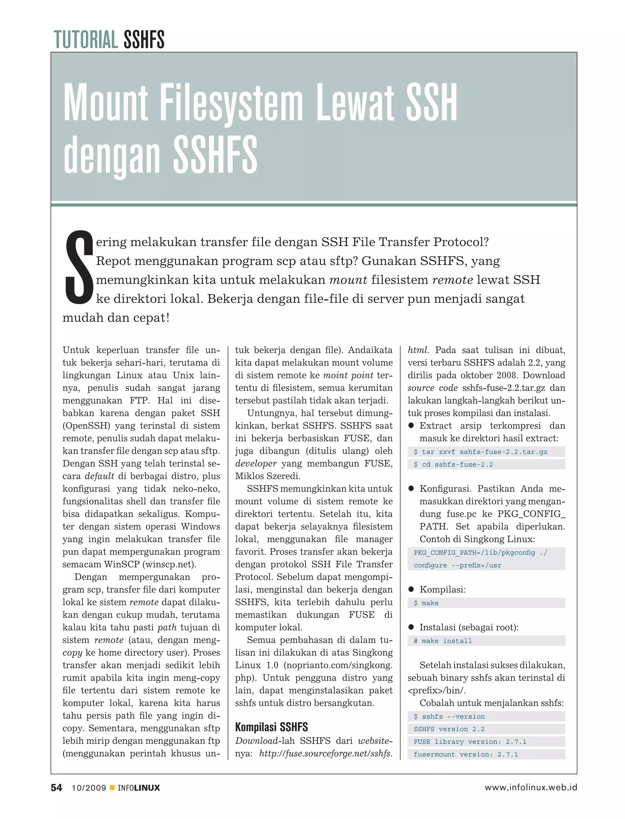 TUTORIAL SSHFS

     Mount Filesystem Lewat SSH
     dengan SSHFS

     S
         ering melakukan transfer file dengan SSH File Transfer Protocol?
         Repot menggunakan program scp atau sftp? Gunakan SSHFS, yang
         memungkinkan kita untuk melakukan mount filesistem remote lewat SSH
         ke direktori lokal. Bekerja dengan file-file di server pun menjadi sangat
     mudah dan cepat!

     Untuk keperluan transfer ﬁle un-         tuk bekerja dengan ﬁle). Andaikata        html. Pada saat tulisan ini dibuat,
     tuk bekerja sehari-hari, terutama di     kita dapat melakukan mount volume         versi terbaru SSHFS adalah 2.2, yang
     lingkungan Linux atau Unix lain-         di sistem remote ke moint point ter-      dirilis pada oktober 2008. Download
     nya, penulis sudah sangat jarang         tentu di ﬁlesistem, semua kerumitan       source code sshfs-fuse-2.2.tar.gz dan
     menggunakan FTP. Hal ini dise-           tersebut pastilah tidak akan terjadi.     lakukan langkah-langkah berikut un-
     babkan karena dengan paket SSH              Untungnya, hal tersebut dimung-        tuk proses kompilasi dan instalasi.
     (OpenSSH) yang terinstal di sistem       kinkan, berkat SSHFS. SSHFS saat             Extract arsip terkompresi dan
     remote, penulis sudah dapat melaku-      ini bekerja berbasiskan FUSE, dan            masuk ke direktori hasil extract:
     kan transfer ﬁle dengan scp atau sftp.   juga dibangun (ditulis ulang) oleh         $ tar zxvf sshfs-fuse-2.2.tar.gz
     Dengan SSH yang telah terinstal se-      developer yang membangun FUSE,             $ cd sshfs-fuse-2.2
     cara default di berbagai distro, plus    Miklos Szeredi.
     konﬁgurasi yang tidak neko-neko,            SSHFS memungkinkan kita untuk            Konﬁgurasi. Pastikan Anda me-
     fungsionalitas shell dan transfer ﬁle    mount volume di sistem remote ke            masukkan direktori yang mengan-
     bisa didapatkan sekaligus. Kompu-        direktori tertentu. Setelah itu, kita       dung fuse.pc ke PKG_CONFIG_
     ter dengan sistem operasi Windows        dapat bekerja selayaknya ﬁlesistem          PATH. Set apabila diperlukan.
     yang ingin melakukan transfer ﬁle        lokal, menggunakan ﬁle manager              Contoh di Singkong Linux:
     pun dapat mempergunakan program          favorit. Proses transfer akan bekerja      PKG_CONFIG_PATH=/lib/pkgconﬁg ./
     semacam WinSCP (winscp.net).             dengan protokol SSH File Transfer          conﬁgure --preﬁx=/usr
        Dengan mempergunakan pro-             Protocol. Sebelum dapat mengompi-
     gram scp, transfer ﬁle dari komputer     lasi, menginstal dan bekerja dengan         Kompilasi:
     lokal ke sistem remote dapat dilaku-     SSHFS, kita terlebih dahulu perlu          $ make
     kan dengan cukup mudah, terutama         memastikan dukungan FUSE di
     kalau kita tahu pasti path tujuan di     komputer lokal.                             Instalasi (sebagai root):
     sistem remote (atau, dengan meng-           Semua pembahasan di dalam tu-           # make install
     copy ke home directory user). Proses     lisan ini dilakukan di atas Singkong
     transfer akan menjadi sedikit lebih      Linux 1.0 (noprianto.com/singkong.           Setelah instalasi sukses dilakukan,
     rumit apabila kita ingin meng-copy       php). Untuk pengguna distro yang          sebuah binary sshfs akan terinstal di
     ﬁle tertentu dari sistem remote ke       lain, dapat menginstalasikan paket        <preﬁx>/bin/.
     komputer lokal, karena kita harus        sshfs untuk distro bersangkutan.             Cobalah untuk menjalankan sshfs:
     tahu persis path ﬁle yang ingin di-                                                 $ sshfs --version
     copy. Sementara, menggunakan sftp        Kompilasi SSHFS                            SSHFS version 2.2
     lebih mirip dengan menggunakan ftp       Download-lah SSHFS dari website-           FUSE library version: 2.7.1
     (menggunakan perintah khusus un-         nya: http://fuse.sourceforge.net/sshfs.    fusermount version: 2.7.1



54     10/2009    INFOLINUX                                                                               www.infolinux.web.id
 