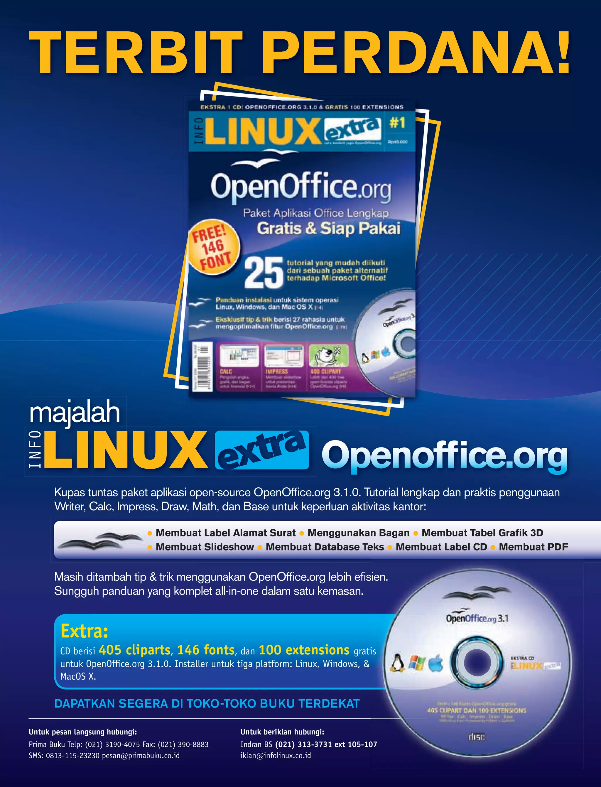 TERBIT PERDANA!




majalah

       Kupas tuntas paket aplikasi open-source OpenOfﬁce.org 3.1.0. Tutorial lengkap dan praktis penggunaan
       Writer, Calc, Impress, Draw, Math, dan Base untuk keperluan aktivitas kantor:

                                    Membuat Label Alamat Surat Menggunakan Bagan Membuat Tabel Graﬁk 3D
                                    Membuat Slideshow Membuat Database Teks Membuat Label CD Membuat PDF


       Masih ditambah tip & trik menggunakan OpenOfﬁce.org lebih eﬁsien.
       Sungguh panduan yang komplet all-in-one dalam satu kemasan.


         Extra:
         CD berisi 405 cliparts, 146 fonts, dan 100 extensions gratis
         untuk OpenOfﬁce.org 3.1.0. Installer untuk tiga platform: Linux, Windows, &
         MacOS X.

       DAPATKAN SEGERA DI TOKO-TOKO BUKU TERDEKAT

Untuk pesan langsung hubungi:                          Untuk beriklan hubungi:
Prima Buku Telp: (021) 3190-4075 Fax: (021) 390-8883   Indran BS (021) 313-3731 ext 105-107
SMS: 0813-115-23230 pesan@primabuku.co.id              iklan@infolinux.co.id
 