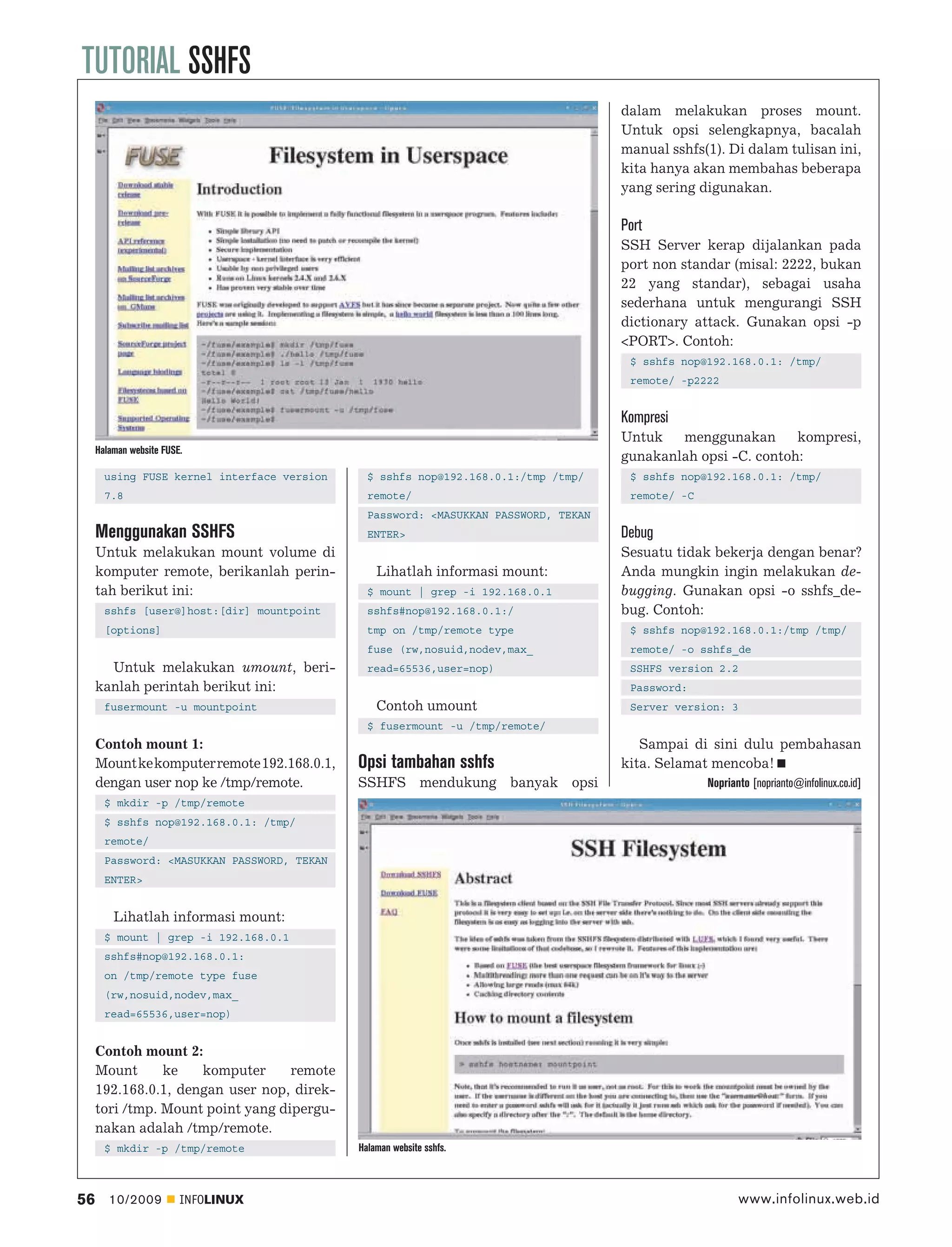 TUTORIAL SSHFS
                                                                                     dalam melakukan proses mount.
                                                                                     Untuk opsi selengkapnya, bacalah
                                                                                     manual sshfs(1). Di dalam tulisan ini,
                                                                                     kita hanya akan membahas beberapa
                                                                                     yang sering digunakan.

                                                                                     Port
                                                                                     SSH Server kerap dijalankan pada
                                                                                     port non standar (misal: 2222, bukan
                                                                                     22 yang standar), sebagai usaha
                                                                                     sederhana untuk mengurangi SSH
                                                                                     dictionary attack. Gunakan opsi -p
                                                                                     <PORT>. Contoh:
                                                                                      $ sshfs nop@192.168.0.1: /tmp/
                                                                                      remote/ -p2222


                                                                                     Kompresi
                                                                                     Untuk   menggunakan       kompresi,
     Halaman website FUSE.
                                                                                     gunakanlah opsi -C. contoh:
       using FUSE kernel interface version     $ sshfs nop@192.168.0.1:/tmp /tmp/     $ sshfs nop@192.168.0.1: /tmp/
       7.8                                     remote/                                remote/ -C
                                               Password: <MASUKKAN PASSWORD, TEKAN
     Menggunakan SSHFS                         ENTER>                                Debug
     Untuk melakukan mount volume di                                                 Sesuatu tidak bekerja dengan benar?
     komputer remote, berikanlah perin-          Lihatlah informasi mount:           Anda mungkin ingin melakukan de-
     tah berikut ini:                          $ mount | grep -i 192.168.0.1         bugging. Gunakan opsi -o sshfs_de-
       sshfs [user@]host:[dir] mountpoint      sshfs#nop@192.168.0.1:/               bug. Contoh:
       [options]                               tmp on /tmp/remote type                $ sshfs nop@192.168.0.1:/tmp /tmp/
                                               fuse (rw,nosuid,nodev,max_             remote/ -o sshfs_de
       Untuk melakukan umount, beri-           read=65536,user=nop)                   SSHFS version 2.2
     kanlah perintah berikut ini:                                                     Password:
       fusermount -u mountpoint                  Contoh umount                        Server version: 3
                                               $ fusermount -u /tmp/remote/
     Contoh mount 1:                                                                    Sampai di sini dulu pembahasan
     Mount ke komputer remote 192.168.0.1,   Opsi tambahan sshfs                     kita. Selamat mencoba!
     dengan user nop ke /tmp/remote.         SSHFS mendukung banyak opsi                           Noprianto [noprianto@infolinux.co.id]
       $ mkdir -p /tmp/remote
       $ sshfs nop@192.168.0.1: /tmp/
       remote/
       Password: <MASUKKAN PASSWORD, TEKAN
       ENTER>


         Lihatlah informasi mount:
       $ mount | grep -i 192.168.0.1
       sshfs#nop@192.168.0.1:
       on /tmp/remote type fuse
       (rw,nosuid,nodev,max_
       read=65536,user=nop)


     Contoh mount 2:
     Mount      ke   komputer      remote
     192.168.0.1, dengan user nop, direk-
     tori /tmp. Mount point yang dipergu-
     nakan adalah /tmp/remote.
       $ mkdir -p /tmp/remote                Halaman website sshfs.



56      10/2009          INFOLINUX                                                                        www.infolinux.web.id
 