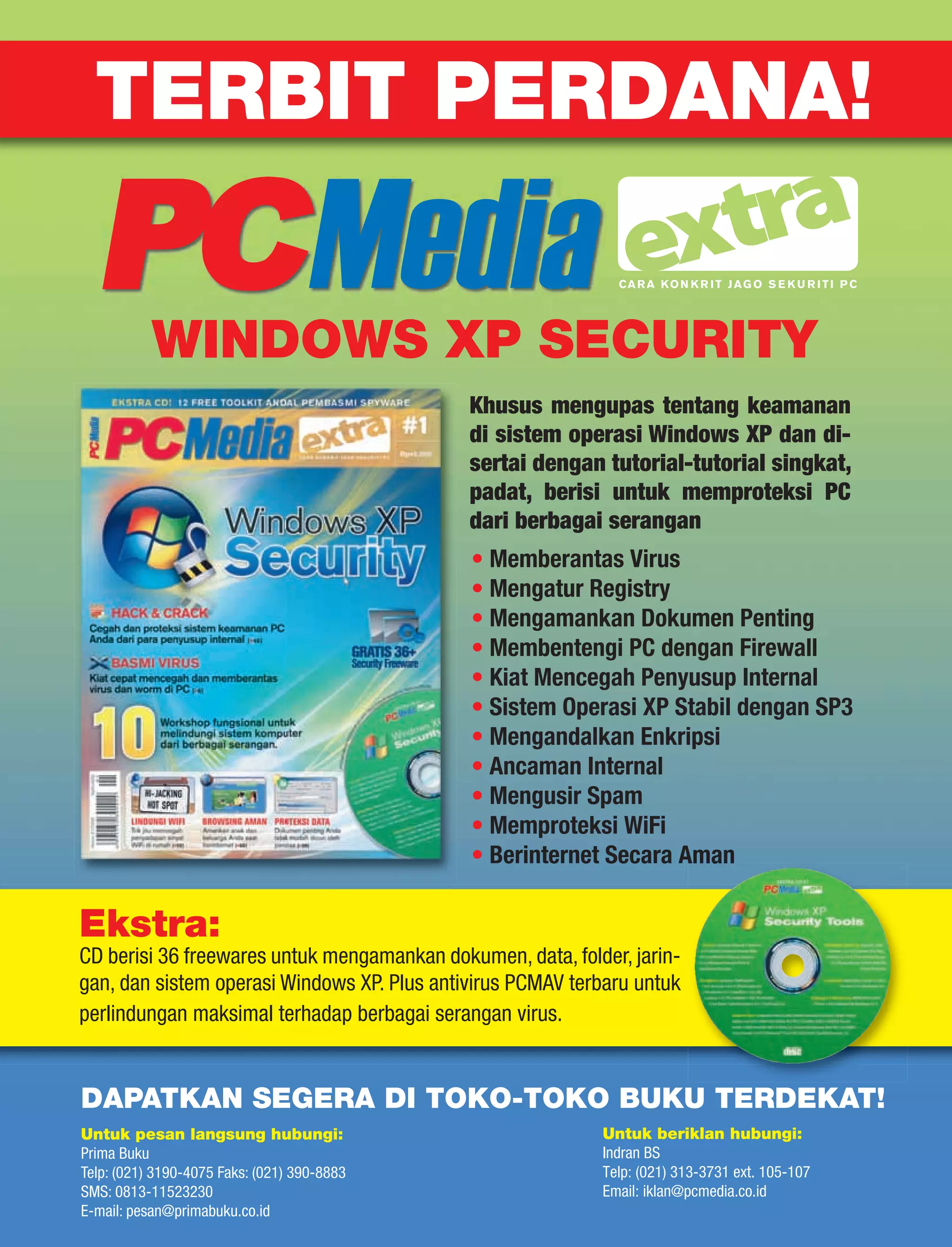 TERBIT PERDANA!

                                                              CA R A K O N K R I T J A G O S E K U R I T I P C




           WINDOWS XP SECURITY
                                             Khusus mengupas tentang keamanan
                                             di sistem operasi Windows XP dan di-
                                             sertai dengan tutorial-tutorial singkat,
                                             padat, berisi untuk memproteksi PC
                                             dari berbagai serangan
                                             • Memberantas Virus
                                             • Mengatur Registry
                                             • Mengamankan Dokumen Penting
                                             • Membentengi PC dengan Firewall
                                             • Kiat Mencegah Penyusup Internal
                                             • Sistem Operasi XP Stabil dengan SP3
                                             • Mengandalkan Enkripsi
                                             • Ancaman Internal
                                             • Mengusir Spam
                                             • Memproteksi WiFi
                                             • Berinternet Secara Aman

Ekstra:
CD berisi 36 freewares untuk mengamankan dokumen, data, folder, jarin-
gan, dan sistem operasi Windows XP. Plus antivirus PCMAV terbaru untuk
perlindungan maksimal terhadap berbagai serangan virus.


DAPATKAN SEGERA DI TOKO-TOKO BUKU TERDEKAT!
Untuk pesan langsung hubungi:                               Untuk beriklan hubungi:
Prima Buku                                                  Indran BS
Telp: (021) 3190-4075 Faks: (021) 390-8883                  Telp: (021) 313-3731 ext. 105-107
SMS: 0813-11523230                                          Email: iklan@pcmedia.co.id
E-mail: pesan@primabuku.co.id
 