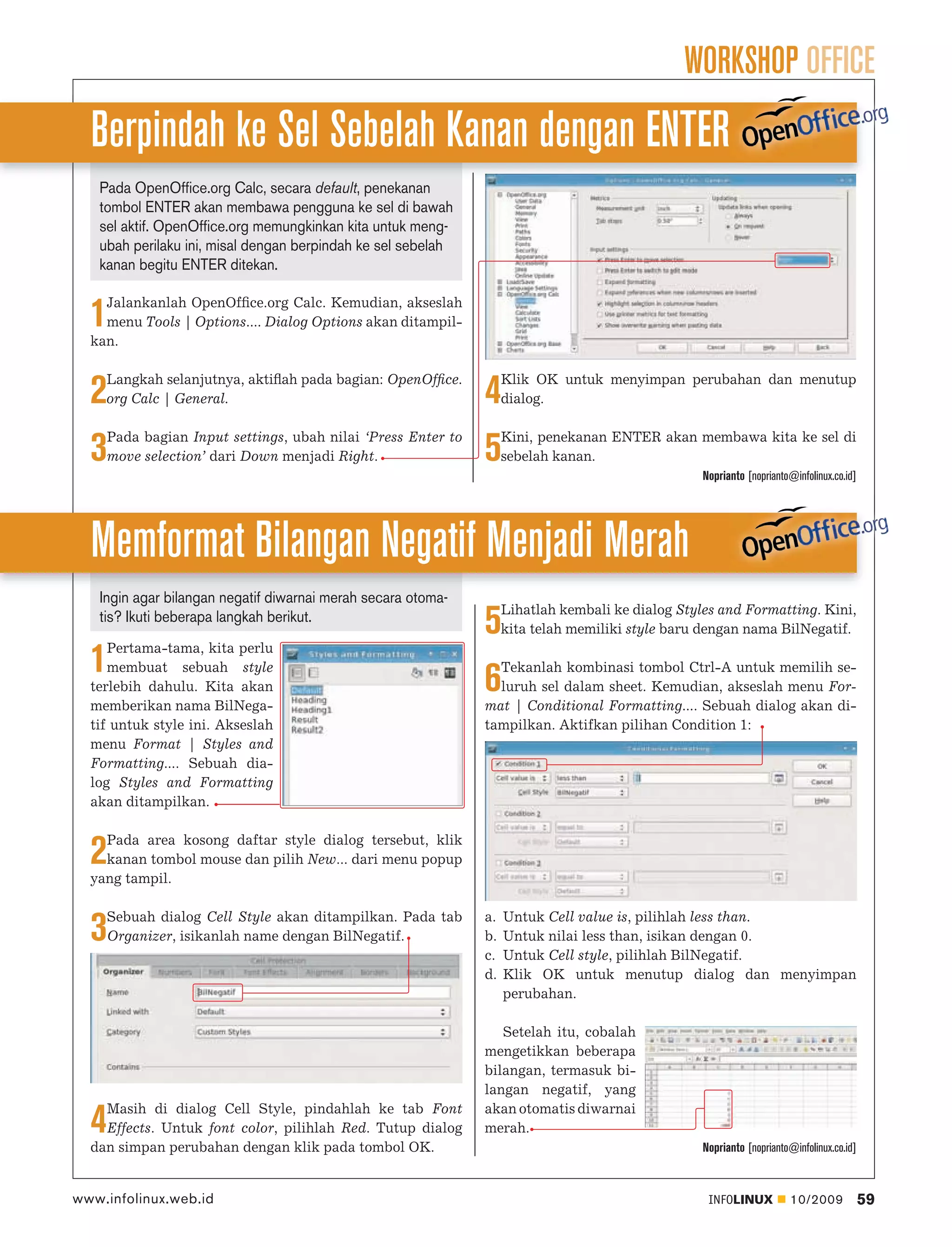 WORKSHOP OFFICE
  Berpindah ke Sel Sebelah Kanan dengan ENTER
   Pada OpenOffice.org Calc, secara default, penekanan
   tombol ENTER akan membawa pengguna ke sel di bawah
   sel aktif. OpenOffice.org memungkinkan kita untuk meng-
   ubah perilaku ini, misal dengan berpindah ke sel sebelah
   kanan begitu ENTER ditekan.

    Jalankanlah OpenOfﬁce.org Calc. Kemudian, akseslah
  1 menu Tools | Options.... Dialog Options akan ditampil-
  kan.

    Langkah selanjutnya, aktiﬂah pada bagian: OpenOfﬁce.           Klik OK untuk menyimpan perubahan dan menutup
  2 org Calc | General.                                       4    dialog.

    Pada bagian Input settings, ubah nilai ‘Press Enter to         Kini, penekanan ENTER akan membawa kita ke sel di
  3 move selection’ dari Down menjadi Right.                  5    sebelah kanan.
                                                                                                  Noprianto [noprianto@infolinux.co.id]




  Memformat Bilangan Negatif Menjadi Merah
   Ingin agar bilangan negatif diwarnai merah secara otoma-
                                                                   Lihatlah kembali ke dialog Styles and Formatting. Kini,
   tis? Ikuti beberapa langkah berikut.
     Pertama-tama, kita perlu
                                                              5    kita telah memiliki style baru dengan nama BilNegatif.

  1  membuat sebuah style
  terlebih dahulu. Kita akan                                  6 Tekanlah kombinasi tombol Ctrl-A untuk memilih se-
                                                                luruh sel dalam sheet. Kemudian, akseslah menu For-
  memberikan nama BilNega-                                    mat | Conditional Formatting.... Sebuah dialog akan di-
  tif untuk style ini. Akseslah                               tampilkan. Aktifkan pilihan Condition 1:
  menu Format | Styles and
  Formatting.... Sebuah dia-
  log Styles and Formatting
  akan ditampilkan.

    Pada area kosong daftar style dialog tersebut, klik
  2 kanan tombol mouse dan pilih New... dari menu popup
  yang tampil.

    Sebuah dialog Cell Style akan ditampilkan. Pada tab       a.   Untuk Cell value is, pilihlah less than.
  3 Organizer, isikanlah name dengan BilNegatif.              b.
                                                              c.
                                                                   Untuk nilai less than, isikan dengan 0.
                                                                   Untuk Cell style, pilihlah BilNegatif.
                                                              d.   Klik OK untuk menutup dialog dan menyimpan
                                                                   perubahan.

                                                                 Setelah itu, cobalah
                                                              mengetikkan beberapa
                                                              bilangan, termasuk bi-
                                                              langan negatif, yang
    Masih di dialog Cell Style, pindahlah ke tab Font         akan otomatis diwarnai
  4 Effects. Untuk font color, pilihlah Red. Tutup dialog
  dan simpan perubahan dengan klik pada tombol OK.
                                                              merah.
                                                                                                  Noprianto [noprianto@infolinux.co.id]



www.infolinux.web.id                                                                               INFOLINUX           10/2009            59
 