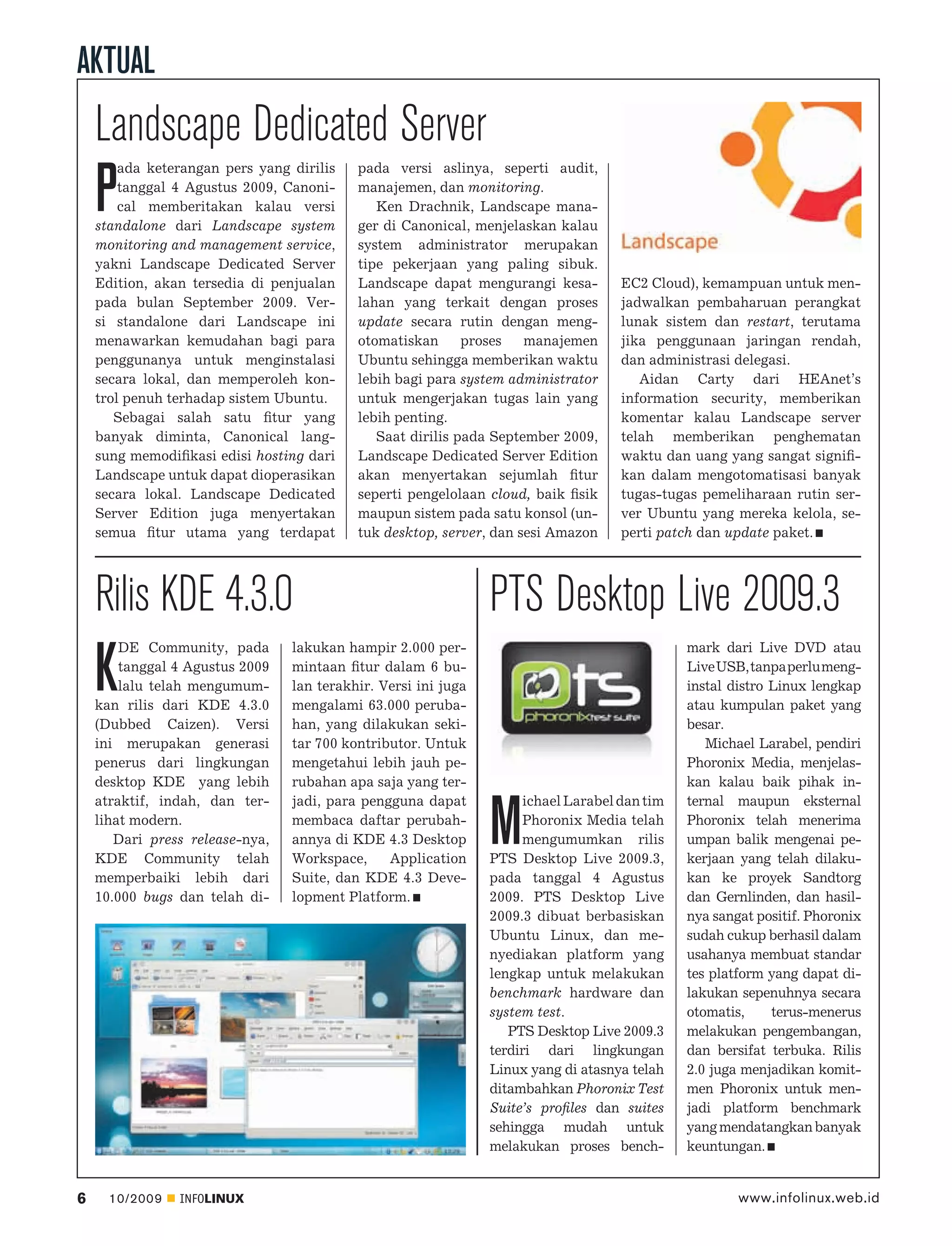 AKTUAL
    Landscape Dedicated Server
        ada keterangan pers yang dirilis   pada versi aslinya, seperti audit,

    P   tanggal 4 Agustus 2009, Canoni-
        cal memberitakan kalau versi
    standalone dari Landscape system
                                           manajemen, dan monitoring.
                                              Ken Drachnik, Landscape mana-
                                           ger di Canonical, menjelaskan kalau
    monitoring and management service,     system administrator merupakan
    yakni Landscape Dedicated Server       tipe pekerjaan yang paling sibuk.
    Edition, akan tersedia di penjualan    Landscape dapat mengurangi kesa-         EC2 Cloud), kemampuan untuk men-
    pada bulan September 2009. Ver-        lahan yang terkait dengan proses         jadwalkan pembaharuan perangkat
    si standalone dari Landscape ini       update secara rutin dengan meng-         lunak sistem dan restart, terutama
    menawarkan kemudahan bagi para         otomatiskan      proses   manajemen      jika penggunaan jaringan rendah,
    penggunanya untuk menginstalasi        Ubuntu sehingga memberikan waktu         dan administrasi delegasi.
    secara lokal, dan memperoleh kon-      lebih bagi para system administrator        Aidan Carty dari HEAnet’s
    trol penuh terhadap sistem Ubuntu.     untuk mengerjakan tugas lain yang        information security, memberikan
       Sebagai salah satu ﬁtur yang        lebih penting.                           komentar kalau Landscape server
    banyak diminta, Canonical lang-           Saat dirilis pada September 2009,     telah memberikan penghematan
    sung memodiﬁkasi edisi hosting dari    Landscape Dedicated Server Edition       waktu dan uang yang sangat signiﬁ-
    Landscape untuk dapat dioperasikan     akan menyertakan sejumlah ﬁtur           kan dalam mengotomatisasi banyak
    secara lokal. Landscape Dedicated      seperti pengelolaan cloud, baik ﬁsik     tugas-tugas pemeliharaan rutin ser-
    Server Edition juga menyertakan        maupun sistem pada satu konsol (un-      ver Ubuntu yang mereka kelola, se-
    semua ﬁtur utama yang terdapat         tuk desktop, server, dan sesi Amazon     perti patch dan update paket.




    Rilis KDE 4.3.0                                             PTS Desktop Live 2009.3
        DE Community, pada       lakukan hampir 2.000 per-                                    mark dari Live DVD atau

    K   tanggal 4 Agustus 2009
        lalu telah mengumum-
    kan rilis dari KDE 4.3.0
                                 mintaan ﬁtur dalam 6 bu-
                                 lan terakhir. Versi ini juga
                                 mengalami 63.000 peruba-
                                                                                              Live USB, tanpa perlu meng-
                                                                                              instal distro Linux lengkap
                                                                                              atau kumpulan paket yang
    (Dubbed Caizen). Versi       han, yang dilakukan seki-                                    besar.
    ini merupakan generasi       tar 700 kontributor. Untuk                                      Michael Larabel, pendiri
    penerus dari lingkungan      mengetahui lebih jauh pe-                                    Phoronix Media, menjelas-
    desktop KDE yang lebih       rubahan apa saja yang ter-                                   kan kalau baik pihak in-
    atraktif, indah, dan ter-    jadi, para pengguna dapat           ichael Larabel dan tim   ternal maupun eksternal
    lihat modern.
       Dari press release-nya,
    KDE Community telah
                                 membaca daftar perubah-
                                 annya di KDE 4.3 Desktop
                                 Workspace,     Application
                                                                M    Phoronix Media telah
                                                                     mengumumkan rilis
                                                                PTS Desktop Live 2009.3,
                                                                                              Phoronix telah menerima
                                                                                              umpan balik mengenai pe-
                                                                                              kerjaan yang telah dilaku-
    memperbaiki lebih dari       Suite, dan KDE 4.3 Deve-       pada tanggal 4 Agustus        kan ke proyek Sandtorg
    10.000 bugs dan telah di-    lopment Platform.              2009. PTS Desktop Live        dan Gernlinden, dan hasil-
                                                                2009.3 dibuat berbasiskan     nya sangat positif. Phoronix
                                                                Ubuntu Linux, dan me-         sudah cukup berhasil dalam
                                                                nyediakan platform yang       usahanya membuat standar
                                                                lengkap untuk melakukan       tes platform yang dapat di-
                                                                benchmark hardware dan        lakukan sepenuhnya secara
                                                                system test.                  otomatis,     terus-menerus
                                                                   PTS Desktop Live 2009.3    melakukan pengembangan,
                                                                terdiri dari lingkungan       dan bersifat terbuka. Rilis
                                                                Linux yang di atasnya telah   2.0 juga menjadikan komit-
                                                                ditambahkan Phoronix Test     men Phoronix untuk men-
                                                                Suite’s proﬁles dan suites    jadi platform benchmark
                                                                sehingga mudah untuk          yang mendatangkan banyak
                                                                melakukan proses bench-       keuntungan.


6     10/2009   INFOLINUX                                                                             www.infolinux.web.id
 