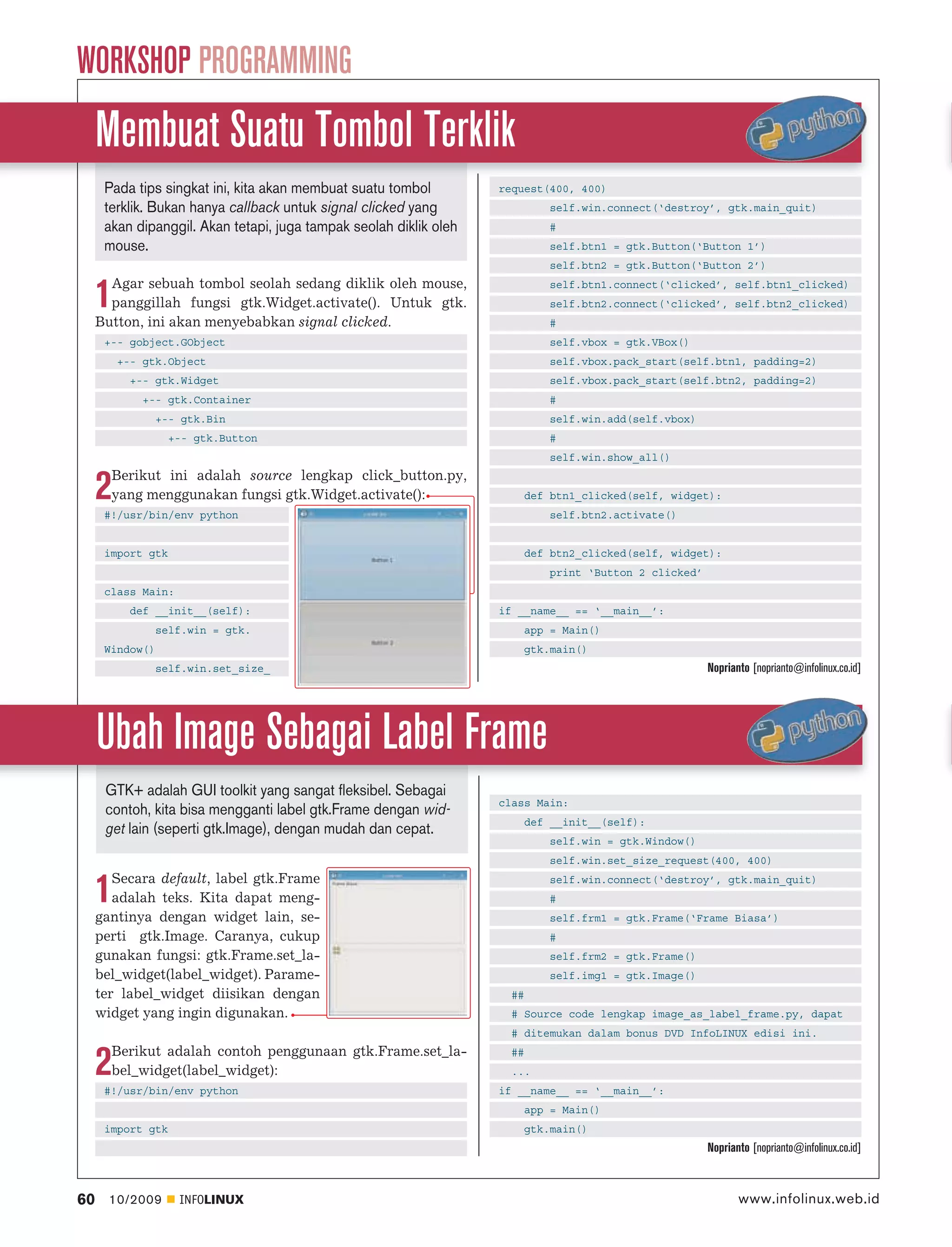 WORKSHOP PROGRAMMING
     Membuat Suatu Tombol Terklik
      Pada tips singkat ini, kita akan membuat suatu tombol         request(400, 400)
      terklik. Bukan hanya callback untuk signal clicked yang               self.win.connect(‘destroy’, gtk.main_quit)
      akan dipanggil. Akan tetapi, juga tampak seolah diklik oleh           #
      mouse.                                                                self.btn1 = gtk.Button(‘Button 1’)
                                                                            self.btn2 = gtk.Button(‘Button 2’)
       Agar sebuah tombol seolah sedang diklik oleh mouse,
     1 panggillah fungsi gtk.Widget.activate(). Untuk gtk.
     Button, ini akan menyebabkan signal clicked.
                                                                            self.btn1.connect(‘clicked’, self.btn1_clicked)
                                                                            self.btn2.connect(‘clicked’, self.btn2_clicked)
                                                                            #
      +-- gobject.GObject                                                   self.vbox = gtk.VBox()
         +-- gtk.Object                                                     self.vbox.pack_start(self.btn1, padding=2)
          +-- gtk.Widget                                                    self.vbox.pack_start(self.btn2, padding=2)
            +-- gtk.Container                                               #
                 +-- gtk.Bin                                                self.win.add(self.vbox)
                   +-- gtk.Button                                           #
                                                                            self.win.show_all()
       Berikut ini adalah source lengkap click_button.py,
     2 yang menggunakan fungsi gtk.Widget.activate():
      #!/usr/bin/env python
                                                                        def btn1_clicked(self, widget):
                                                                            self.btn2.activate()


      import gtk                                                        def btn2_clicked(self, widget):
                                                                            print ‘Button 2 clicked’
      class Main:
          def __init__(self):                                       if __name__ == ‘__main__’:
                 self.win = gtk.                                        app = Main()
      Window()                                                          gtk.main()
                 self.win.set_size_                                                                    Noprianto [noprianto@infolinux.co.id]




     Ubah Image Sebagai Label Frame
      GTK+ adalah GUI toolkit yang sangat fleksibel. Sebagai
                                                                    class Main:
      contoh, kita bisa mengganti label gtk.Frame dengan wid-
                                                                        def __init__(self):
      get lain (seperti gtk.Image), dengan mudah dan cepat.
                                                                            self.win = gtk.Window()
                                                                            self.win.set_size_request(400, 400)
        Secara default, label gtk.Frame
     1  adalah teks. Kita dapat meng-
     gantinya dengan widget lain, se-
                                                                            self.win.connect(‘destroy’, gtk.main_quit)
                                                                            #
                                                                            self.frm1 = gtk.Frame(‘Frame Biasa’)
     perti gtk.Image. Caranya, cukup                                        #
     gunakan fungsi: gtk.Frame.set_la-                                      self.frm2 = gtk.Frame()
     bel_widget(label_widget). Parame-                                      self.img1 = gtk.Image()
     ter label_widget diisikan dengan                                 ##
     widget yang ingin digunakan.                                     # Source code lengkap image_as_label_frame.py, dapat
                                                                      # ditemukan dalam bonus DVD InfoLINUX edisi ini.
       Berikut adalah contoh penggunaan gtk.Frame.set_la-
     2 bel_widget(label_widget):
      #!/usr/bin/env python
                                                                      ##
                                                                      ...
                                                                    if __name__ == ‘__main__’:
                                                                        app = Main()
      import gtk                                                        gtk.main()
                                                                                                       Noprianto [noprianto@infolinux.co.id]



60     10/2009      INFOLINUX                                                                                 www.infolinux.web.id
 