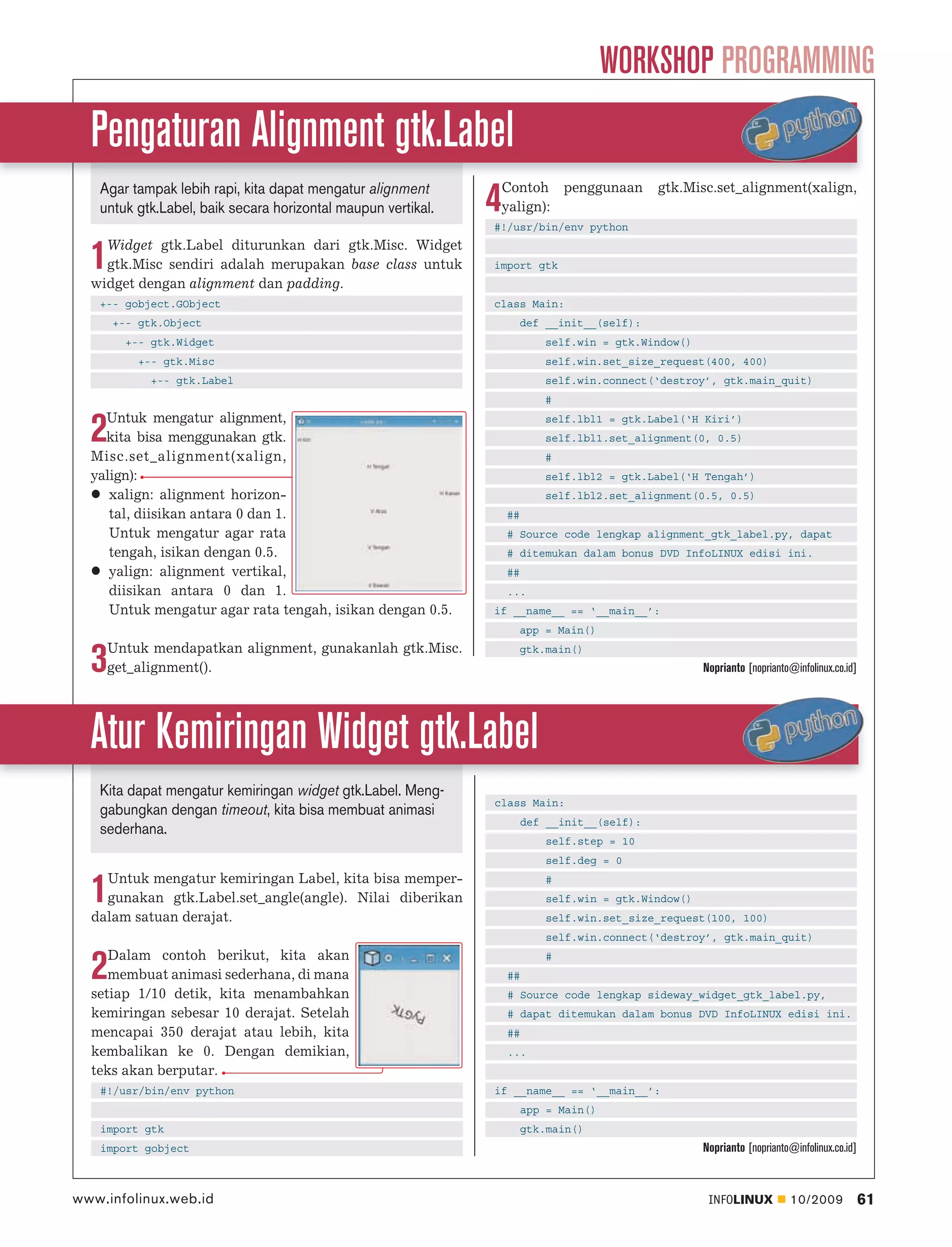 WORKSHOP PROGRAMMING
  Pengaturan Alignment gtk.Label
                                                                  Contoh penggunaan          gtk.Misc.set_alignment(xalign,
   Agar tampak lebih rapi, kita dapat mengatur alignment
   untuk gtk.Label, baik secara horizontal maupun vertikal.   4   yalign):
                                                              #!/usr/bin/env python
    Widget gtk.Label diturunkan dari gtk.Misc. Widget
  1 gtk.Misc sendiri adalah merupakan base class untuk
  widget dengan alignment dan padding.
                                                              import gtk


   +-- gobject.GObject                                        class Main:
      +-- gtk.Object                                                def __init__(self):
       +-- gtk.Widget                                                     self.win = gtk.Window()
         +-- gtk.Misc                                                     self.win.set_size_request(400, 400)
           +-- gtk.Label                                                  self.win.connect(‘destroy’, gtk.main_quit)
                                                                          #
    Untuk mengatur alignment,
  2 kita bisa menggunakan gtk.
  Misc.set_alignment(xalign,
                                                                          self.lbl1 = gtk.Label(‘H Kiri’)
                                                                          self.lbl1.set_alignment(0, 0.5)
                                                                          #
  yalign):                                                                self.lbl2 = gtk.Label(‘H Tengah’)
     xalign: alignment horizon-                                           self.lbl2.set_alignment(0.5, 0.5)
     tal, diisikan antara 0 dan 1.                                ##
     Untuk mengatur agar rata                                     # Source code lengkap alignment_gtk_label.py, dapat
     tengah, isikan dengan 0.5.                                   # ditemukan dalam bonus DVD InfoLINUX edisi ini.
     yalign: alignment vertikal,                                  ##
     diisikan antara 0 dan 1.                                     ...
     Untuk mengatur agar rata tengah, isikan dengan 0.5.      if __name__ == ‘__main__’:
                                                                    app = Main()
    Untuk mendapatkan alignment, gunakanlah gtk.Misc.
  3 get_alignment().
                                                                    gtk.main()
                                                                                                     Noprianto [noprianto@infolinux.co.id]




  Atur Kemiringan Widget gtk.Label
   Kita dapat mengatur kemiringan widget gtk.Label. Meng-
                                                              class Main:
   gabungkan dengan timeout, kita bisa membuat animasi
                                                                       def __init__(self):
   sederhana.
                                                                           self.step = 10
                                                                           self.deg = 0
    Untuk mengatur kemiringan Label, kita bisa memper-
  1 gunakan gtk.Label.set_angle(angle). Nilai diberikan
  dalam satuan derajat.
                                                                           #
                                                                           self.win = gtk.Window()
                                                                           self.win.set_size_request(100, 100)
                                                                           self.win.connect(‘destroy’, gtk.main_quit)
     Dalam contoh berikut, kita akan
  2  membuat animasi sederhana, di mana
  setiap 1/10 detik, kita menambahkan
                                                                  ##
                                                                           #


                                                                  # Source code lengkap sideway_widget_gtk_label.py,
  kemiringan sebesar 10 derajat. Setelah                          # dapat ditemukan dalam bonus DVD InfoLINUX edisi ini.
  mencapai 350 derajat atau lebih, kita                           ##
  kembalikan ke 0. Dengan demikian,                               ...
  teks akan berputar.
   #!/usr/bin/env python                                      if __name__ == ‘__main__’:
                                                                       app = Main()
   import gtk                                                          gtk.main()
   import gobject                                                                                    Noprianto [noprianto@infolinux.co.id]



www.infolinux.web.id                                                                                  INFOLINUX          10/2009             61
 