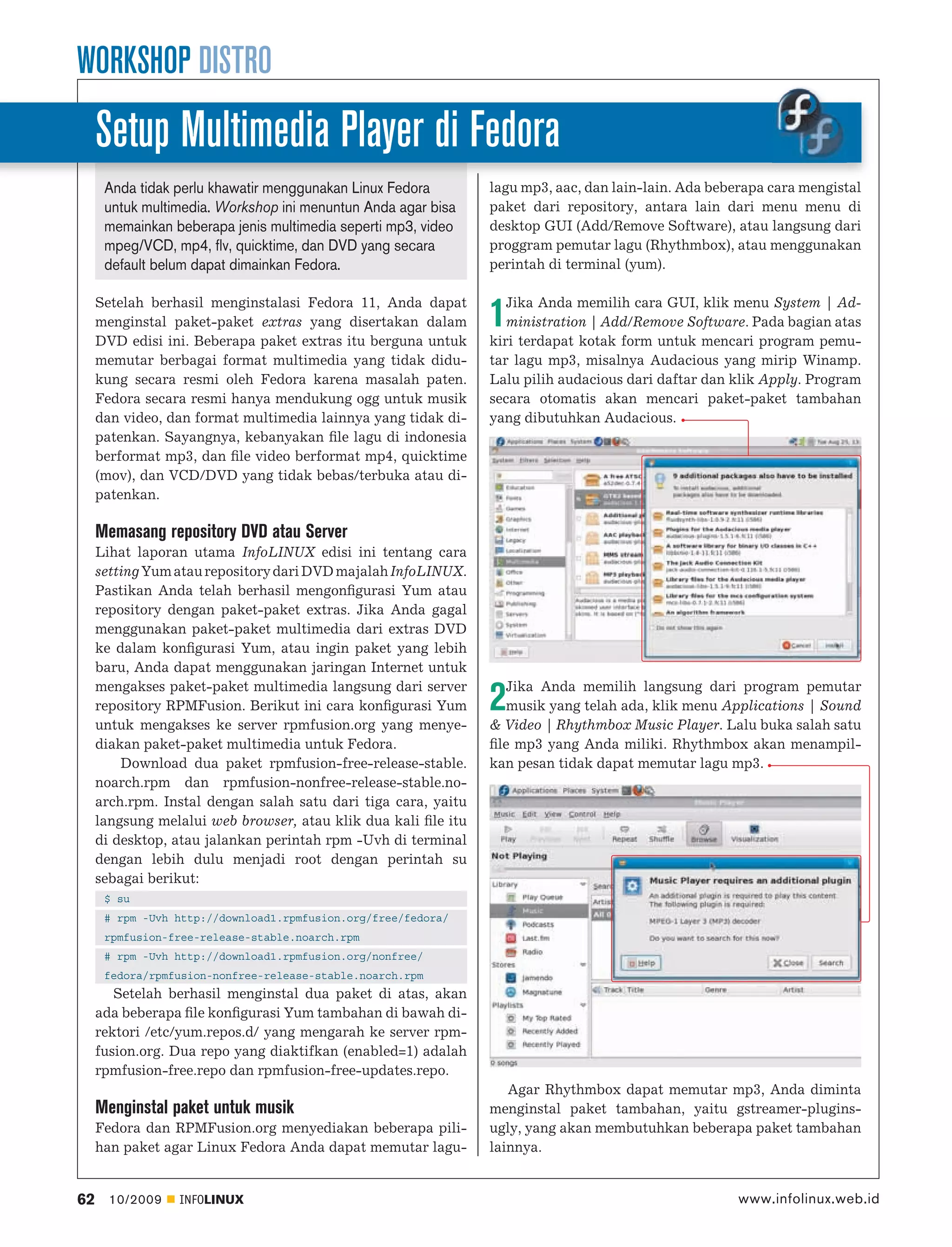 WORKSHOP DISTRO
     Setup Multimedia Player di Fedora
      Anda tidak perlu khawatir menggunakan Linux Fedora        lagu mp3, aac, dan lain-lain. Ada beberapa cara mengistal
      untuk multimedia. Workshop ini menuntun Anda agar bisa    paket dari repository, antara lain dari menu menu di
      memainkan beberapa jenis multimedia seperti mp3, video    desktop GUI (Add/Remove Software), atau langsung dari
      mpeg/VCD, mp4, flv, quicktime, dan DVD yang secara        proggram pemutar lagu (Rhythmbox), atau menggunakan
      default belum dapat dimainkan Fedora.                     perintah di terminal (yum).

     Setelah berhasil menginstalasi Fedora 11, Anda dapat          Jika Anda memilih cara GUI, klik menu System | Ad-
     menginstal paket-paket extras yang disertakan dalam
     DVD edisi ini. Beberapa paket extras itu berguna untuk
                                                                1  ministration | Add/Remove Software. Pada bagian atas
                                                                kiri terdapat kotak form untuk mencari program pemu-
     memutar berbagai format multimedia yang tidak didu-        tar lagu mp3, misalnya Audacious yang mirip Winamp.
     kung secara resmi oleh Fedora karena masalah paten.        Lalu pilih audacious dari daftar dan klik Apply. Program
     Fedora secara resmi hanya mendukung ogg untuk musik        secara otomatis akan mencari paket-paket tambahan
     dan video, dan format multimedia lainnya yang tidak di-    yang dibutuhkan Audacious.
     patenkan. Sayangnya, kebanyakan ﬁle lagu di indonesia
     berformat mp3, dan ﬁle video berformat mp4, quicktime
     (mov), dan VCD/DVD yang tidak bebas/terbuka atau di-
     patenkan.

     Memasang repository DVD atau Server
     Lihat laporan utama InfoLINUX edisi ini tentang cara
     setting Yum atau repository dari DVD majalah InfoLINUX.
     Pastikan Anda telah berhasil mengonﬁgurasi Yum atau
     repository dengan paket-paket extras. Jika Anda gagal
     menggunakan paket-paket multimedia dari extras DVD
     ke dalam konﬁgurasi Yum, atau ingin paket yang lebih
     baru, Anda dapat menggunakan jaringan Internet untuk
     mengakses paket-paket multimedia langsung dari server         Jika Anda memilih langsung dari program pemutar
     repository RPMFusion. Berikut ini cara konﬁgurasi Yum
     untuk mengakses ke server rpmfusion.org yang menye-
                                                                2  musik yang telah ada, klik menu Applications | Sound
                                                                & Video | Rhythmbox Music Player. Lalu buka salah satu
     diakan paket-paket multimedia untuk Fedora.                ﬁle mp3 yang Anda miliki. Rhythmbox akan menampil-
         Download dua paket rpmfusion-free-release-stable.      kan pesan tidak dapat memutar lagu mp3.
     noarch.rpm dan rpmfusion-nonfree-release-stable.no-
     arch.rpm. Instal dengan salah satu dari tiga cara, yaitu
     langsung melalui web browser, atau klik dua kali ﬁle itu
     di desktop, atau jalankan perintah rpm -Uvh di terminal
     dengan lebih dulu menjadi root dengan perintah su
     sebagai berikut:
      $ su
      # rpm -Uvh http://download1.rpmfusion.org/free/fedora/
      rpmfusion-free-release-stable.noarch.rpm
      # rpm -Uvh http://download1.rpmfusion.org/nonfree/
      fedora/rpmfusion-nonfree-release-stable.noarch.rpm
        Setelah berhasil menginstal dua paket di atas, akan
     ada beberapa ﬁle konﬁgurasi Yum tambahan di bawah di-
     rektori /etc/yum.repos.d/ yang mengarah ke server rpm-
     fusion.org. Dua repo yang diaktifkan (enabled=1) adalah
     rpmfusion-free.repo dan rpmfusion-free-updates.repo.
                                                                   Agar Rhythmbox dapat memutar mp3, Anda diminta
     Menginstal paket untuk musik                               menginstal paket tambahan, yaitu gstreamer-plugins-
     Fedora dan RPMFusion.org menyediakan beberapa pili-        ugly, yang akan membutuhkan beberapa paket tambahan
     han paket agar Linux Fedora Anda dapat memutar lagu-       lainnya.


62     10/2009   INFOLINUX                                                                            www.infolinux.web.id
 
