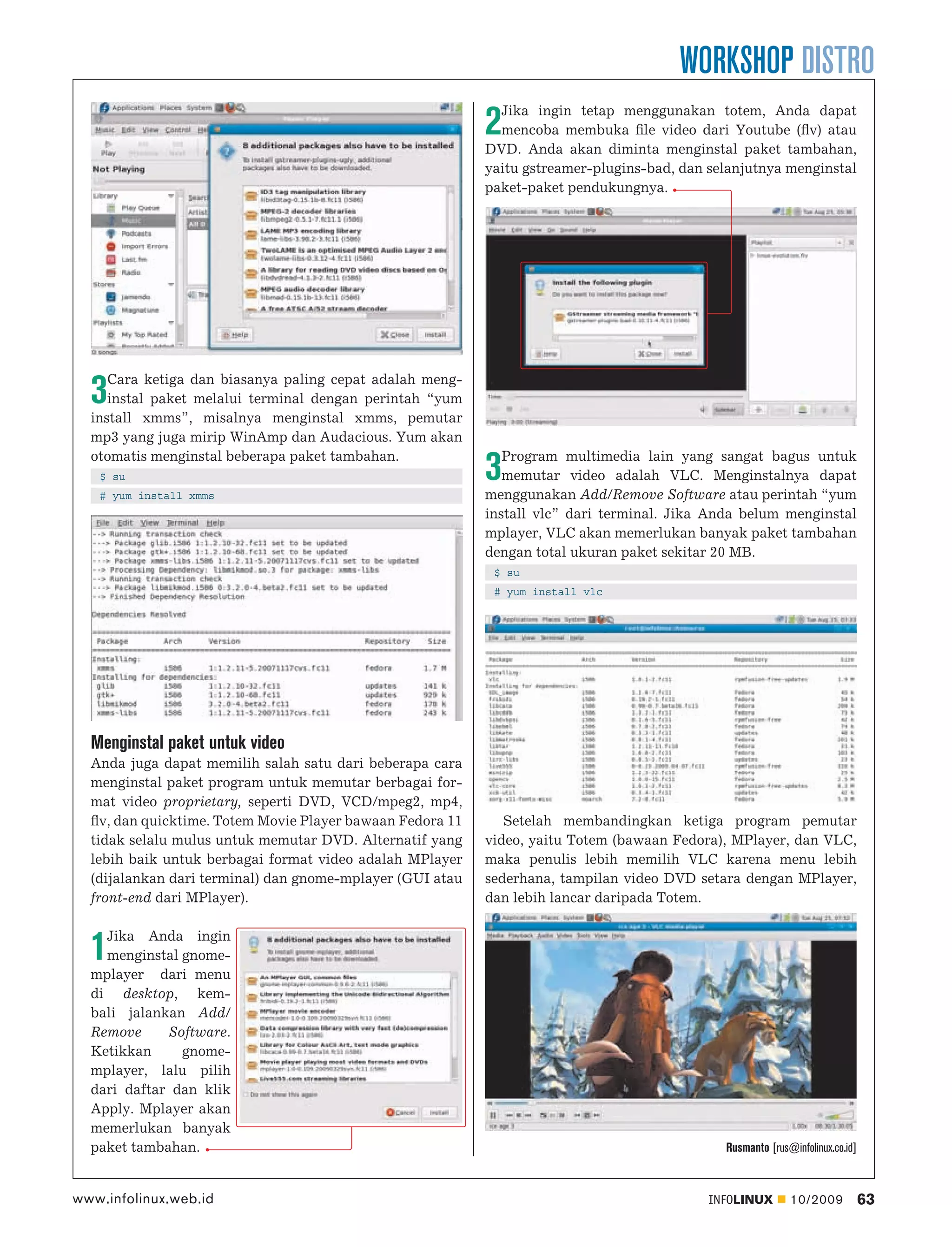 WORKSHOP DISTRO
                                                             Jika ingin tetap menggunakan totem, Anda dapat
                                                           2 mencoba membuka ﬁle video dari Youtube (ﬂv) atau
                                                           DVD. Anda akan diminta menginstal paket tambahan,
                                                           yaitu gstreamer-plugins-bad, dan selanjutnya menginstal
                                                           paket-paket pendukungnya.




     Cara ketiga dan biasanya paling cepat adalah meng-
  3  instal paket melalui terminal dengan perintah “yum
  install xmms”, misalnya menginstal xmms, pemutar
  mp3 yang juga mirip WinAmp dan Audacious. Yum akan
  otomatis menginstal beberapa paket tambahan.                Program multimedia lain yang sangat bagus untuk
   $ su
   # yum install xmms
                                                           3  memutar video adalah VLC. Menginstalnya dapat
                                                           menggunakan Add/Remove Software atau perintah “yum
                                                           install vlc” dari terminal. Jika Anda belum menginstal
                                                           mplayer, VLC akan memerlukan banyak paket tambahan
                                                           dengan total ukuran paket sekitar 20 MB.
                                                            $ su
                                                            # yum install vlc




  Menginstal paket untuk video
  Anda juga dapat memilih salah satu dari beberapa cara
  menginstal paket program untuk memutar berbagai for-
  mat video proprietary, seperti DVD, VCD/mpeg2, mp4,
  ﬂv, dan quicktime. Totem Movie Player bawaan Fedora 11      Setelah membandingkan ketiga program pemutar
  tidak selalu mulus untuk memutar DVD. Alternatif yang    video, yaitu Totem (bawaan Fedora), MPlayer, dan VLC,
  lebih baik untuk berbagai format video adalah MPlayer    maka penulis lebih memilih VLC karena menu lebih
  (dijalankan dari terminal) dan gnome-mplayer (GUI atau   sederhana, tampilan video DVD setara dengan MPlayer,
  front-end dari MPlayer).                                 dan lebih lancar daripada Totem.

    Jika Anda ingin
  1 menginstal gnome-
  mplayer dari menu
  di desktop, kem-
  bali jalankan Add/
  Remove     Software.
  Ketikkan     gnome-
  mplayer, lalu pilih
  dari daftar dan klik
  Apply. Mplayer akan
  memerlukan banyak
  paket tambahan.                                                                             Rusmanto [rus@infolinux.co.id]



www.infolinux.web.id                                                                        INFOLINUX       10/2009            63
 