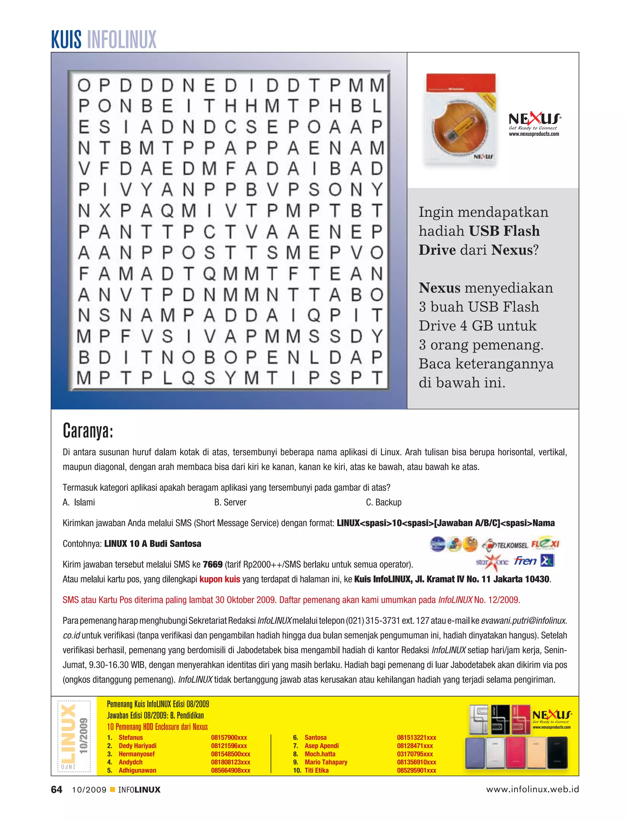 KUIS INFOLINUX


                                                                                                                                 www.nexusproducts.com




                                                                                                              Ingin mendapatkan
                                                                                                              hadiah USB Flash
                                                                                                              Drive dari Nexus?

                                                                                                              Nexus menyediakan
                                                                                                              3 buah USB Flash
                                                                                                              Drive 4 GB untuk
                                                                                                              3 orang pemenang.
                                                                                                              Baca keterangannya
                                                                                                              di bawah ini.


     Caranya:
     Di antara susunan huruf dalam kotak di atas, tersembunyi beberapa nama aplikasi di Linux. Arah tulisan bisa berupa horisontal, vertikal,
     maupun diagonal, dengan arah membaca bisa dari kiri ke kanan, kanan ke kiri, atas ke bawah, atau bawah ke atas.

     Termasuk kategori aplikasi apakah beragam aplikasi yang tersembunyi pada gambar di atas?
     A. Islami                                             B. Server                             C. Backup

     Kirimkan jawaban Anda melalui SMS (Short Message Service) dengan format: LINUX<spasi>10<spasi>[Jawaban A/B/C]<spasi>Nama

     Contohnya: LINUX 10 A Budi Santosa

     Kirim jawaban tersebut melalui SMS ke 7669 (tarif Rp2000++/SMS berlaku untuk semua operator).
     Atau melalui kartu pos, yang dilengkapi kupon kuis yang terdapat di halaman ini, ke Kuis InfoLINUX, Jl. Kramat IV No. 11 Jakarta 10430.

     SMS atau Kartu Pos diterima paling lambat 30 Oktober 2009. Daftar pemenang akan kami umumkan pada InfoLINUX No. 12/2009.

     Para pemenang harap menghubungi Sekretariat Redaksi InfoLINUX melalui telepon (021) 315-3731 ext. 127 atau e-mail ke evawani.putri@infolinux.
     co.id untuk veriﬁkasi (tanpa veriﬁkasi dan pengambilan hadiah hingga dua bulan semenjak pengumuman ini, hadiah dinyatakan hangus). Setelah
     veriﬁkasi berhasil, pemenang yang berdomisili di Jabodetabek bisa mengambil hadiah di kantor Redaksi InfoLINUX setiap hari/jam kerja, Senin-
     Jumat, 9.30-16.30 WIB, dengan menyerahkan identitas diri yang masih berlaku. Hadiah bagi pemenang di luar Jabodetabek akan dikirim via pos
     (ongkos ditanggung pemenang). InfoLINUX tidak bertanggung jawab atas kerusakan atau kehilangan hadiah yang terjadi selama pengiriman.

                   Pemenang Kuis InfoLINUX Edisi 08/2009
                   Jawaban Edisi 08/2009: B. Pendidikan
         10/2009




                   10 Pemenang HDD Enclosure dari Nexus                                                                                    www.nexusproducts.com

                   1.   Stefanus                           08157900xxx    6.    Santosa                 081513221xxx
                   2.   Dedy Hariyadi                      08121596xxx    7.    Asep Apendi             08128471xxx
                   3.   Hermanyosef                        081548500xxx   8.    Moch.hatta              03170795xxx
                   4.   Andydch                            081808123xxx   9.    Mario Tahapary          081356910xxx
                   5.   Adhigunawan                        085664908xxx   10.   Titi Etika              085295901xxx

64     10/2009          INFOLINUX                                                                                          www.infolinux.web.id
 