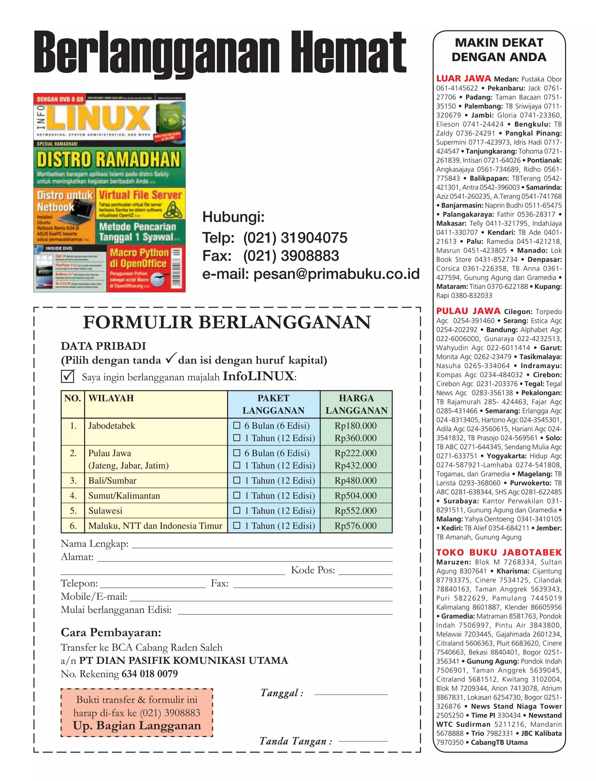 Berlangganan Hemat                                                                                                                           MAKIN DEKAT
                                                                                                                                             DENGAN ANDA
                                                                                                                                         LUAR JAWA Medan: Pustaka Obor
                                                                                                                                         061-4145622 • Pekanbaru: Jack 0761-
                                                                                                                                         27706 • Padang: Taman Bacaan 0751-
                                                                                                                                         35150 • Palembang: TB Sriwijaya 0711-
                                                                                                                                         320679 • Jambi: Gloria 0741-23360,
                                                                                                                                         Elieson 0741-24424 • Bengkulu: TB
                                                                                                                                         Zaldy 0736-24291 • Pangkal Pinang:
                                                                                                                                         Supermini 0717-423973, Idris Hadi 0717-
                                                                                                                                         424547 • Tanjungkarang: Tohoma 0721-
                                                                                                                                         261839, Intisari 0721-64026 • Pontianak:
                                                                                                                                         Angkasajaya 0561-734689, Ridho 0561-
                                                                                                                                         775843 • Balikpapan: TBTerang 0542-
                                                                                                                                         421301, Antra 0542-396003 • Samarinda:
                                                                                                                                         Aziz 0541-260235, A.Terang 0541-741768
                                                                                                                                         • Banjarmasin: Naprin Budhi 0511-65475

                                      Hubungi:                                                                                           • Palangakaraya: Fathir 0536-28317 •
                                                                                                                                         Makasar: Telly 0411-321795, IndahJaya
                                                                                                                                         0411-330707 • Kendari: TB Ade 0401-
                                      Telp: (021) 31904075                                                                               21613 • Palu: Ramedia 0451-421218,
                                                                                                                                         Masrun 0451-423805 • Manado: Lok
                                      Fax: (021) 3908883                                                                                 Book Store 0431-852734 • Denpasar:
                                                                                                                                         Corsica 0361-226358, TB Anna 0361-
                                      e-mail: pesan@primabuku.co.id                                                                      427594, Gunung Agung dan Gramedia •
                                                                                                                                         Mataram: Titian 0370-622188 • Kupang:
                                                                                                                                         Rapi 0380-832033

                                                                                                                                         PULAU JAWA             Cilegon: Torpedo

        FORMULIR BERLANGGANAN                                                                                                            Agc 0254-391460 • Serang: Estica Agc
                                                                                                                                         0254-202292 • Bandung: Alphabet Agc
                                                                                                                                         022-6006000, Gunaraya 022-4232513,
 DATA PRIBADI                                                                                                                            Wahyudin Agc 022-6011414 • Garut:
                                                                                                                                         Monita Agc 0262-23479 • Tasikmalaya:
 (Pilih dengan tanda              dan isi dengan huruf kapital)                                                                          Nasuha 0265-334064 • Indra mayu:
        Saya ingin berlangganan majalah InfoLINUX:                                                                                       Kompas Agc 0234-484032 • Cirebon:
                                                                                                                                         Cirebon Agc 0231-203376 • Tegal: Tegal
                                                                                                                                         News Agc 0283-356138 • Pekalongan:
 NO. WILAYAH                                     PAKET                      HARGA                                                        TB Rajamurah 285- 424463, Fajar Agc
                                               LANGGANAN                  LANGGANAN                                                      0285-431466 • Semarang: Erlangga Agc
                                                                                                                                         024 -8313405, Hartono Agc 024-3545301,
   1.    Jabodetabek                           6 Bulan (6 Edisi)                   Rp180.000                                             Adila Agc 024-3560615, Hariani Agc 024-
                                               1 Tahun (12 Edisi)                  Rp360.000                                             3541832, TB Prasojo 024-569561 • Solo:
                                                                                                                                         TB ABC 0271-644345, Sendang Mulia Agc
   2.    Pulau Jawa                            6 Bulan (6 Edisi)                   Rp222.000                                             0271-633751 • Yogyakarta: Hidup Agc
         (Jateng, Jabar, Jatim)                1 Tahun (12 Edisi)                  Rp432.000                                             0274-587921-Lamhaba 0274-541808,
                                                                                                                                         Togamas, dan Gramedia • Magelang: TB
   3.    Bali/Sumbar                           1 Tahun (12 Edisi)                  Rp480.000                                             Larista 0293-368060 • Purwokerto: TB
                                                                                                                                         ABC 0281-638344, SHS Agc 0281-622485
   4.    Sumut/Kalimantan                      1 Tahun (12 Edisi)                  Rp504.000                                             • Surabaya: Kantor Perwakilan 031-
   5.    Sulawesi                              1 Tahun (12 Edisi)                  Rp552.000                                             8291511, Gunung Agung dan Gramedia •
                                                                                                                                         Malang: Yahya Oentoeng 0341-3410105
   6.    Maluku, NTT dan Indonesia Timur       1 Tahun (12 Edisi)                  Rp576.000                                             • Kediri: TB Alief 0354-684211 • Jember:
                                                                                                                                         TB Amanah, Gunung Agung
 Nama Lengkap:
 Alamat:                                                                                                                                 TOKO BUKU JABOTABEK
                                                                                                                                         Maruzen: Blok M 7268334, Sultan
                                                          Kode Pos:                                                                      Agung 8307641 • Kharisma: Cijantung
                                                                                                                                         87793375, Cinere 7534125, Cilandak
 Telepon:                               Fax:                                                                                             78840163, Taman Anggrek 5639343,
 Mobile/E-mail:                                                                                                                          Puri 5822629, Pamulang 7445019
 Mulai berlangganan Edisi:                                                                                                               Kalimalang 8601887, Klender 86605956
                                                                                                                                         • Gramedia: Matraman 8581763, Pondok
                                                                                                                                         Indah 7506997, Pintu Air 3843800,
 Cara Pembayaran:                                                                                                                        Melawai 7203445, Gajahmada 2601234,
                                                                                                                                         Citraland 5606363, Pluit 6683620, Cinere
 Transfer ke BCA Cabang Raden Saleh                                                                                                      7540663, Bekasi 8840401, Bogor 0251-
 a/n PT DIAN PASIFIK KOMUNIKASI UTAMA                                                                                                    356341 • Gunung Agung: Pondok Indah
                                                                                                                                         7506901, Taman Anggrek 5639045,
 No. Rekening 634 018 0079                                                                                                               Citraland 5681512, Kwitang 3102004,
                                                                                                                                         Blok M 7209344, Arion 7413078, Atrium
                                                   Tanggal :    ----------------------------------------------------------------------
                                                                                                                                         3867831, Lokasari 6254730, Bogor 0251-
    Bukti transfer & formulir ini
                                                                                                                                         326876 • News Stand Niaga Tower
   harap di-fax ke (021) 3908883                                                                                                         2505250 • Time PI 330434 • Newstand
   Up. Bagian Langganan                                                                                                                  WTC Sudirman 5211216, Mandarin
                                                                                                                                         5678888 • Trio 7982331 • JBC Kalibata
                                                  Tanda Tangan :                      -----------------------------------------------    7970350 • CabangTB Utama
 